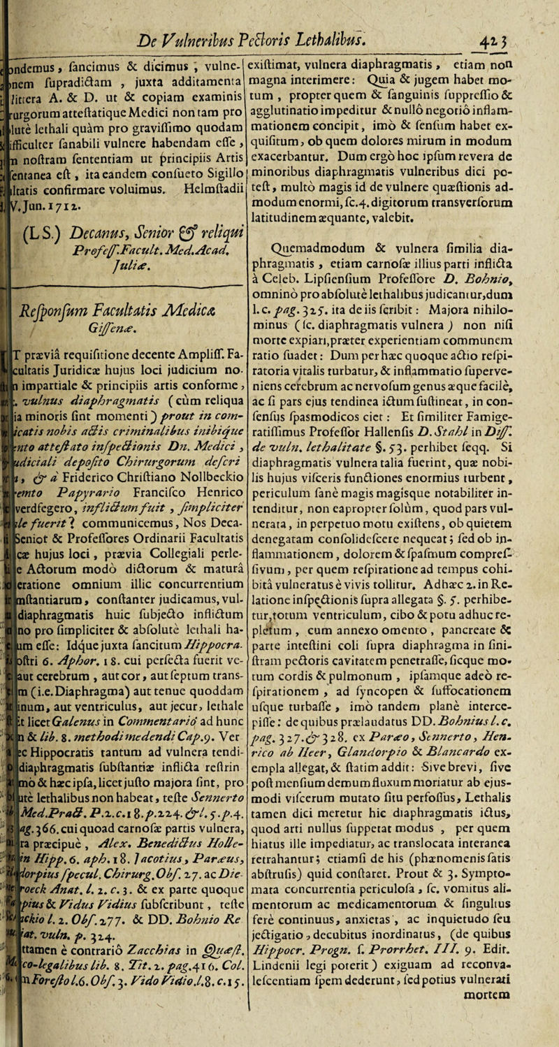 andemus, fancimus &amp; dicimus vulne- &gt;nem fupradidam , juxta additamenta iittera A. &amp; D. ut &amp; copiam examinis rurgorumatteftatique Medici non tam pro ilute lethali quam pro graviflimo quodam ifficulter fanabili vulnere habendam efle &gt; n noftram fententiam ut principiis Artis entanea eft , ita eandem coniiieto Sigillo litatis confirmare voluimus. Helmftadii ^Jun.i7ii. (L S.) Decanus, Senior reliqui Profejf.Facult. Me d. Ac ad, ]uli&lt;e. Refponfum Facultatis JUcdtca, Gi/fcn&lt;e. IT praevia requifitione decente AmplifT. Fa¬ cultatis Juridicae hujus loci judicium no¬ li! a impartiale &amp; principiis artis conforme , UTvulnus diaphragmatis ( cum reliqua ia minoris fint momenti) prout in com- icatis nobis ahiis criminalibus inibique :c :nto attejlato infpeBionis Dn. Medici , y udiciali depojito Chirurgorum deferi , &amp; d Friderico Chriftiano Nollbeckio etnto Papyrario Francifco Henrico verdfegero, inflicium fuit, /impliciter fy)ile fuerit? communicemus, Nos Deca- li Seniot &amp; Profeflores Ordinarii Facultatis Ijlcae hujus loci, praevia Collegiali perle- Adorum modo didorum &amp; matura Icratione omnium illic concurrentium tnftantiarura, conftanter judicamus, vul- diaphragmatis huic fubjedo inflidum no pro fimpliciter &amp; abfolute lethali ha- iimeffe: Idque juxta fancitumHippocra. oftri 6. Aphor. i 8. cui perfeda fuerit vc- aut cerebrum , aut cor, autfeptum trans¬ ui (i.e.Diaphragma) aut tenue quoddam inucn, aut ventriculus, aut jecur, lethale it licet Galenus in Commentaria ad hunc n &amp; lib. 8. methodimedendi Capsj. Ver :c Hippocratis tantum ad vulnera tendi- diaphragmatis fubftantiae inflida reftrin mo&amp; haec ipfa, licet jufto majora fint, pro ite lethalibusnonhabeat, terte Sennerto Med.PraB. P.z.c.i ft.p.zzy. &amp;l.&lt;)&gt;p.y. ^•5^6. cui quoad carnofae partis vulnera, ra praecipue , Alex. BenediBus Holle- in Hipp.6. aph. 18. Jacotius, Parxus, iorpius fpe cui. Chirurg. Obf. zy. ac Die voeck Anat. l.i.c.}. &amp; ex parte quoque pius &amp; Vidus Fidius fubfcribunt, terte ickio l. 2. Obf. 2,77. &lt;5c DD. Bohnio Re iat. vuln. p. 314. ttamen e contrario Zacchias in Cfueefl. co-legalibus lib. 8. Tit. 1. pag.416. Coi. yyForeJlol.6.Obf 3. FidoFutio.l.%, c. 15. m ■ti Sc/ m Mi __ _4M exiftimat, vulnera diaphragmatis, etiam noti magna interimere: Quia &amp; jugem habet mo¬ tum , propter quem &amp; fanguinis fuppreflfio&amp;: agglutinatio impeditur &amp; nullo negotio inflam¬ mationem concipit, imo &amp; fenfiim habet ex- quifitum, ob quem dolores mirum in modum exacerbantur. Dum ergo hoc ipfum revera de minoribus diaphragmatis vulneribus dici pc- teft, multo magis id de vulnere quaeftionis ad¬ modum enormi, fc.4. digitorum transverforum latitudinem aequante, valebit. Quemadmodum &amp; vulnera firoilia dia¬ phragmatis , etiam carnofae illius parti inflida a Celeb. Lipfienfium Profefiore D. Bohnio, omnino pro abfolute lethahbus judicant ur,dum l.c.pag. 315'. ita de iis fcnbit: Majora nihilo¬ minus (lc. diaphragmatis vulnera ) non nifi morte expian.praeter experientiam communem ratio fuadet: Dum per haec quoque adio refpi- ratoria vitalis turbatur, &amp; inflammatio fuperve- niens cerebrum ac nervofum genus aeque facile, ae fi pars ejus tendinea idumfuftineat, in con- fenfus fpasmodicos ciet: Et fimiliter Famige- ratiflimus Profeflor Hallenfis D.Stahl 'vnDiJf. de vuln. let halitat e §. 5 3. perhibet feqq. Si diaphragmatis vulnera talia fuerint, quae nobi¬ lis hujus vifceris fundiones enormius turbent, periculum fane magis magisque notabiliter in¬ tenditur, non eapropter folum, quod pars vul¬ nerata, in perpetuo motu exiftens, ob quietem denegatam confolidefcere nequeat; fedob in¬ flammationem , dolorem &amp;fpafmum comprefi- fivum, per quem refpirationead tempus cohi¬ bita vulneratus e vivis tollitur. Adhac z. in Re¬ latione infpedionis fupra allegata §. y. perhibe¬ tur,totum ventriculum, cibo &amp; potu adhuc re¬ pletum , cum annexo omento , pancreate 5c parte inteftini coli fupra diaphragma in fini- ftram pedoris cavitatem penetrafle, ficque mo¬ tum cordis &amp; pulmonum , ipfamque adeo re- fpirationem , ad fyncopen &amp; fuffocationem ufque turbafle , imo tandem plane interce- pifle: dequibus pradaudatus DD.Bohniusl.c. pag. 3 2 7. 3 2 8. ex Paroeo, Sennerto, Hen- rico ab Jleer, Glandorpio &amp; Blancardo ex¬ empla aljegat,&amp; ftatimaddit: -Sivebrevi, five poftmenfium demum fluxum moriatur ab ejus¬ modi vifcerum mutato fitu perfofius, Lethalis tamen dici meretur hic diaphragmatis idus, quod arti nullus fuppetat modus , per quem hiatus ille impediatur, ac translocata interanea retrahantur; etiamfi de his (phaenomenisfatis abftrufis) quid conflaret. Prout &amp; 3. Sympto¬ mata concurrentia periculofa , fc. vomitus ali¬ mentorum ac medicamentorum &amp; fingultus fere continuus, anxietas , ac inquietudo feu jedigatio ,decubitus inordinatus, (de quibus Hippocr. Progn. f. Prorrhet. III. 9. Edit. Lindenii legi poterit) exiguam ad reconva- lefcentiam fpemdederunt, fedpotius vulnerati mortem