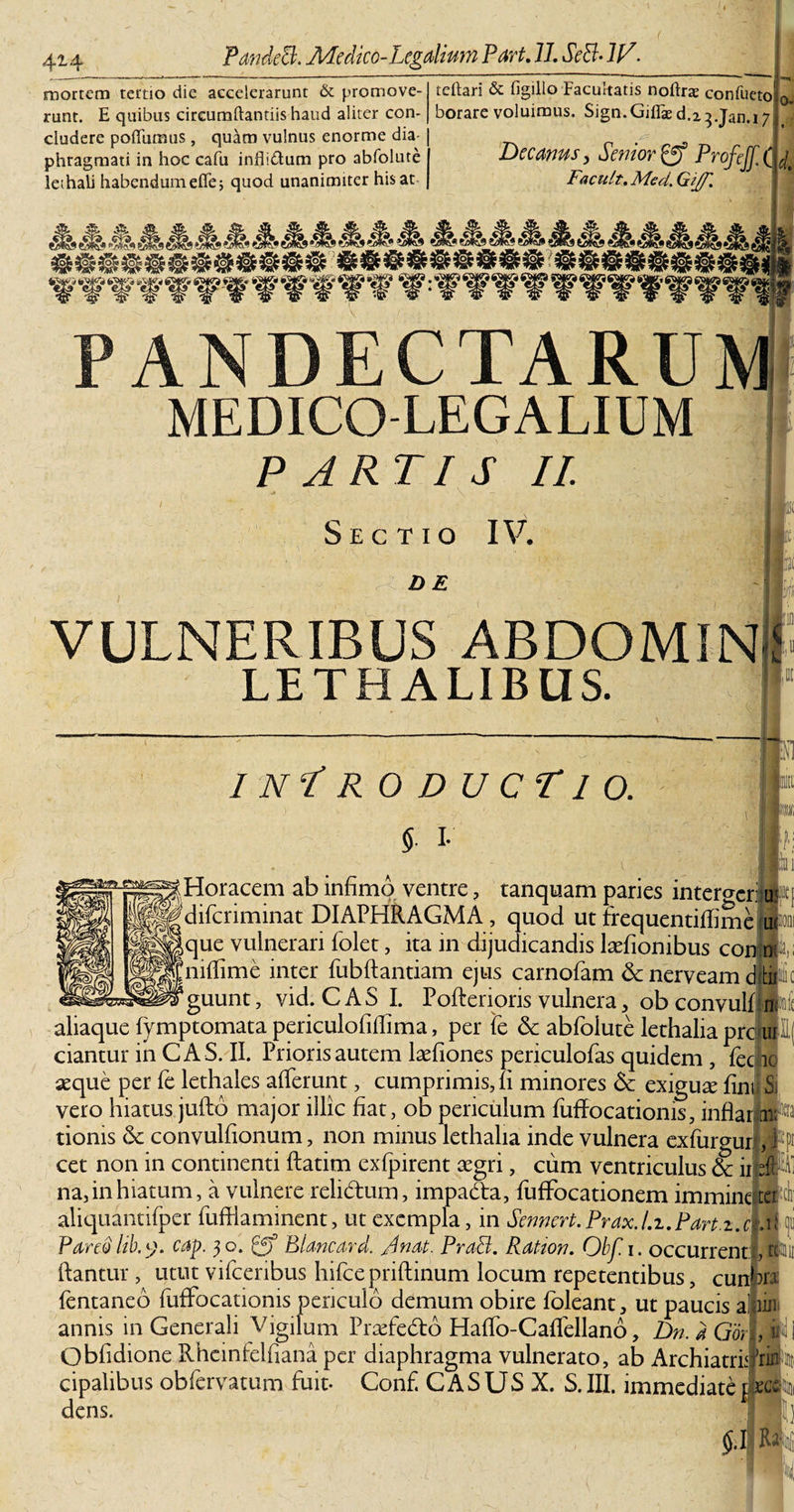 'J mortem tertio die accelerarunt &amp; promove¬ runt. E quibus circumflandis haud aliter con¬ cludere poflumus, quam vulnus enorme dia¬ phragmati in hoc cafu inflidum pro abfolute lethali habendumefle; quod unanimiter his at teflari &amp; figillo Facultatis noflrae confileto borare voluimus, Sign.Giflaed.23.jan.! 7 ( Decanus, Senior &amp; ProfiJfX Facult. Med. Gijf. 0- . d. .* PANDECTARU MEDICO-LEGALIUM PARTIS II. Sectio IV. DE VULNERIBUS ABDOMINI LETHALIBUS. 1 nT roducTio. i 1 5- i- mi i I; |Horacem ab infimo ventre ? tanquam paries interger: u |gdifcriminat DIAPHRAGMA, quod ut frequentitfime m® que vulnerari folet, ita in dijudicandis laffiombus confli niffime inter fubftantiam ejus carnofam &amp; nerveam d0 guunt, vid. CAS I. Pofterioris vulnera, ob convulbltt aliaque fymptomata periculofiffima, per Te &amp; abfolute lethalia prcijuP ciantur in CAS. II. Prioris autem laefiones periculofas quidem , fec ic #que per fe lethales afferunt, cumprimis, fi minores &amp; exiguse fini Si vero hiatus jufto major illic fiat, ob periculum fuffocationis, inflar i* tionis &amp; convulfionum, non minus lethalia inde vulnera exfurgur ,j:i£ cet non in continenti ftatim exfjpirent aegri, cum ventriculus &amp; iro ti na,in hiatum, a vulnere relidum, impadta, fufFocationem imminete aliquantifper fufflaminent, ut exempla, in Sennert. Prax.l.i.Part.i.qM 1 Pareo lib.y. cap. 30. Blancard. A nat. PraB. Ration. Obf. 1. occurrenti®® flantur, utut vifcenbus hifce priftinum locum repetentibus, cunka fentaneo fuffocationis periculo demum obire foleant, ut paucis a HJUli annis in Generali Vigilum Praffedto Haffo-Caflellano, Dn. a Gorl, ii Obfidione Rheinfelflana per diaphragma vulnerato, ab Archiatram cipalibus obfervatum fuit- Conf. CASUS X. S. III. immediate ixc dens. 5.1 R*