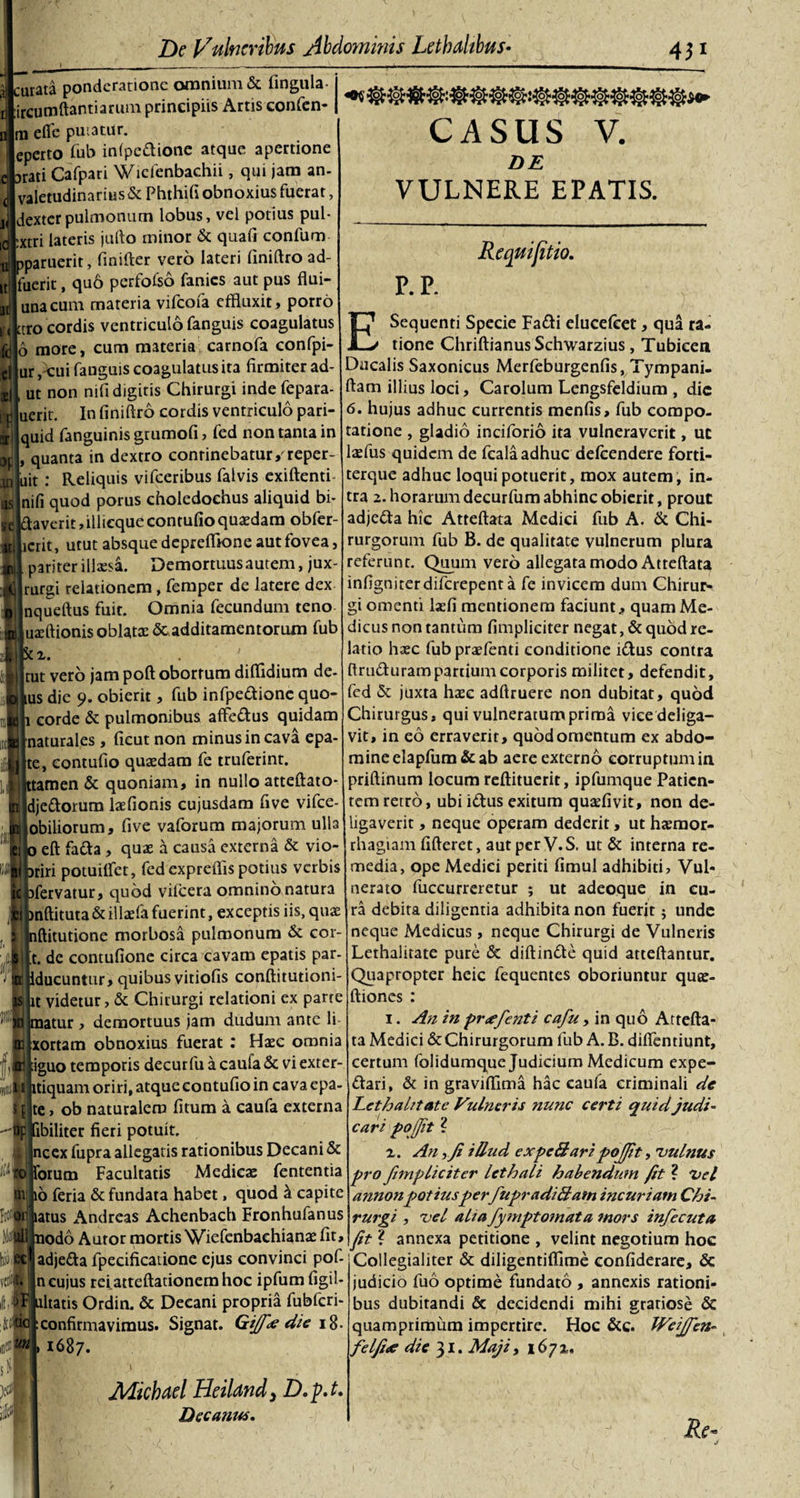 jjcurata ponderatione omnium &amp; lingula- ircumftantiarum principiis Artis confen- m efife putatur. eperto fub infpe&amp;ione atque apertione durati Cafpari Wicfenbachii, qui jam an- valetudinarius &amp; Phthifi obnoxius fuerat, dexter pulmonum lobus, vel potius pul- :xtri lateris jufto minor &amp; quali confum pparuerit, finifter vero lateri finiftro ad¬ fuerit , quo perfoiso fanies aut pus flui- unacum materia vifeofa effluxit, porro k'&lt;ttro cordis ventriculo fanguis coagulatus feflo more, cum materia carnofa confpi- dlur /cui fanguis coagulatus ita firmiter ad- sjl ut non nifi digitis Chirurgi indefepara- rjjjuerit. In finiftro cordis ventriculo pari- iljquid fanguinis grumofi &gt; fed non tanta in op , quanta in dextro continebatur/reper¬ to |uit : Reliquis vifceribus falvis exiftenti ttslnifi quod porus choledochus aliquid bi- ?e|(ftaverit,illicque contufio quaedam obfer- #||icrit, utut absque deprefflone aut fovea, pariter illaesa. Demortuus autem, jux- Irurgi relationem , femper de latere dex nqueftus fuit. Omnia fecundum teno iuaeftionis oblatae &amp; additamentorum fub 12. . ' tut vero jam poft obortum diftldium de¬ us dje 9. obierit, fub infpe&amp;ione quo- eorde &amp; pulmonibus affe&amp;us quidam naturales, ficut non minus in cava epa- te, contufio quaedam fe truferint. tamen &amp; quoniam, in nullo atteftato- dje&amp;orum laefionis cujusdam five vifce- obiliorum, five vaforum majorum ulla eft fafta , quae a causa externa &amp; vio- riri potuilfet, fed expreflls potius verbis fervatur, quod vifcera omnino natura nftituta &amp; illaefa fuerint, exceptis iis, quae ftitutione morbosa pulmonum &amp; cor- t. de contufione circa cavam epatis par- ducuntur, quibus vitiofis conftitutiom- t videtur, &amp; Chirurgi relationi ex parte atur , demortuus jam dudum ante li xortam obnoxius fuerat : Haec omnia iguo temporis decurfu a caufa &amp; vi exter- iflSiMtiquam oriri, atque contufio in cava epa $ [ te, ob naturalem fitum a caufa externa ibiliter fieri potuit. nccx fupra allegatis rationibus Decani &amp; orum Facultatis Medicae fententia 6 feria &amp; fundata habet, quod k capite atus Andreas Achenbach Fronhufanus odo Autor mortis Wiefenbachianae fit, CASUS V. DE VULNERE EPATIS. Requifitio. P. P. E Sequenti Specie Fa&amp;i elucefeet, qua ra¬ tione ChriftianusSchwarzius, Tubicen Ducalis Saxonicus Merfeburgenfis, Tympani- ftam illius loci, Carolum Lengsfeldium , dic 6. hujus adhuc currentis menfis, fub compo¬ tatione , gladio inciforio ita vulneraverit, uc laefus quidem de fcala adhuc defeendere forti- terque adhuc loqui potuerit, mox autem, in¬ tra 2. horarum decurfum abhinc obierit, prout adje&amp;a hic Atteftata Medici fub A. &amp; Chi¬ rurgorum fub B. de qualitate vulnerum plura referunt. Quum vero allegata modo Atteftata infigniterdiferepent a fe invicem dum Chirur¬ gi omenti laefi mentionem faciunt, quam Me¬ dicus non tantum fimpliciter negat, &amp; quod re¬ latio haec fub praefenti conditione iCtus contra ftru&amp;uram partium corporis militet, defendit, fed &amp; juxta haec adftruere non dubitat, quod Chirurgus, qui vulneratum prima vice deliga¬ vit, in eo erraverit, quodomentum ex abdo¬ mine elapfum &amp; ab aere externo corruptum in priftinum locum reftituerit, ipfumque Patien¬ tem retro, ubi idtus exitum quadivit, non de¬ ligaverit , neque operam dederit, ut haemor¬ rhagiam fifteret, autperV.S, ut &amp; interna re¬ media, ope Medici periti fimul adhibiti. Vul¬ nerato fuccurreretur ; ut adeoque in cu¬ ra debita diligentia adhibita non fuerit; unde neque Medicus , neque Chirurgi de Vulneris Lethalitate pure &amp; diftin&amp;e quid atteftantur. Quapropter heic fequentes oboriuntur qute- ftiones : 1. An in pr&lt;efenti cafu, in quo Attefta¬ ta Medici &amp; Chirurgorum fub A. B. difientiunt, certum folidumque Judicium Medicum expe- &lt;ftari, &amp; in graviffima hac caufa criminali de Lethahtate Vulneris nunc certi quid judi¬ cari pojfit ? 2. An )Ji illud expc&amp;ari pojfit, vulnus pro fnnpliciter lethali habendum fit ? Vel annonpotiusper fupradiBam incuriam Chi¬ rurgi , vel alta fymptomata mors infecuta fit ? annexa petitione , velint negotium hoc adje&amp;a fpecificatione ejus convinci pof- Collegialiter &amp; diligentifilme confiderare, &amp; n cujus reiatteftationemhoc ipfum figil- ' altatis Ordin. &amp; Decani propria fubfcri- : confirmavimus. Signat. Gi]f&lt;e die 18- 1687. Mkhael HeiUndy D. p.t. Decanus. judicio fuo optime fundato , annexis rationi¬ bus dubitandi &amp; decidendi mihi gratiose &amp; quamprimum impertire. Hoc &amp;c. Weijfen- felfue die 31. Maji, 1672,