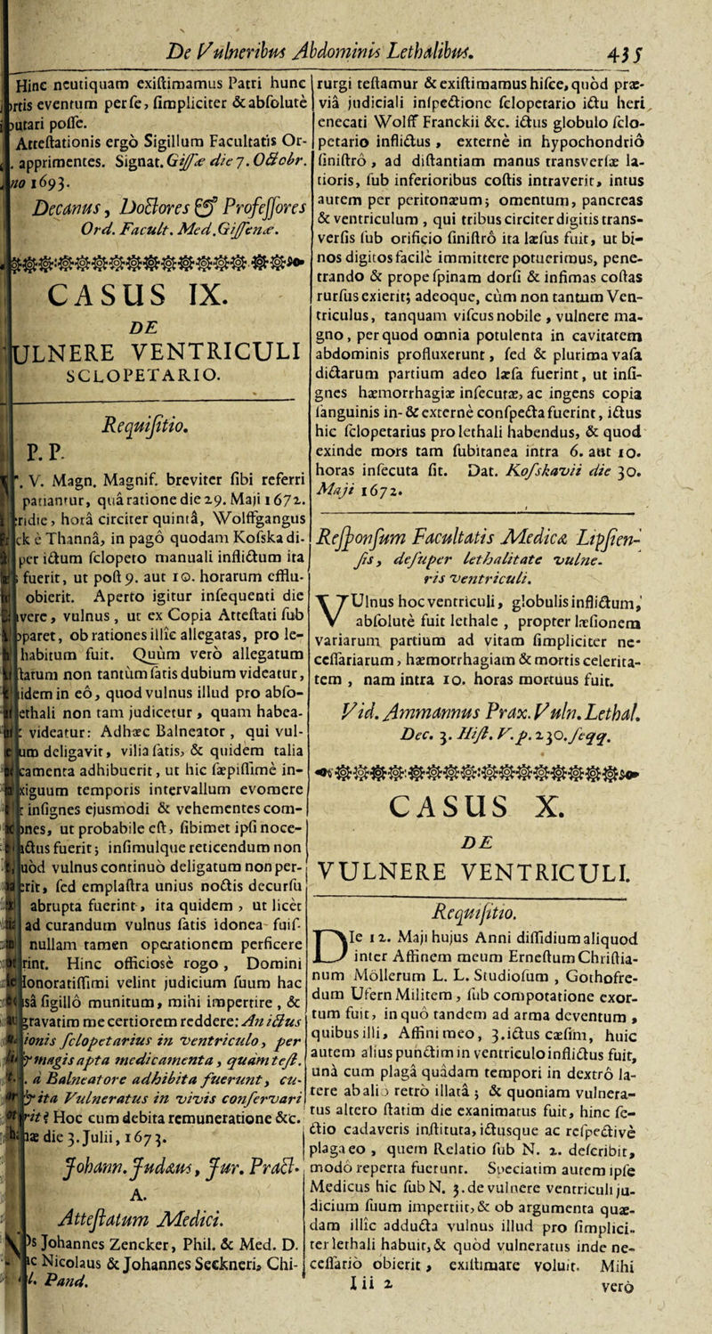 4 JJ Hinc ncutiquam exiftimamus Patri hunc )rtis eventum perfe, (impliciter &amp;abfolute jutari pofle. Atteftationis ergo Sigillum Facultatis Or- . apprimentes. Signat. Gijf* die 7. OBcbr. no 1693* Decanus, Do&amp;ores gf Profieffores Ord. Facult. Med.GiJfenae. CASUS IX. DE ULNERE VENTRICULI SCLOPETARIO. Requifltio. P. P- . V. Magn. Magnif. breviter fibi referri patiamur, qua ratione die 19. Maji 167 r. ridie, hora circiter quinta, Wolffgangus k e Thanna, in pago quodam Kofska di- per idum felopeto manuali inflidum ita fuerit, ut poft9. aut 10. horarum efflu- obierit. Aperto igitur infequenti dic ivere, vulnus , ut ex Copia Atteftati fub paret, ob rationes illic allegatas, pro le- habitum fuit. Quum vero allegatum :atum non tantum (aris dubium videatur, idem in eo, quod vulnus illud pro abfo- jethali non tam judicetur , quam habea- videatur: Adhaec Balneator , qui vul- im deligavit, vilia fatis, &amp; quidem talia amenta adhibuerit, ut hic ftepifiime in- iguum temporis intervallum evomere infignes ejusmodi &amp; vehementes com- &gt;nes, ut probabile eft, fibimet ipfi noce- idus fuerit j infimulque reticendum non uod vulnus continuo deligatum non per- rit, fed emplaftra unius nodis decurfu abrupta fuerint &gt; ita quidem , ut licet ad curandum vulnus latis idonea fuif- nullam tamen operationem perficere irint. Hinc officiose rogo, Domini onoratiflimi velint judicium fuum hac safigillo munitum, mihi impertire , &amp; _ravatim me certiorem reddere: An iftus tonis fclopetarius in ventriculo, per ’? magis apta medicamenta, qudmtejl. I. d Balneatore adhibita fuerunt, cu¬ bita Vulneratus in vivis confervari 'it i Hoc eum debita remuneratione &amp;c. ae die 3. Julii, 1673. Johann. Judaus, Jur. Praff* A. Att e flatum Ale dici. Johannes Zencker, Phil. &amp; Med. D. c Nicolaus &amp; Johannes Seckneri, Chi- l&gt; Pand. rurgi teftamur &amp; exiftimamus hifce, quod prae¬ via judiciali inlpedionc felopetario idu heri enecati Wolflf Franckii &amp;c. idus globulo fclo- petario inflidus , externe in hypochondrio finiftro, ad diftantiam manus transverlae la¬ tioris, fub inferioribus coftis intraverit, intus autem per peritonaeum} omentum, pancreas &amp; ventriculum , qui tribus circiter digitis trans- verfis fub orificio finiftro ita lasfus fuit, ut bi¬ nos digitos facile immittere potuerimus, pene¬ trando &amp; prope fpinam dorfi &amp; infimas coftas rurfus exierit; adeoque, cum non tantum Ven¬ triculus, tanquam vifcus nobile , vulnere ma¬ gno, per quod omnia potulenta in cavitatem abdominis profluxerunt, fed &amp; plurima vafa didarum partium adeo larfa fuerint, ut infi¬ gnes haemorrhagiae infecurae, ac ingens copia fanguinis in- &amp; externe confpeda fuerint, idus hic felopetarius pro lethali habendus, &amp; quod exinde mors tam fubitanea intra 6. aut 10. horas infecuta fit. Dat. Kofskavii die 30. Maji 1672. _t_ Reflonfum Facultatis Medica Ltpflen- fts , de fu per let halitat e vulne¬ ris ventriculi. VUlnus hoc ventriculi, globulis inflidum,’ abfolute fuit lethale , propter lnefionern variarum partium ad vitam (impliciter ne- ccflariarum, haemorrhagiam &amp; mortis celerita¬ tem , nam intra 10. horas morruus fuit. Vid. Ammannus Prax. Vuln. Lethal. Dec. 3. Hijl. V. p.^fO.feqq, CASUS X. DE VULNERE VENTRICULI. Requifltio. Die ix. Maji hujus Anni diflidium aliquod inter Affinem meum ErneftumChriftia- num Mollerum L. L. Studiofum , Gothofre- dum Ufern Militem, fub compotatione exor¬ tum fuit, in quo tandem ad arma deventum , quibus illi, Affinimeo, 3.idus caefim, huic autem alius pundimin ventrieuloinflidus fuit, una cum plaga quadam tempori in dextro la¬ tere ab ali &gt; retro illata j &amp; quoniam vulnera¬ tus altero ftatim die exanimatus fuit, hinc fe- dio cadaveris inftituta, idusque ac refpedivc plaga eo , quem Relatio fub N. x. delcribit, modo reperta fuerunt. Speciatim autem ipfe Medicus hic fubN. 3.de vulnere ventriculi ju¬ dicium fuum impertiit, &amp; ob argumenta qua¬ dam illic adduda vulnus illud pro (implici¬ ter lethali habuit, &amp; quod vulneratus inde ne- cefiario obierit, exilhmare voluit. Mihi l ii 2 vero