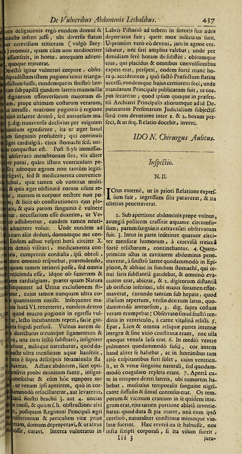 oris deligauonis ergo eundem domui &amp; jcaufto inferri jufli, ubi diverfis ftatim us cerevifiam triticeam ( vulgo Brey* 12 i) evomuit, quam cum non mediocriter alfumferit, in horto? antequam adveni- , quoque rejecerat. )etedo igitur vulnerati corpore , obfer- fupradidumi&amp;um pugione tenui triangu- lfli&amp;umfuifle, eundemquein finiftro late- tim fub papilla ejusdem lateris mammilla: digitorum trfnsverforum majorum di¬ am» prope ultimam coftarum verarum, :o |is intrafte, mucrone pugionis e regione inis in latere dextro , fed antrorfum ma- oi is | 3.dig.transverfis declivius per exiguum linulum egrediente , ita ut aeger haud m fanguinis profuderit; qui continuo igni cardialgia, circa ftomachi fcil. ori- conqueftus eft. Poft S yli immiftio- obfervato membrorum fitu, vix aliter idilrc potui, quam idum ventriculum pe- H|Te; adeoque aegrum non tantum legiti- ligavi, fed &amp; medicamenta convenien- ibui, quae tamen ob vomitus multi- .fcjj&amp;quia aeger obftinate eorum ufura re- t, moram in corpore nedere non po¬ ti &amp; licet ob conftitutionem ejus ple— |am, &amp; quia parum fanguinis e vulnere rat, neceflarium efte duxerim, ut Ve- lio adhiberetur , eandem tamen neuti- admittere voluit. Unde eundem ad |icum aliis deduxi, doraumque me con- Eodem adhuc vefperi hora circiter X. denuo vifitavi, medicamenta con- tia, cumprimis cordialia, ipfi obtuli, men omnino refpuebat, praetendendo , quam tamen retineri pofte, fed omnia ji) rejicienda efie, idque ob fnmmaro &amp; lem cardialgiam, praeter quam Natura frequenter ad Urinae exclufionem fti- _. itur, cujus tamen nunquam ultra co- k; s quantitatem emifit. lnfequente ma- &gt;i im hora VI.reverterer, eundem dextro quod mucro pugionis in egreftii vul- at, ledo incubantem reperi, facie gut- Jq iris frigidi perfusa. Vulnus autem de- it i detecturus utrumque ligamentum &amp; pl ra, una cum lecto fubftrato, inhgniter idi ebant, mihique narrabatur, quoddu- iR iode ultra menfuram aquae hauferit, Unen e fupra deferiptis foraminulis fta citfl w J 10 a! luxerat. Adhaec abdomen, licet opti- Sc enlivis probe munitum fuerit, infigni- sl umefcebat &amp; cura hoc te^npore me ut venam ipfi aperirem, qudincor- amjuodo refocillaretur, aut levaretur, iana finiftri brachii 3. aut 4. uncias is emifi, &amp; quum f. h. obftrudionealvi t, poftquam Regimini Principali aegri tuti aliferrimum &amp; periculum vitae prius eram, domum deproperari, &amp; utalvus ttiiLoftit, curavi. Interea vulneratus in M gt »or ■ IUI •HuJ _ __ 437 Labro Piftorio ad urbem in fororis fas sdes deportatus fuit; quem mox infecutus fum. Utprimum vero eo deveni, jam in agone ver- fabatur, nec fari amplius valebat; unde per dimidiam fere horam ibi fublHti, obitumque ejus, qui placidus &amp; omnibus convulfionibus expers erat, perfpexi, eodem forte mane ho¬ ra 9. accidentem ; quo fado Praefedum ftatim acceifaeundemque hujus certiorem feci; unde mandatum Principale publicatum fuit, ut cor¬ pus fecaretur 5 quod ipfum quoque in praefen- tia Archiatri Principalis aliorumque ad id De¬ putatarum Perfonarum Judicialium fubjedif- fima cum devotione inter 1. &amp; z. horam per¬ feci, &amp; ut feq. Relatio docebit, inveni. 1DO N Chirurgus Aulicus. InfpeBio. N.ir. ICtus externe, ut in priori Relatione expref- fum fuit, ingrefliim fibi paraverat, &amp; ita ulterius penetraverat. 2. Sub apertione abdominis prope vulnus, axungia pollicem craftitie aequante circumfu- fum; parum fanguinis extravafati obfervatura fuit. 3. Intus in parte inferiore quatuor circi¬ ter menfurae humorum, a cerevifia triticea forte relidorum , continebantur. 4. Quam¬ primum idus in cavitatem abdominis pene, traverat, a finiftro latere quodammodo in Epi- ploon,&amp; abhinc in fundum ftomachi, qui te¬ nui fatis fubftantia gaudebat, &amp; omnino eva¬ cuatus erat, abierat, &amp; z. digitorum diftanti&amp; ab orificio inferiori, ubi majus foramen effor- maverai, exeundo tantum fub hepate, quod illaefum repertum, verfusdextrum latus, quo¬ dammodo antrorfum, 3. dig. fupra coftam veram erumpebat: Obfervatofimulfruftoten¬ dinis in ventriculo, a carne vitulina relidi, y. Epar, Lien &amp; omnes reliquae partes interna integrae &amp; fine vitio conftitutae erant, nec ulla quoque venula laefa erat. 6. In medio ventre pulmones quodammodo fufej, cor autem haud aliter fe habebat, ac in hominibus tam cito exfpirantibus fieri folet, cujus ventricu¬ li, ut &amp; venae fanguine naturali, fed quodam¬ modo coagulato repleta erant. 7. Aperta cu¬ te in tempore dextri lateris, ubi tumorem ha¬ bebat , mufculus temporalis fanguine nigri¬ cante fuffufus &amp; fimul contufus erat. Os tem¬ porum &amp; vicinum cranium in fe quidem inte¬ grum erat, ejus tamen portione ablata invenie¬ batur, quod dura &amp; pia mater, una cum ipso cerebro, naturaliter conftitutae minusque vio¬ latae fuerint. Haec revera ita fe habuifie, nos infra feripti corporali, fi ita vilum fuerit ,