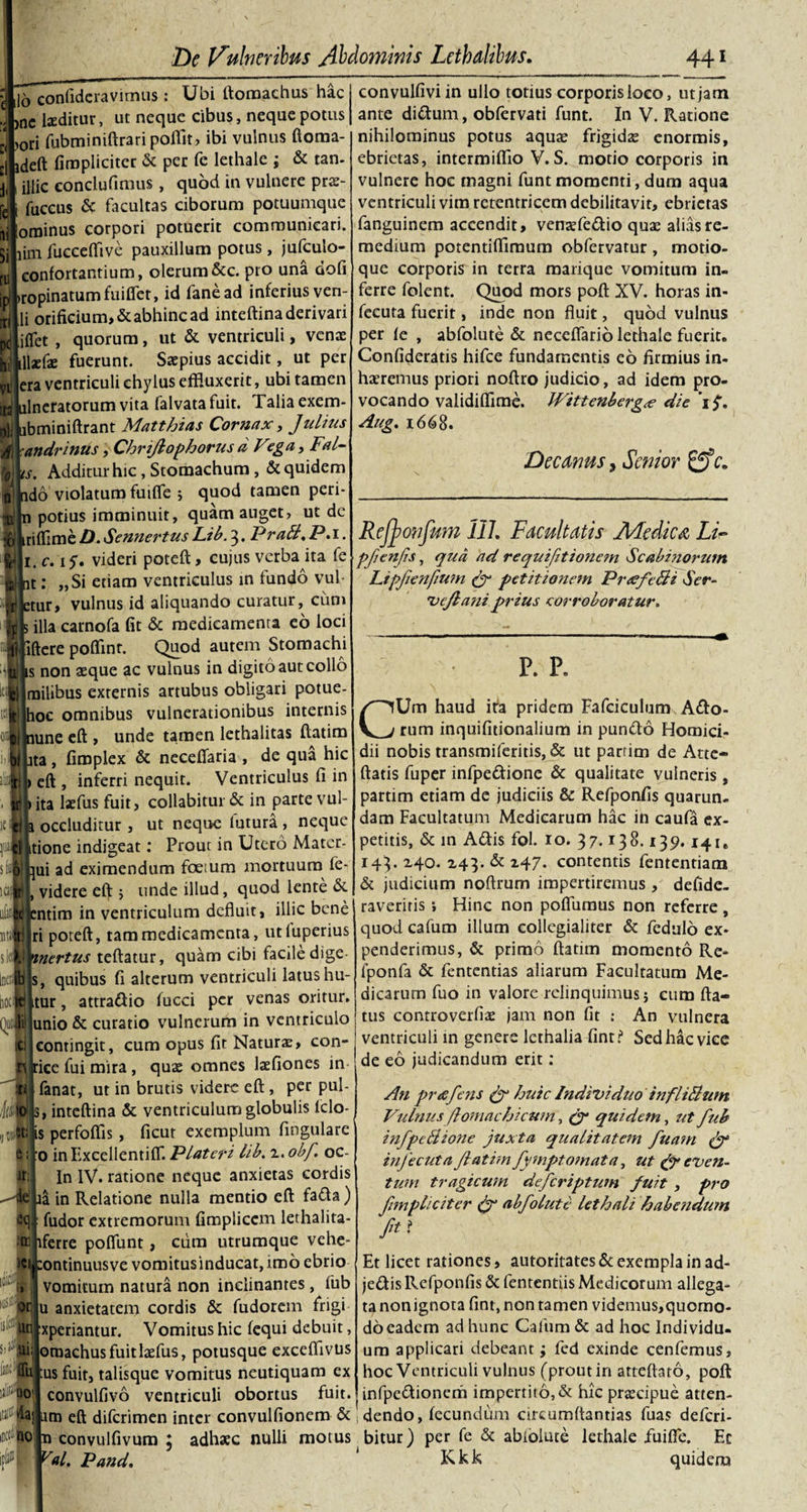 ,16 confideravimus: Ubi ftomachus hac ,ne laeditur, ut neque cibus, neque potus &gt;ori fubminiftraripofllt, ibi vulnus ftoma- jdeft (impliciter &amp; per fe lethale ; &amp; tan- illic eonclufimus, quod in vulnere prse- fuccus &amp; facultas ciborum potuumque ominus corpori potuerit communicari, lim fucceflive pauxillum potus, jufculo- confortantium, olerum &amp;c. pro una dofi »ropinatumfuiffet, id lanead inferius ven¬ ii orificium, &amp; abhinc ad inteftina derivari jfifet , quorum, ut &amp; ventriculi, ventE tfWxfe fuerunt. Saepius accidit, ut per iTera ventriculi chylus effluxerit, ubi tamen ijulncfatorum vita falvatafuit. Talia exem- litbminiftrant Matthias Cornax, Julius fl Xandrinus, Chnjlophorus d Fega,Fal- ilp. Additur hic, Stomachum, &amp; quidem ^ do violaturo fuifle &gt; quod tamen peri- B|U potius imminuit, quam auget, ut dc ilLriflimbD.SennertusLib.3. PraB.P. 1. 1. c. if. videri poteft, cujus verba ita fe t: „Si etiam ventriculus in fundo vul¬ tur, vulnus id aliquando curatur, cum rit illa carnofa fit &amp; medicamenra eo loci [jjiftere pofiint. Quod autem Stomachi ilis non aeque ac vulnus in digito aut collo lilmilibus externis artubus obligari potue- t||hoc omnibus vulnerationibus internis lune eft , unde tamen lethalitas ftatim ilLta, fimplex &amp; necefiaria , de qua hic rlj&gt; eft , inferri nequit. Ventriculus fi in ij|&gt; ita laefus fuit, collabitur &amp; in parte vul- tf ja occluditur , ut neque lutura , neque Ultione indigeat: Prout in Utero Mater- Mhui ad eximendum foe;um mortuum fe- videre eft ; unde illud, quod lente de entim in ventriculum defluit, illic bene ri poteft, tam medicamenta, utluperius nnertus teftatur, quam cibi facile dige- js, quibus fi alterum ventriculi latus hu- tur, attrattio fucci per venas oritur. Junio &amp; curatio vulnerum in ventriculo :i contingit, cum opus fit Naturae, con¬ ice fui mira , quas omnes laefiones in fanat, ut in brutis videre eft, per pul- inteftina &amp; ventriculum globulis lclo- s perfodis , ficut exemplum fingulare 0 inExcellentifl*. Plateri lib. 2. obf oc- In IV. ratione neque anxietas cordis ia in Relatione nulla mentio eft fa&amp;a) i: fudor extremorum fimplicem lethalita- tferre poflunt, cum utrumque vehe- i tontinuusve vomitusinducat, imo ebrio vomitum natura non inclinantes, fub u anxietatem cordis &amp; fudorem frigi xperiantur. Vomitus hic fequi debuit, oraachusfuitlasfus, potusque exceflivus tus fuit, talisque vomitus neutiquam ex convulfivo ventriculi obortus fuit, um eft diferimen inter convulfionem &amp; n convulfivum \ adhaec nulli motus v«l. Pand. convulfiviin ullo totius corporis loco, ut jam ante dittum, obfervati funt. In V. Ratione nihilominus potus aqua? frigidas enormis, ebrietas, intermiflio V. S. motio corporis in vulnere hoc magni funt momenti, dum aqua ventriculi vim retentricem debilitavit, ebrietas fanguinem accendit, vensefettio quas alias re¬ medium potentiflimum obfervatur , motio¬ que corporis in terra marique vomitum in¬ ferre folent. Quod mors poft XV. horas in- feeuta fuerit, inde non fluit, quod vulnus per fe , abfolute &amp; neceflario lethale fuerit. Confideratis hifce fundamentis eo firmius in- hzeremus priori noftro judicio, ad idem pro¬ vocando validiflime. 1Vittenberg&lt;e die 'if. Aug. 1668. Decanus, Senior c. Refyonfum 111. Facultatis JHediui Li- pfenfs, qua ad requifitionem Scabidiorum Lipfenfium (J petitionem PrtefeBi Ser- vcjlani prius corroboratur. p. P. CUm haud ita pridem Fafciculum Atto- rum inquifitionalium in puntto Homici¬ dii nobis transmiferitis, &amp; ut parrim de Atte- ftatis fuper infpettione &amp; qualitate vulneris , partim etiam de judiciis &amp; Refponfis quarun- dam Facultatum Medicarum hac in caufa ex¬ petitis, &amp; in Attis fol. 10. 37.138.139.14ie 143. 240. 243. &amp; 247- contentis fententiam &amp; judicium noftrum impertiremus , defide- raveriris i Hinc non pofiiimus non referre, quod cafum illum collegialiter &amp; fedulo ex¬ penderimus, &amp; primo ftatim momento Re- fponfa &amp; fententias aliarum Facultatum Me¬ dicarum fuo in valore relinquimus j cum fla¬ tus controverfise jam non fit : An vulnera ventriculi in genere lcthalia fint? Sed hac vice de eo judicandum erit: An prcefens &amp; huic Individuo infliBum Vulnus flomachicum, &lt;jr quidem, ut fub infpeSione juxta qualitatem fuam itifecuta fatim fyniptomata, ut &amp; even¬ tum tragicum deferiptum fuit , pro fmpliciter &amp; abfolute lethali habendum ftt Et licet rationes, autoritates &amp; exempla in ad- jettis Refponfis &amp; fententiis Medicorum allega¬ ta nonignota fint, non tamen videmus,quomo- do eadem ad hunc Cafum &amp; ad hoc Individu¬ um applicari debeant; fed exinde cenfemus, hoc Ventriculi vulnus (prout in atteftato, poft infpettionem impertito, &amp; hic praecipue atten¬ dendo, fecundum circumflandas fuas deferi- bitur) per fe &amp; abiolute lethale fuifle. Ec Kkk quideru