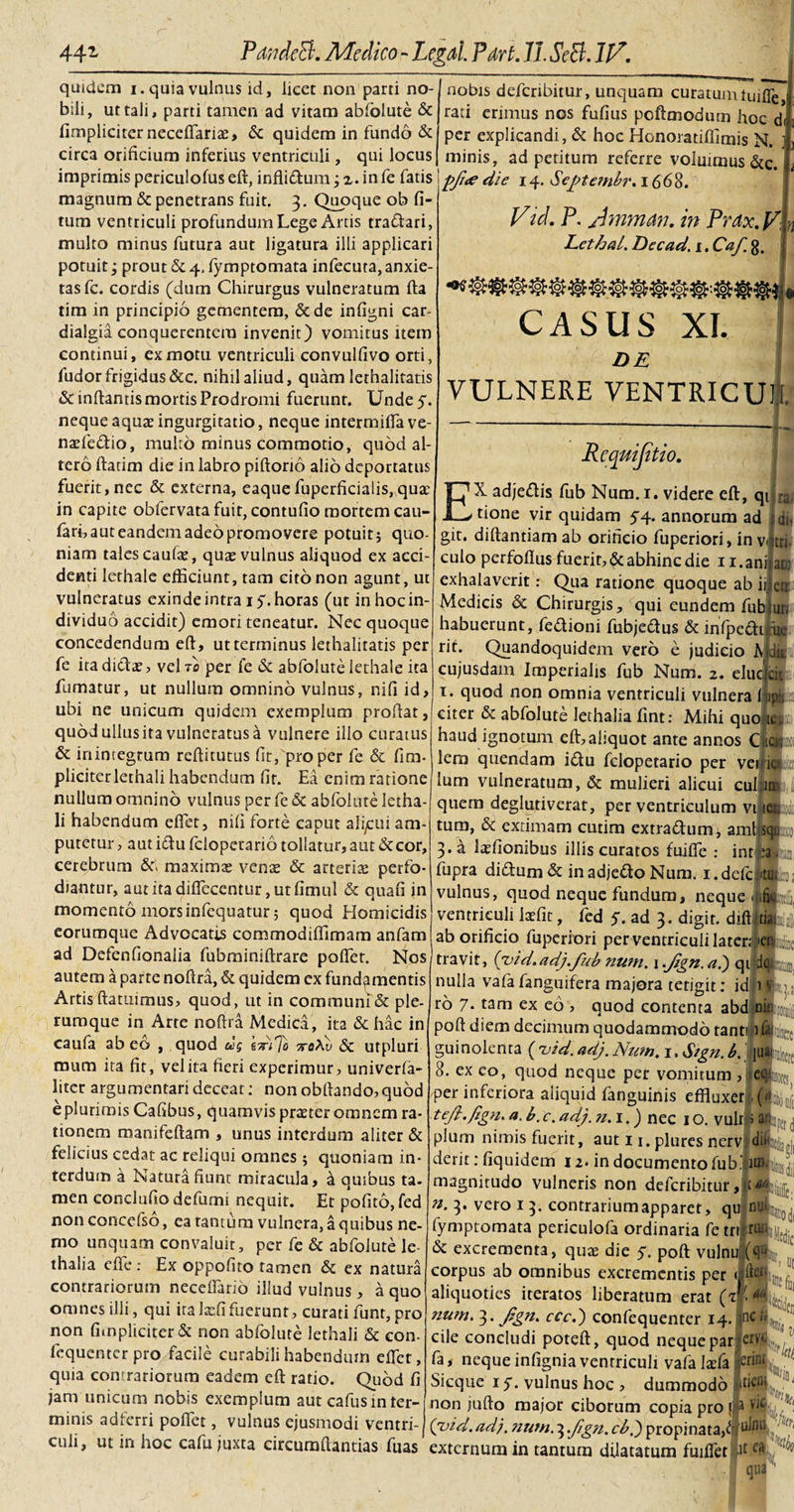 quidem i. quia vulnus id, licet non parti no¬ bili, ut tali, parti tamen ad vitam abfolute &amp; (Impliciter neceflariae, &amp; quidem in fundo &amp; circa orificium inferius ventriculi, qui locus imprimis periculofus eft, infliflum; z. in fe fatis magnum &amp; penetrans fuit. 3. Quoque ob fi- tum ventriculi profundum Lege Artis tra&amp;ari, multo minus futura aut ligatura illi applicari potuit; prout &amp; 4, fymptomata infecuta, anxie¬ tas fc. cordis (dum Chirurgus vulneratum fta tim in principio gementem, &amp;de infigni car- dialgia conquerentcra invenit) vomitus item continui, ex motu ventriculi convulfivo orti, fudorfrigidus&amp;c. nihil aliud, quam lethalitatis &amp; inflantis mortis Prodromi fuerunt. Unde 5. neque aquae ingurgitatio, neque intermifla ve- naefe&amp;io, multo minus commotio, quod al¬ tero ftatim die in labro piftorio alio deportatus fuerit, nec &amp; externa, eaquefuperficialis, qua; in capite obfervatafuit,contufiomortemcau- fari, aut eandem adeo promovere potuit; quo¬ niam tales caufae, quae vulnus aliquod ex acci¬ denti lethale efficiunt, tam cito non agunt, ut vulneratus exinde intra iy. horas (ut in hoc in¬ dividuo accidit) emori teneatur. Nec quoque concedendum eft, ut terminus lethalitatis per fe ira dicite, vel t0 per fe &amp; abfolute lethale ita fumatur, ut nullum omnino vulnus, nifi id, ubi ne unicum quidem exemplum proflat, quod ullus ita vulneratus a vulnere illo curatus &amp; inintegrum reftitutus fit, pro per fe &amp; fim¬ pliciter lethali habendum fit. Ea enim ratione nullum omnino vulnus per fe &amp; abfolute letha¬ li habendum efiet, nifi forte caput alicui am¬ putetur , aut idu feloperario tollatur, aut &amp; cor, cerebrum &amp;v maxima; vente &amp; arteriae perfo¬ diantur, autitadifleccntur,utfimul &amp; quafi in momento mors infequatur; quod Homicidis eorumque Advocatis commodiffimam anfam ad Defenfionaiia fubminiftrare poflet. Nos autem a parte noftra, &amp; quidem ex fundamentis Artis ftatuimus, quod, ut in communi &amp; ple¬ rumque in Arte noftra Medica, ita &amp; hac in caufa abeo , quod us sirijo xeAu &amp; utpluri tnum ita fit, vel ita fieri experimur, univerfa- liter argumentari deceat; non obftando, quod e plurimis Cafibus, quamvis prteter omnem ra¬ tionem manifeftam , unus interdum aliter &amp; felicius cedat ac reliqui omnes ; quoniam in¬ terdum a Natura fiunt miracula, &amp; quibus ta¬ men conclufto defumi nequit. Et pofito, fed non concefso, ea tantum vulnera, a quibus ne¬ mo unquam convaluit, per fe &amp; abfolute le thalia eflfe : Ex oppofito tamen &amp; ex natura contrariorum ncceflario illud vulnus, a quo omnes illi, qui ita laffi fuerunt, curati funr, pro non (impliciter &amp; non abfolute lethali &amp; con- fequenter pro facile curabili habendum effiet, quia contrariorum eadem eft ratio. Quod fi jam unicum nobis exemplum aut cafusinter¬ minis ad ferri poflet, vulnus ejusmodi ventri¬ culi, ut in hoc cafu juxta circumdandas fuas nobis defcribitur, unquam curatum tuifle j rati erimus nos fufius pofttnodum hoc df per explicandi, &amp; hoc Honoradffimis N. minis, ad peritum referre voluimus &amp;c. pfne die 14. Septembi'. 1668. Vid. P. Ammm. in Prax. V JLethal. Decad. 1. Caf. g. CASUS XI. DE VULNERE VENTRICUM. Requijitio. \ EX adje&lt;ftis fub Num. 1. videre eft, qiha tione vir quidam 54. annorum ad Adi git. diftantiam ab orificio fuperiori, in v|tri culo perfoflus fuerit, &amp; abhinc die n.ani exhalaverit: Qua ratione quoque ab ii Medicis &amp; Chirurgis, qui eundem fub _ habuerunt, fedioni fubjedus &amp; infpeai m ata err. un rit. Quandoquidem vero e judicio A dit cujusdam Imperialis fub Num. 2. elue cis 1. quod non omnia ventriculi vulnera liips citer &amp; abfolute lethalia fint: Mihi quo it; haud ignotum eft,aliquot ante annos clw lem quendam idu felopetario per vei ici Ium vulneratum, &amp; mulieri alicui cui im,i; quem deglutivcrat, per ventriculum vi iet; tum, &amp; extimam cutim extradum, amhcpi 3. a laffionibus illis curatos fuiflfe : int^aji® fupra didum&amp; inadjedoNum. 1. defc ;»tm,:;o vulnus, quod neque fundum, neque «ufkttf ventriculi Ixfit, fed 5. ad 3. digir. diftitil; ab orificio fuperiori per ventriculi latenf en travit, ('vid.adj.fub num. i.Jtgn.ai) qi d#;|M nulla vafafanguifera majora tetigit; id 1 tq ro 7- tam ex eo , quod contenta abd miL^ poft diem decimum quodammodo tanti guinolenta ( uid. adj. Num. 1. Stgn. b.' |tiaL 8. ex co, quod neque per vomitum , eiro per inferiora aliquid fanguinis effluxerIJL a- c* adj. n.i.) nec 1 o. vulr &gt; pium nimis fuerit, aut 11. plures nerv;di derit;fiquidem 12. in documento fub.' im. magnitudo vulneris non defcribitur, n. 3. vero 1 3. contrarium apparet, qujnfc fymptomata periculofa ordinaria fetrlru» &amp; excrementa, quae die y, poft vulnufqL corpus ab omnibus excrementis per «Jite1 aliquoties iteratos liberatum erat (J^l^ numN. f,gn. ccc.) confequenter 14. *nc cile concludi poteft, quod neque parier'®,/tf/ fa, neque infignia ventriculi vafa laefa &amp;finI Sicque 1 y. vulnus hoc ? dummodo ‘AioyJ1 non jufto major ciborum copia pro fA (vid.adj. num. 3 .Jign. cbj propinata,f externum in tantum dilatatum fmffiet 4 eK ■yA. | qua