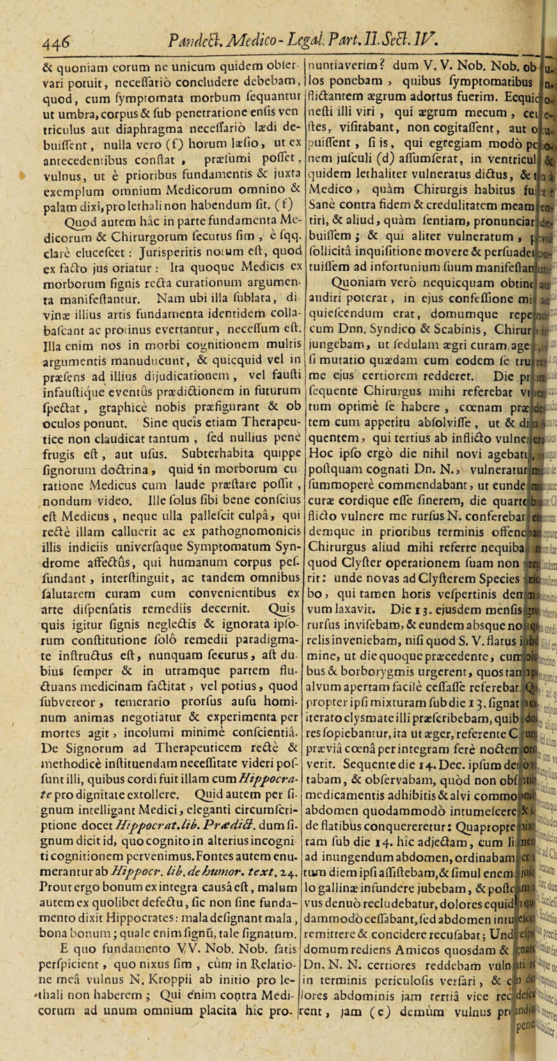 &amp; quoniam eorum nc unicum quidem obler vari potuit, neceffario concludere debebam, quod, cum fympromata morbum fequantur ut umbra, corpus &amp; fub penetratione enfis ven triculus aut diaphragma neceffario laedi de- bufffent, nulla vero (f) horum latfio, ut cx antecedentibus condat » pradumi poffet, vulnus, ut e prioribus fundamentis &amp; juxta exemplum omnium Medicorum omnino &amp; palam dixi,prolethali non habendum fit. (f) Quod aurem h.k in parte fundamenta Me¬ dicorum &amp; Chirurgorum fccutus fim , e fqq. clare eluccfcet: Jurisperitis notum eft, quod ex fado jus oriatur: Ita quoque Medicis cx morborum fignis refla curationum argumen¬ ta manifcftantur. Nam ubi illa fublata, di vinte illius artis fundamenta identidem colla- bafcant ac protinus evertantur, neccffum eft. Illa enim nos in morbi cognitionem multis argumentis manuducunt, &amp; quicquid vel in praefens ad illius dijudicationem, vel faufti infauftique eventus praedi&amp;ionem in futurum fpedat, graphice nobis praefigurant &amp; ob oculos ponunt. Sine queis etiam Therapeu¬ tice non claudicat tantum , fed nullius pene frugis eft, aut ufus. Subterhabita quippe fignorum doftrina, quid in morborum cu¬ ratione Medicus cum laude praedare poftit, nondum video. Ilie folus fibi bene confcius eft Medicus , neque ulla pallefcit culpa, qui rede illam calluerit ac ex pathognomonicis illis indiciis univerfaque Symptomatum Syn- drome affeflus, qui humanum corpus pef. fundant, interftinguit, ac tandem omnibus falutarem curam cum convenientibus ex arte difpenfatis remediis decernit. Quis quis igitur fignis negledis &amp; ignorata ipfb- rum conftitutionc folo remedii paradigma¬ te inftrudus eft, nunquam fecurus, aft du¬ bius femper &amp; in utramque partem flu- duans medicinam faditat, vel potius, quod fubvereor, temerario prorfus aufu homi¬ num animas negotiatur &amp; experimenta per mortes agit, incolumi minime confcientia. De Signorum ad Therapeuticem rede &amp; methodice inftituendam neceftitate videri pof- funt illi, quibus cordi fuit illam cum Hippocra¬ te pro dignitate extollere. Quid autem per fi- gnum intelligant Medici, eleganti circumfcri- ptione docet Hippocrat.lib. Pr&lt;edi&amp;. dum fi- gnum dicit id, quo cognito in alterius incogni ti cognitionem pervenimus. Fontes autem enu- merantur ab Hippocr. lib. de humor, text. 24. Prout ergo bonum ex integra causa eft, malum autem ex quolibet defedu, fic non fine funda¬ mento dixit Hippocrates: maladefignant mala, bona bonum; quale enim fignu, tale lignatum. E quo fundamento VV. Nob. Nob. fatis perfpicient, quo nixus fim , ciin? in Relatio¬ ne mea vulnus N. Kroppii ab initio pro le- 'thali non haberem ; Qui efnim coptra Medi- nuntiaverimf dum V. V. Nob. Nob. ob los ponebam , quibus fymptomatibus fii&amp;antem aegrum adortus fuerim. Ecquic u. n. o- nefti illi viri , qui aegrum mecum , cei e-( :u- 0. (les, vifitabant, non cogitaflenr, aut o puifient , fi is, qui egregiam modo pc nem jufculi (d) afliimferat, in ventriculi &amp; quidem lethaliter vulneratus didtus, de Medico, quam Chirurgis habitus fui Sane contra fidem &amp; credulitatem meam en- tiri, &amp; aliud, quam fentiam, pronunciar de* buiftem ; &amp; qui aliter vulneratum , p follicita inquifitione movere &amp; perfuadei 00*. ai •t *' tuiflem ad infortunium fuum manifeftan Quoniam vero nequiequam obtint audiri poterat, in ejus confeffione mi quiefeendum erat, domumque repe cum Dnn. Syndicq &amp; Scabinis, Chirur jungebam, ut fedulam aegri curam agej, au n ac ne u ir fi mutatio quaedam cum eodem fe tru me ejus certiorem redderet. Die pr fequente Chirurgus mihi referebat vi ici® ret1 II ;i® i do ^ tum optime fe habere , coenam prae tem cum appetitu abfolvifle , ut &amp; di n quentem &gt; qui tertius ab infliflo vulneirerfc Hoc ipfo ergo die nihil novi agebatii 1 poftquam cognati Dn. N., vulneratur jmi iummopere commendabant, ut eunde ie curae cordique efle finerem, die quarte b; fliclo vulnere me rurfusN. conferebarfAm demque in prioribus terminis offenc rail^nato Chirurgus aliud mihi referre nequiba Ifcftit quod Clyfter operationem fuam non j repta rit: unde novas ad Clyfterem Species cicamoden bo, qui tamen horis vefpertinis den ag :!; vum laxavit. Die 13. ejusdem menfis grt| ^ rurfus invifebam, &amp; eundem absque no relisinveniebam, nifi quod S. V. flatus iltbc mine, ut die quoque praecedente, cunrjoiv bus&amp; borborygmis urgerent, quoswnjal,^ alvum apertam facile cefiafle referebat, Q- propter ipfi mixturam fub die 13. fignat Kt iteratoclysmateilli praefcribcbam,quib dei resfopiebantur,ira ut aeger, referente C ite praevia coena perintegram fere nofletrcr verir. Sequente die i+.Dec. ipfumdei 6 tabam, &amp; obfervabam, quod non obf itu medicamentis adhibitis &amp; alvi corarao *ni abdomen quodammodo intumelcere 5ci de flatibus conquereretur: Quapropte ii&gt; ram fub die 14. hic adje&amp;am, cum lilneu ad inungendum abdomen, ordinabam ; et ‘ tara diem ipfi affifl;ebam,&amp;fimul enem, jufe lo gallinaeinfundere jubebam, &amp; pofte im a duo vus denuo recludebatur, dolores equid^ 1 qu' dammodoceflabant, fed abdomen intu efeci cde(ij| remittere &amp; concidere recufabatj Undfcfrt precii domum rediens Amicos quosdam &amp; .^natrliis^ Dn. N. N. certiores reddebam vuln..iti rf‘^Ucot in terminis periculofis verfari, &amp; do TWftoin; lores abdominis jam tertia vice reo deicp^ eorum ad unum omnium placita hic pro-jrent, /am (e) demum vulnus prrjifl^fEii