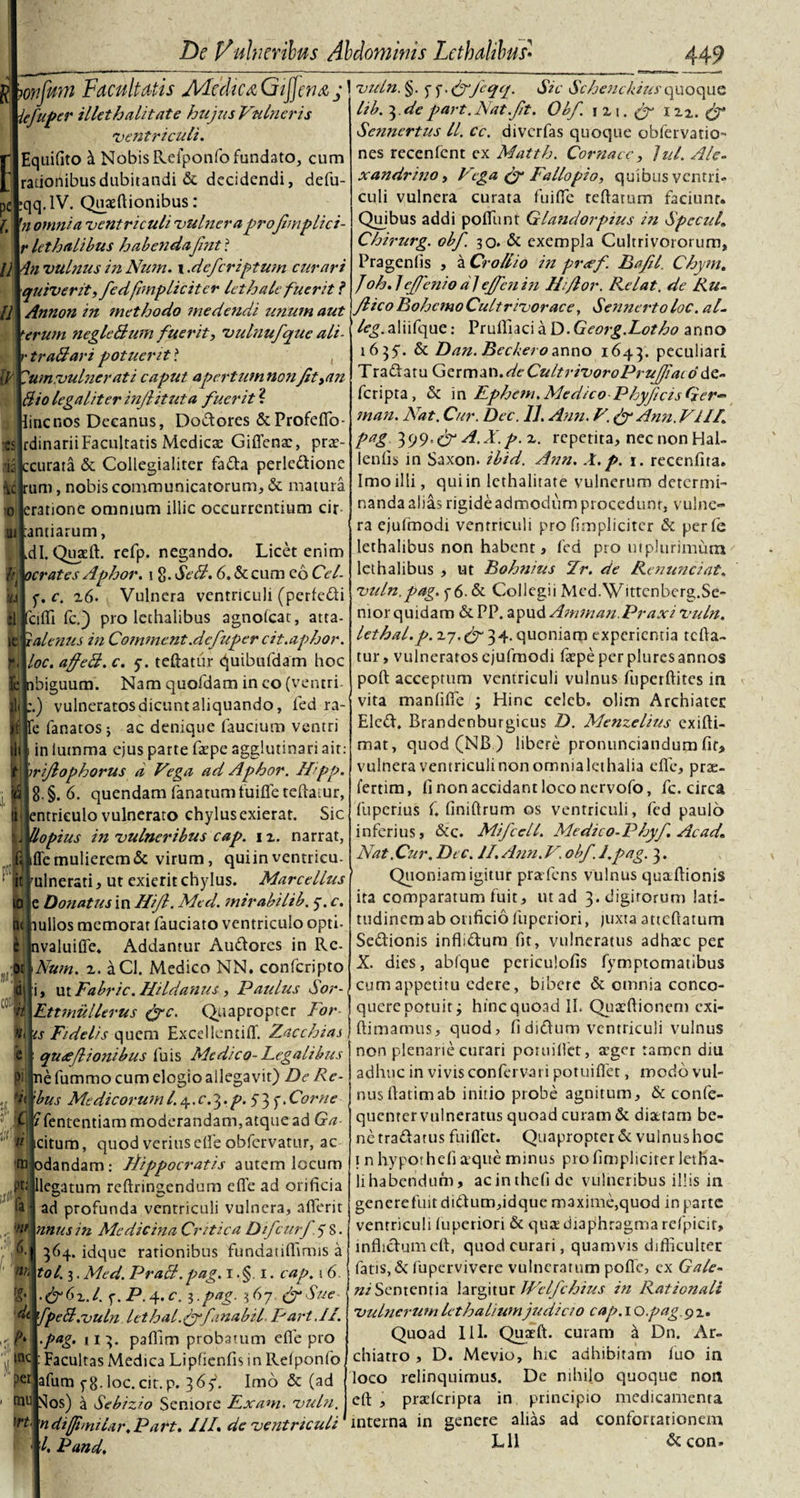 n iv ■es De Vulneribus Abdominis Lethalibus• 44 9 g Facultatis Medica Gtjfena j iefuper illet halitat e hujus Vulneris ventriculi. [Equifito tl Nobis Refponfo fundato, cum rationibus dubitandi &amp; decidendi, defu- :qq.lV. Quaeftionibus : 'n omni a ventriculi vulnera projhnplici- r lethalibus habenda fmt r ll 4n vulnus in Num. i .deferiptum curari quiverit,fed(impliciter lethale fuerit ? Annon in methodo medendi unum aut terum negleBum fuerit, vulnufque alt- r traBari potuerit ? , 'umruulnerati caput apertum non Jit&gt;an Bio legaliter injlituta fuerit ? line nos Decanus, Dodores &amp;Profeflo- rdinarii Facultatis Medicae Giflena, prae¬ is ccurata &amp; Collegialiter fada perledione |d rum, nobis communicatorum, &amp; matura o eratione omnium illic occurrentium cir m ;antiarum, U .di. Quaeft. refp. negando. Licet enim ffl ocrates Aphor. i 8- SeB. 6. &amp; cum eo Cel¬ ia f.c. z6. Vulnera ventriculi (perledi 'cilTi fc.) pro lethalibus agnolcat, atta- ifei! ralenus in Commcnt.defuper cit.aphor. loc. affeB. c. y. teftatur quibufdam hoc ibiguum. Nam quofdam in eo (ventri. ;.) vulneratos dicunt aliquando, l'ed ra- 'e fanatos; ac denique faucium ventri in lumma ejus parte fape agglutinari ait: i SJ n m irijlopkorus a Vega ad Aphor. Hipp 8. §. 6. quendam fanatum fu i fle reflatur, entrieulo vulnerato chylus exierat. Sic Uopius in vulneribus cap. 1 2. narrat, fle mulierem &amp; virum, quiin ventricu- ulnerati, ut exierit chylus. Marcellus e Donatus in Hifl. Med. mirabilib. y. c. nullos memorar fauciato ventriculo opti- nvaluifle. Addantur Audorcs in Rc- Num. 2. aCl. Medico NN. confcripto i, ut Fabric. HUdanus, Paidus Sor- Ettmullerus &amp;c. Quapropter For¬ is Fidelis quem Excellemiflf. Zac chias qu£jhonibus luis Medico- Legalibus ne fummo cum elogio allegavit) De Re- ’bus Medicorum l. 4. c. 3. p. 5 3 f * Corne Cj ?fententiam moderandam,atque ad Ga $ citum, quod verius efle obfervatur, ac tnjodandam: Ltippocratis autem locum llegatum reftringendum efle ad orificia ad profunda ventriculi vulnera, aflerit nnusin Aledicina Critica Difcurf. 5 S. 364. idque rationibus fundatiflimis a tol. 3. Med. PraB. pag. 1. §. 1. cap. 1 6. &amp;(&gt;z.l. f. P. 4. c. i.pag. 367 (f Sue di fpeB.vuln lethal.pyyfanabil Part.II. pag. 113. paflim probatum efle pro Facultas Medica Lipfienfis in Relponlb, afum fg.loc. cit. p. 365*. Imo &amp; (ad Nos) a Sebizio Seniore Exam. vuln. n difnmlar. Part. III. de ventriculi l, Pand. Pt r per tnu trt. vuln. §. y y • &amp;Jcqq. Sic Schenckiusquoque lib. 3 de part. Nat.Jit. Obf. iz\. (J m. £p Senncrtus ll. ce. diverfas quoque obfervatiO nes recenfent ex Matth. Cornacc, lui. Ale- xandrino, Vega (f Fallopio, quibus ventri» culi vulnera curata fu i fle reflatum faciunt. Quibus addi poflhnt Glandorpius in Specui» Chirurg. obf. 30. &amp; exempla Cultri votorum, Pragenfis , a Crollio in pr&lt;ef. Bafil. Chym. /oh.lejfeniodjejfenin IFJlor. Relat. de Ru¬ fi ico Bohcmo Cultrivorace, Sennerto loc. al- /e^.aliifque: Prufliaci a D.Georg.Lotho anno 1635*. &amp; Dan. Becberoanno 1643. peculiari Tradatu German .deCultrivoroPrufiacd dc- feripta, &amp; i n Ephcm, Med. ico Phyjicis Ger- man. Nat. Cur. Dec. 11. Ann. V.&amp; Ann.VII/. pag 399.A.X.p. z. repetita, nec non Hal- lenfis in Saxon, ibid. Ann. A.p. 1. reccnfita. Imo ilii, quiin lethalitate vulnerum determi¬ nanda alias rigide admodum procedunt, vulne¬ ra ejufmodi ventriculi pro fimplicitcr &amp; perfe lethalibus non habent, fed pro m plurimum lethalibus , ut Bohnius cIr. de Renunciat. vuln.pag. y6- &amp; Collegii Med.Wittcnberg.Se¬ nior quidam &amp; PP. apud Amman.Praxi vuln. lethal.p. 2.7.pf 34. quoniam experientia tefla- tur, vulneratos ejufmodi faepe per piures annos poft acceptum ventriculi vulnus fuperftites in vita manfifle ; Hinc celeb. olim Archiater Eled. Brandenburgicus D. Menzelius exifti- mat, quod(NB) libere pronunciandum fir, vulnera ventriculi non omnialcthalia efle, prte- lertim, fi non accidant loco nervofo, fc. circa fuperius f. finiftrum os ventriculi, fed paulo inferius, &amp;c. Mifcell. Medico-Phyf. Acad* Nat .Cur. Dec. II. Ann. V. obf. I.pag. 3. Quoniam igitur pratfens vulnus quaftionis ita comparatum fuit, ut ad 3. digitorum lati¬ tudinem ab orificio fuperiori, juxta attcftaturn Sedionis inflidum fit, vulneratus adhac per X. dies, abfque pcriculofis fymptomatibus cum appetitu edere, bibere &amp; omnia conco¬ quere potuit; hinc quoad II. Quaftionem exi- ftimamus, quod, fi didum ventriculi vulnus non plenarie curari poruiflet, ager tamen diu adhuc in vivis con fervar i potuiflet, modo vul¬ nus rtatimab initio probe agnitum, &amp; confe- quenrer vulneratus quoad curam &amp; diatam be¬ ne tradatus fuiflet. Quapropter &amp;. vulnus hoc 1 n hypothefi a que minus profimplicirer letha- lihabendum, acinthefide vulneribus illis in generefuit didum,idque maxime,quod in parte ventriculi fuperiori &amp; qua diaphragma refpicir, inflidum cft, quod curari, quamvis difficulter fatis, &amp; fupervivere vulneratum pofle, ex Gale- ni Sententia largitur Welfchius in Rationali vulnerumlethaliumjudicio cap. 1 Opag.gz» Quoad 111. Quaft. curam a Dn. Ar- chiatro , D. Mevio, hic adhibitam fuo in loco relinquimus. De nihilo quoque non eft , pralcripta in principio medicamenta interna in genere alias ad confortationem Lli &amp;con»