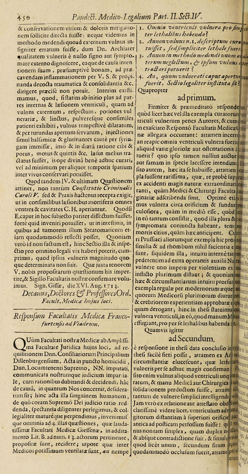 I &amp; confervationcro virium &amp; doloris mitigauo- nem follicitedireda fuiflc: neque videmus in methodo medendi quoad exrernum vulnus in- figniter erratum fuiffe, dum Dn. Archiater qualitatem vulneris e nullo figno aut fympro. mate externo dignofeere, eaque de caufa inten tioncrn fuam , prasfumpdve bonam, ad pras. cavendam inflammationem per V. S.&amp; propi- nanda decola traumatica &amp;confolidantia &amp;c. dirigere prarcife non potuit, lnterim exi (li¬ mamus, quod, fi ftatim ab initio plus ad par¬ tes internas &amp; laefionem ventriculi, quam ad vulnns externum, refpedum, potiones vul nerariae, &amp; lindus, pulverefque confimiles' patienti exhibiti, vulnus tempeftive dilatatum, &amp; per turundas apertum lervatum, injediones fimulbalfaroica: &amp; glutinantes caute per fyrin- gam immififae, imo &amp; in diaeta ratione cibi &amp; potus, motus &amp; quietis &amp;c. ladus melius tra- datusfuiflfet, is ope divina bene adhuc curari, vel ad minimum per aliquot temporis fpatium inter vivos confervari potuifiet. Quod tandem IV. &amp; ultimam Quasftionem attinet, non tantum Confhtntio Criminalis CaroliV. fed&amp; Praxishadenus recepta exigit, ut in confimilibus laefionibus mortiferis omnes ventres &amp; cavitates C. H. aperiantur. Quodfi E.caput in hoc fubjedo pariter diffedum fuiffet, forte quid inveniri potuifiet, ut in inteftinis, in quibus ad tumorem illum Steatomaticum et¬ iam quodammodo refledi pofler. Quoniam vero id non fadum efl:, hincSedio illa &amp; infpe- diopro omnino legali vix haberi poterit, cum¬ primis, quod ipfius vulneris magnitudo quo que determinata non fuit. Quas juxta tenorem V. nobis propofitarum quteftionum his imper¬ tire,&amp; Sigillo Facultatis noftrs confirmare volu¬ imus. Sign.Giffae, dieXVI.Aug. 171 3. Decanus 3DoFtores £ff ProfeJJoresOrd.' Facult. Medica hujus loci. , Omnia ventriculi viduer a -pro Jimj ter lethalibus habenda ? 2. Ci¬ po. ter Annon vulnus n. 1. defer iptum cura tuiffet, fedfmpliciter lethale fueri 3. Annon in methodo medendi unum aU terum ncgleBum, (f ipfum vulnus 1 traBaripotuerit ? 4. Any quum vulnerati caput apertui im fuerit, ScBio lega liter injlituta fit ? Quapropter ad primum. Firmiter &amp; praemeditato refponde i IBS quod licet haec vel illa exempla curatorun triculi vulnerum penes Autores, &amp;cum| ri¬ en :(ir inexafciatoRefponso Facultatis MedieasC nae allegata occurrant: attamen incerti i n. an reapfe omnia ventriculi vulnera fuerii ne aliquid vanae gloriolae aut oftentationis i tuerit? quo ipfo tamen nullius audor tcu Pc aut famam in fpecie lacefiere intendimf fito autem, haec ita fe habuifle, attamen en pia fuiflent rarifiima, quae, re probe fupjJraljj^ ex accidenti magis naturae extraordinari or ranti, quam Medici &amp; Chirurgi Faculta im: ginariae adferibenda funt. Optime etim mus vulnera circa orificium &amp; funduti culofiora, quam in medio effc, quod in eo tantum confiflit, quod illa plura &amp;,-ejc; fymptomata conjunda habeant, tempqi mortis citius,quam haec anticipent. Cilriv ri Pruffiaci aliorumque exempla hic proii.so. fimilia &amp; ad rhombum nihil facientia eim; funt, fiquidem illa, intuitu interne tarjiro pedetentim ad extra operantis auxilii Na vulnere uno impetu per violentiam exim inflido plurimum diftaot; &amp; quonian &gt;ati haec &amp; circumflandarum intuitu prorfuJca^ exempla regulae per modernorum aeque i an . quorum Medicoru plurimorum diuturjpn Refponfum Facultatis Ale dic a Franco- furtenfs ad Viadrum. QUum Facultati noftrasMedics abAmpiiffi. ma Facultate Juridica hujus loci, ad re- quifitionem Dnn.ConfiliariorumPrincipalium Dillenburgenfium, Adainpundo homicidii, Dnn.LocumtenentiSupremo, NN. imputati, communicata noftrumque judicium imparria- le, cumrationibusdubitandi&amp;decidendi, hac de causa, in quantum Nos concernit, defidera- tumfit; hinc ada illa fanguinem humanum, de quo coram Supremo Dei judicio ratio red denda, fpedantia diligenter perlegimus, &amp; col- legialiter matureque perpendimus, invenimuf que ommnia ad 4. illas quasftiones, quas lauda- tifiimae Facultati Medicas Gieffenas, maddita- mento Lit.B.adnum. 1 3.adorum pertinente, propofitae funt, recidere; utpote quas inter Medicos potifilmum ventilatae funt, an nempe ttra ii pJinTpci ‘ in loi __ iisraorti iethfftjpiuj Vu fe ; &amp; crebriorem experientiam approbatae 1 qu- quam derogant; hinc in thefi ftatuimu. qut vulnera ventriculi,in eo,quod manumMlica effugiant, pro per fe lethalibus habenda |t. Quamvis igitur ad Secundum, e refponfione in thefi data conclufio imy?1-, thefi facile fieri pofiit, attamen ex At. &gt; ta circumflandas elueefcunt, quas vulneris per fe adhuc magis confirman fito enim vulnus aliquod ventriculi unq m ratum, &amp; manu Medica aut Chirurgica lc folidationem perdudum fuifife, attam|i tantum de vulnerefimpliciintelligendi Jam vero ex relatione aut atteftato obd' bor clariffime videre licet, ventriculum adi:^ gitorum diftantiam a fuperiori orificiti ?il antica ad poflicam perfofium fuiffe: qi d nusnonram fimplex, quam duplex nil'^ &amp;abfquecontradidionefuit, &amp;fimuU endh /; quod licet unum , fecundum fitum quodammodo occlufum fuerit, attarocgper 00 0 FKiiien erum h