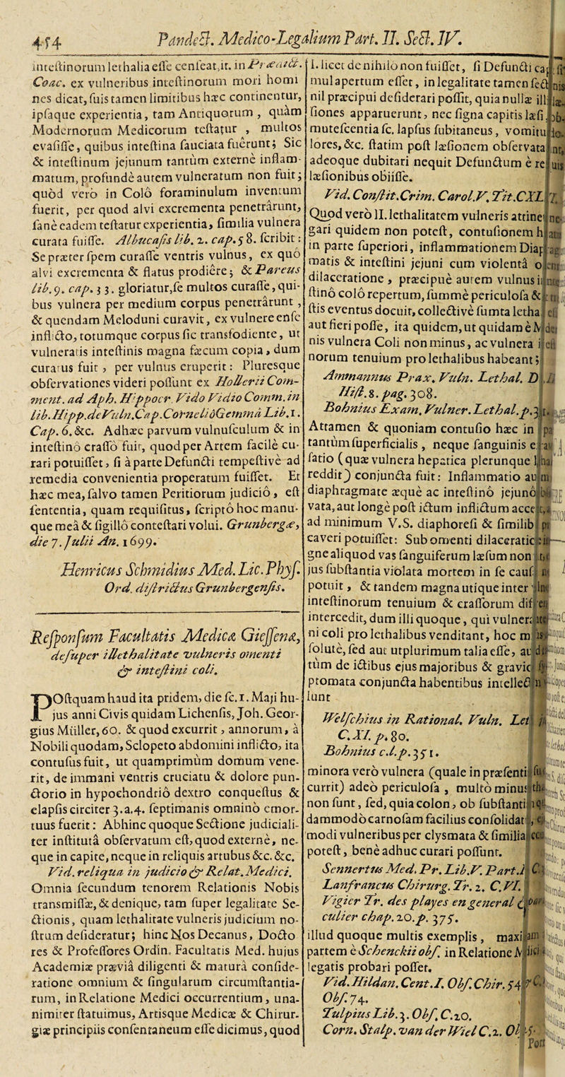 inteftinorum lethalia efle ccnieat,ir. in Pr&lt;emtc. Coae, ex vulneribus inteftinorum mori horni nes dicat, fuis tamen limitibus hate continentur, ipfaque experientia, tam Antiquorum , quam Modernorum Medicorum teftafur , multos evafifle, quibus inteftina fauciata fuerunt; Sic &amp; inteftinum jejunum tantum externe inflam¬ matum, profunde aurem vulneratum non fuit; quod vero in Colo foraminulum inventum fuerit, per quod alvi excrementa penetrarunt, fane eadem reflatur experientia, fimilia vulnera curata fu i fle. Albucajis lib. z. cap.^ 8. feribit: Se praeter fpem curafle ventris vulnus, ex quo alvi excrementa &amp; flatus prodiere; &amp;zPareus iib. 9. cap. j 3. gloriatur,fe multos curafle, qui¬ bus Yulnera per medium corpus penetrarunt , &amp; quendam Meloduni curavit, ex vulnere enfc inffdo, totumque corpus fic transfodiente, ut vulneratis inteflinis magna flecum copia, dum curarus fuit, per vulnus eruperit: Pluresque obfervationes videri poflunt ex HolleriiCoin- incnt. ad Aph. Hppocr J/ido Vidio Co?nm. in lib. Hipp.deVuln.Ca p.Cornel/dGefnmd Ltb. 1. Cap. 6.&amp;c. Adhaec parvum vulnufculum &amp; in inteftino craflo fuir, quodper Artem facile cu¬ rari potuiflet, fi a parte Defundi tempeftive ad remedia convenientia properatum fuiflet. Et hsec mea,falvo tamen Peritiorum judicio, eft lententia, quam requifitus, feripto hoc manu¬ que mea &amp; figillo conteftari volui. Grunbergce &gt; die 7. Julii An. 1699. Hernicus Schmidius Med. Lic. Phjf. Ord. diJlriAus Grunbergen/s. Refponfum Facultatis Medica Gieffena, de/uper illethalitate vulneris omenti £7* intejlini coli. POftquam haud ita pridem, die fc.i. Maji hu¬ jus anni Civis quidam Lichenfis, Joh. Geor- gius Mulier, 60. &amp; quod excurrit, annorum, a Nobili quodam, Sclopeto abdomini inflido, ita contufusfuit, ut quamprimum domum vene¬ rit, de immani ventris cruciatu &amp; dolore pun- dorio in hypochondrio dextro conqueftus &amp; elapfiscirciter 3.a.4. feptimanis omnino emor¬ tuus fuerit: Abhinc quoque Sedione judiciali¬ ter inftituta obfervatum eft,quod externe, ne¬ que in capite, neque in reliquis artubus &amp;c. &amp;c. Vid. reliqua in judicio &amp; Relat. Medici. Omnia fecundum tenorem Relationis Nobis transmiflx,&amp; denique, tam fuper legalitate Se- dionis, quam lethalitate vulneris judicium no- ftrum delideratur; hinc Nos Decanus, Dodo res &amp; Profeflbres Ordin, Facultatis Med. hujus Academia; prajvia diligenti &amp; matura confide- radone omnium &amp; lingularum circumflanda¬ rum, in Relatione Medici occurrentium, una¬ nimiter ftatuimus, Artisque Medica; &amp; Chirur. gis principiis confentaneum efle dicimus, quod 1. licet de nihiio non fuiflet, fi Defundi ca mul apertum eflet, in legalitate tamen fefl nil praecipui defiderari poflit, quia nulla ill fiones apparuerunt, nec figna capitislafl. mutefeentia fc. lapfus fubitaneus, vomitu lores, &amp;c. ftatim poft laefionem obfervata adeoque dubitari nequit Defundum e re laflonibus oBiifle. Vid. Conflit.Crim. Carol.V. /it.CXL Quod vero II. lethalitatem vulneris attinet; ne gari quidem non poteft, contufidnemhiatu m parte fuperiori, inflammationem Diapiag matis &amp; inteftini jejuni cum violenta oLm dilaceratione , pracipue aurem vulnus ii ,nte flino colo repertum, fumme periculofa &amp; Jjj ftis eventus docuir, colledive fumta letha ei aut fieri pofle, ita quidem, ut quidam e N dei nis vulnera Coli non minus, ac vulnera ii eft norum tenuium prolethalibushabeant; Ammannus Prax. VuCn. Lethal. D M Itifl.8. pag. 308. Bohnius Exa?n. Vulner. Lethal.p.3 [. Attamen &amp; quoniam contufio hac in pa tantumfuperficialis , neque fanguinis e fatio (qua vulnera hepatica plerunque 1, Ha reddit} conjunda fuit: Inflammatio au m diaphragmate aque ac inreflino jejuno b|'::r vata, aut longe poft idum inflidumacce r,i ad minimum V.S. diaphorefi &amp; fimilib pt caveri potuiflet: Sub omenti dilaceradcid»— gnealiquod vas fanguiferum lafumnon t,i jus fubftantia violata mortem in fe cauf n&gt;: potuit, &amp; tandem magna utique inter In inteftinorum tenuium &amp; craflorum dif eu intercedit, dum illi quoque, qui vulner|it«FW ni coli pro lethalibus venditant, hoc m is folute, fed aut utplurimum talia efle, ai' dtPtlon tum de idibus ejus majoribus &amp; gravio M ptomata conjunda habentibus intellefljn|% lunt Itelfchius in Rational. Vuln. Leti ju C.XI. p. go. Bohnius c.l.p.2&lt;i. j. j t minora vero vulnera (quale in pratfenti fut currit) adeo periculofa , multo minus non funt, fed, quia colon, ob fubftanti dammodocarnofamfaciliuseonfolidar , modi vulneribus per clysmata &amp; fimilia cc poteft, bene adhuc curari poffunr. Scnnertus Med. Pr. Lib.V. Part.l C. j Lanfrancus Chirurg. 7r. 2. C.VI. Vigicr Tr. des playes en general (j PM culier chap.zo.p. 3 75*. illud quoque multis exemplis , maximam partem e Schenckiiob/ in Relatione MJici legatis probari poflet. Vid.Hildan. Cent.I. Ob/. Chir. Obf.y4. Pulpius LJb. 3. Ob/ C.zo. Corn. Stalp. van derlPiel C.z. 01 4* ’ Porr M