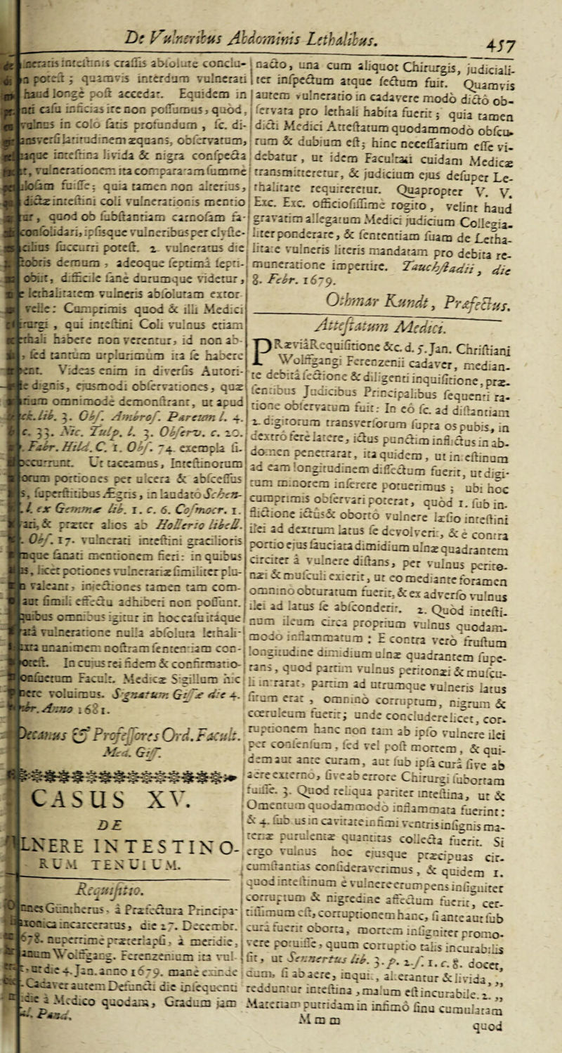 4 57 jicrarisintefanis cralhs abfoiuxeconclu- nacto, una cum aliquot Chirurgis, judiciali apoteft; quamvis interdum vulnerati | ter infpecfum atque feclum fuir Quamvis ba:d longe poit accedar. Equidem in ! autem vulneratio in cadavere modo dktri ob- ati cafa mucus ire non poflamus, quod, fervata pro lethali habita fuerit; quia tamen -alnus in colo faris profandum , lc. di- didi Medici Attcftarum quodammodo obfcu* nsve:hlatitudinem xqoans, obfervatnm, rum &amp; dubium eft; hinc neeeflariura effc vi- Kltir.x inrefrina Uvida &amp; nigra confpeda debatur, ut idem Facultad cuidam Medicae fKlt, vulnerationem ita cornpara-amfumme transmitteretur, &amp; judicium ejus defuper Le- roLohm failTe; quia tamen non alterius, thalitate requireretur. Quapropter V. V didxiateQini coii vulnerationis mentio Exc. Exc. officiofiillme rogito, velint haud ur , quod ob fubttanriam carnofam fa-; gravarim allegatum Medici judiaum Colle&lt;ria confolidari, ipOsque vulneribus per clyfle- liter ponderare, &amp; fententiam fuam de Lctha ckcs faccnrri poteft. z- vulneratus d-e litate vulneris literis mandatam pro debita rc^ iobns demum , adeoque fcprnm £epti-| muneratione impertire. Taucbjladn 3 dic o-b.it, d.Scde :ane durumque videtur, g. Febr. Oihmar Kundt, Prtfettus. Ictfaaliraiem vulneris ablblutam estor veiie: Cumprimis quod d ilii Medici imrgi , qui intellini Coli vulnus etiam cibali habere non verentur, id non i I - led tantum urplunmum ita fe haoere :nt. Videas enim in divertis Autori- jk signis, ejusmodi cbiervationes, qus ir.jrc omnimo-de demonfirant, ut apud -c. lib. 3. ObJ. Ambrof. Parcum l. 4. r* 33* Tulp. I. 3. Obfcrv. c. xo. Fibr.Htld.C. 1. Obf. 74 exempla li- ecummr. Ut taceamus, Imefhnorum jocum portiones per ulcera i ab.ceuhs [s. luperftitibos/Egns, in laudato Schen- ./. ex Gemmae lib. 1. c. 6. Cofmocr. 1. lari; M ::z:cr =1.rs 1: Hole-:: |. Or/. 17. vulnerati icteftini gradieris ique fanari mentionem fieri: in quibus •» hcet potiones vulneraris Cmiiircrplu- Atteftatum Mediet. PRiviaRequiflnone &amp;c d. j.Jan. Chriftiani \v olrtgangi Fereozenii cadaver, median¬ te debita kfiion e &amp; diligenti inquifitione,prx- lentibus Judicibus Principalibus fequcnri ra¬ tione obterva tum fuit: In eri fc. ad diflantiam z. digitorum transveririrum lupra os pubis, in ^eitrri tere latere, ictus punciim inflictus in ab- va.eanr- inteSioces tamen tam com 10 domen penetrarat, ita quidem, utin.cftinum an eam longitudinem difie&amp;am fuerit, utdigi- tum minorem interere potuenrous ; ubi hoc cumprimis obfervaripoterat, quod i.fubin- nictione ictus &amp; oborto vulnere Iarfio inreftini ilei ad dextrum latus fe devolverit, &amp; e contra portio eius lauciatadimidium ulme quadrantem c.rdter i x umere diflans, per vulnus perit©- os. dcmulculi exierit, ut eo mediante foramen omnino obturatum faerit, &amp; ex adverfo vulnus de: ad latus fe abfeonderir. z. Quod intefti- rata it fSmiii effectu adhiberi non potfunt. .bus igitur in fapccafeMqi» num ileum circa proprium v^indfcuodld-' vulneratione nuLa .ofclura Inhaja . modo inflammatum ; E contra vero iruftum o Prcfe ror;s Orci. Facult. Mi. Gi/r. ■casus XV. bis .7.-V * rarac’ param ad utrumque vulneris latu? L +ifi;UnQ.Crit *, 0ffinin6 «rruptum, nigrum &amp; coeruleum tueri:; unde concludereiicet, cor¬ ruptionem hanc non tam ab ipio vulnere ilei (pcr coaicniam , led vel poft mortem , &amp; qui- 1 dem aut ante curam, aut lub ipfa curi live ab aere externo, liveab errore Chirurgi fubortam ,ru.iie. 3. Quod reliqua pariter mtedina, ut IX j Omentum quodammodo inflammata fuerint: . &amp; 4. fab.usm caviratemhmi vcntrisiniignis ma- [V rn r IVTFSTlVn ’r:* F'“tu-em* &lt;lUJr'[;us collefla luerit. Si H-JNtKt ltS T t 5 TIN O-^rgo vuicus hoc ejnsque pricipuas cir. ^cumifannas coniideravenmus, quidem 1. quodicteitinum e vulnereerumpensinli^uiter corruptum &lt;3c nigredine affeclum fucnr, cer- DE R U M TENUl U M. ,4. -*--r 4uuui corruptio talis incurabilis 7 °7iCS' r“fZen:c“.i“ VDl- ’ Et’ ut Smurtu, ht. 5&gt;/. x. x. g. doc “ ffjiL_d1e4.jan.anno 1679. mane exutae aum, C ab aere, inquit, aderantur &amp; livida ’ • er autem Deranai die mfcqucnu redduratur intefhua , malum elf incurabile / jjy M*zo Gradum jam Matenam putridam in mhmri fiuu cumulatam’