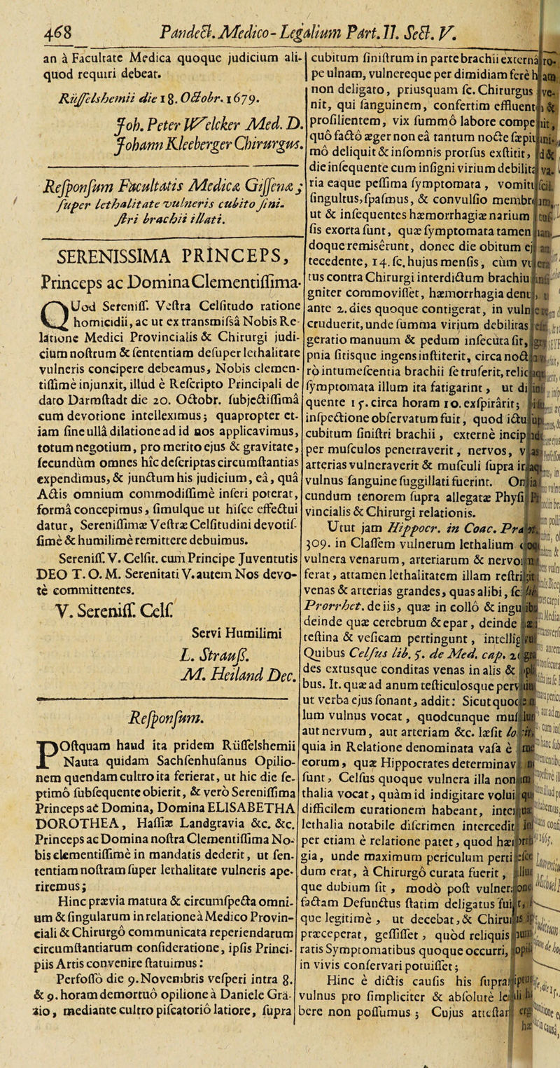 an a Facultate Medica quoque judicium ali-[cubitum finiftrum in parte brachii externa quod requiri debeat. Ruffelshemii die 18. OBobr. 1679. Joh. Pctcr IF^clcker Med. D. Johann Kleeberger Chirurgus. Refponfum Facultatis Medica Gijfena; fuper lethalitate 'vulneris cubito Jini- Jlri brachii illati. pe ulnam, vulnereque per dimidiam fere h|a non deligato, priusquam fc.Chirurgus nit, qui fanguinem, confertim effluent ut, SERENISSIMA PRINCEPS, Princeps ac Domina Clementiflima- QUod Sereniff. Veftra Celfitudo ratione homicidii, ac ut ex transmifsa Nobis Re latione Medici Provincialis &amp; Chirurgi judi¬ cium noftrum &amp; fententiam defuper lethalitate vulneris concipere debeamus. Nobis clemen- tiffime injunxit, illud e Rdcripto Principali de daro Darraftadt die 20. Odobr. fubjcdiffima cum devotione intelleximus; quapropter et¬ iam fine ulla dilatione ad id aos applicavimus, totum negotium, pro merito ejus &amp; gravitate, fecundum omnes hicdefcriptascircumftantias expendimus,&amp; jundumhis judicium, ea, qua A6tis omnium commodiffime inferi poterat, forma concepimus, fimulque ut hifee effedui datur, Sereniffimas Veftrae Celfitudini devotif- fime &amp; humilime remittere debuimus. SerenilT. V. Celfir. cum Principe Juventutis DEO T. O. M. Serenitati V. autem Nos devo¬ te committentes. V. Sereniff. CelC profilientem, vix fummo labore corope quo fado aeger non ea tantum nodefaepii mi^ mo deliquit &amp;infomnis prorfus exftitit, dieinfequente cum infigni virium debilit; ria eaque peffima fymptomata , vomiti lingultus,fpafrous, &amp; convullio membruu ut &amp; infequentes haemorrhagiae narium ro ta ve- fis exorta funt, quae fymptomata tamen Servi Humilimi L. Straufl. JH. Hciland Dec. Refponfum. POftquam haud ita pridem Riiflelshemii Nauta quidam Sachfenhufanus Opilio¬ nem quendam cultro ita ferierat, ut hic die fe- ptimo fubfequenteobierit, &amp; veroSereniffima Princeps aC Domina, Domina EL1SABETHA DOROTHEA, Haffias Landgravia &amp;c. &amp;c. Princeps ac Domina noftra Clementiflima No¬ bis dementiflime in mandatis dederit, ut fen¬ tentiam noftram fuper lethalitate vulneris ape¬ riremus; Hinc praevia matura &amp; circumfpeda omni¬ um &amp;fmgularum in relatione a Medico Provin¬ ciali &amp; Chirurgo communicata reperiendarum circumflandarum confideratione, ipfis Princi¬ piis Artis convenire ftatuimus: Perfoflo die 9.Novembris vefperi intra 8. &amp; 9. horam demortuo opilione a Daniele Gra- aio, mediante cultro pileator io latiore, fupra doque remiserunt, donec die obitum ej tecedcnte, i4.fc.hujusmenfis, cum vi tus contra Chirurgi interdidum brachiu i gniter commoviflet, haemorrhagia denti ante 2.dies quoque contigerat, in vulrr cruduerit, unde fumma virium debilitas geratio manuum &amp; pedum infecutalit, pnia fitisque ingens inftiterit, circa nod rointumefeemia brachii fetruferit,relic fymptomata illum ita fatigarint, ut di quente 1 7. circa horam io.exfpiraritj infpedioneobfervaturafuit, quod iduj cubitum flniftri brachii, externe per mufculos penetraverit, nervos arterias vulneraverit &amp; mufculi fupra inaqi vulnus fanguine fuggillati fuerint. Onjia eundum tenorem fupra allegatae Phyfi ** vincialis &amp; Chirurgi relationis. Utut jam Hippocr. in Coae. Pra 309. in Claflem vulnerum lethalium &lt; vulnera venarum, arteriarum &amp; nervoi ferat, attamenlethalitatem illam rcftri venas &amp; arterias grandes, quas alibi, fc: fh Prorrhet. de iis, qu$ in collo &amp; ingi deinde quae cerebrum &amp;epar, deinde z \ teftina &amp; vefleam pertingunt, intelJig vui Quibus Celftes lib. 7. de Med. cap. z( go des exrusque conditas venas in alis &amp; -p bus. It. quae ad anumtefticulosqueperv tiu ut verba ejusfonant, addit: Sicutquoc e ai J!3Pfna lum vulnus vocat, quodcunque muflun “ ^ aut nervum, aut arteriam &amp;c. Iaefit lo 'ii, ,C0B1^ quia in Relatione denominata vafa e rne eorum, quae Hippocrates determinavi funt, Celfus quoque vulnera illa non iro c^iH thalia vocat, quam id indigitare volui qjjji^^dpi difficilem curationem habeant, intcilua: lethalia notabile diferimen intercedit! W !®coolii per etiam e relatione patet, quod haeij&gt;nt gia, unde maximum periculum perti efce dum erat, a Chirurgo curata fuerit, :llu&lt; que dubium fit, modo poft vulner; one^wll 'ii aurea lonfecura fadam Defundus ftatim deligatus fuij t, f que legitime , ut decebat,&amp; ChiruipJf praeceperat, geffilfet, quod reliquis ratis Symptomatibus quoque occurri, op»&lt; l^W in vivis confervari potuilfet; Hinc e didis caulis his fuprallp®^ vulnus pro fimpliciter &amp; abfolute le,‘1* ^ bere non poflumus 5 Cujus attcftarl erg c:.ef|