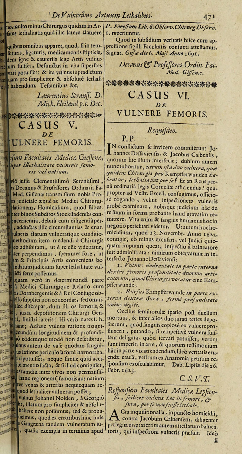 !or 5cr nt :on ieu De Vulneribus Artuum Lethalilus• _ 4 71 Jlj no»naulto minusChirurgus quidam (in Ar-1 P. Foreflutn Lib. 6. Obferv.Chirurg.Obferv, fatus lechalitatis quid illic latere itatuere i. reperinntur. Quod infubfidium veritatis hifce cum ap. preffione figilli Facultatis confueti atteftamur. Signat. GiJJ'&lt;e die6. Maji Anno i6&lt;pi. quibus omnibus apparet, quod, fi in tem- futuris, ligaturis, medicamentis ftipticis, dem igne &amp; cauteriis lege Artis vulnus um fuiflet, Defunctus in vita fuperftcs vari potuifiet: &amp; ita vulnus fnpradi&amp;um uam pro fimpliciter &amp; abfolute lethali : habendum. Teftantibus &amp;c. Laurentius Strauff. D. Mich. Heiland p. t. Dec. CASUS V. DE 'ULNERE FEMORIS. 'IUS, Decanus ProfeJJbres Ordiri. Fac. Med. Gijfen&lt;e, CASUS VI. DE VULNERE FEMORIS. P.P. Requijitio. tomi ifmn Facultatis Medica GieJJena, ^ 'uper IUet halitat e 'vulneris femo¬ ris vel natium, )il vio jufifu Clementiffimo Sereniffimi , • i^s Decanus &amp; Profeflores Ordinarii Fa Mcd. Giflenae transmiflum nobis Pro judiciale aeque ac Medici Chirurgi- lationem. Homicidium, quod Bibes- ter binos Subditos Stockftadenfes con- ncernentia, debita cum diligentiaper- , addu&amp;as illic circumftantias &amp; enar- ulneris flatum vulneratique conditio- ethodum item medendi a Chirurgis |eo adhibitam, ut e re efle videbatur, iter perpendimus , fperantes fore &gt; ut m &amp; Principiis Artis conveniens be- ndatum judicium fuper iethalitate vul- lidi ferre pollemus. quam vero in determinanda parte a Medici Chirurgique Relatio cum :is Dornbergenfis &amp; a Rei Conjuge ob- Sdlofupplici non concordat, fedomni- ifce diferepat, dum illi os femoris,&amp; , juxta depolitionem Chirurgi Gen¬ ii, finiftri lateris: Hi vero natesf. h. lant; Adhrec vulnus ratione magni- ecundum longitudinem &amp; profundi¬ to eodemque modo non deferibitur, o linus autem de vafe quodam fangui- us laefionepericulofa forte haemorrha- J:iri potui flet, neque fimile quid acei- ibi mentiofatta, &amp; fi illud contigilfet,, . c( istamdiu inter vivos non permanfif- j Fe^r- 16z} hanc regionem ( femoris aut natium jjexiiiiii p ter venas 5c arterias nequicquam rc- l0(fo»!£t:lwquod lethaliter vulneraripolfet; vulnus Johanni Nolden , a Georgio idiots^Wlbr, illatum pro fimpliciter &amp; abfolu- |[ia#^ff|habere non pofilimus, fed &amp; proba- voli'e[J1,‘|^|llc'rnus, quod ex erroribushinc inde GanSr*na tanclern vulneratum ju- &gt; qualia exempla interminis apud iibushifo ineriartj c&amp;dlccfl ,inquol npriffiis $0 ftiopio® a lecundu IN confli&amp;um fe invicem commiferunt Jo- hannes Deflavienfis, &amp; Jacobus Calbenfis , quorum hic illum interfecit; dubium autem nunc fuboritur, utrum ijla duo vulnera, qua quidem Chirurgis pro Kampffcrwunden ha¬ bentur, lethaliafmtperfe ? Et an Reus poe¬ na ordinaria legis Corneliae afficiendus t qua¬ propter ad Veftr. Excel!, confugimus, officio¬ se rogando , velint infpedionem vulneris probe examinare , nobisque judicium hac de refuum in forma probante haud gravatim re¬ mittere: Vita enim &amp; languis hutnanushocin negotio periclitari videtur. Ut autem hoc ho¬ micidium, quod 13. Novembr- Anno i6zz. contigit, eo minus excufari, vel Judici quic- quam imputari queat, infpeaio a balneatore fuit adminiftrata : nimirum obfervarunt in in- terfe&amp;o Johanne Deflavienfi: t. Vulnus dodr ant ale in parte interna dextri femoris pr ofindit at e duorum arti¬ culorum &gt; quod Chirurgis vocatur ei ne Kam- pfferwunde, x. Rurfus RampfFerwunde in parte ex¬ terna dextra? Sura? , ferme profunditate unius digiti. Occifus femihorula? fpatio poft duellum mortuus, &amp; inter alios duo jurati teftes depo- fuerunt, quodfanguiscopiose ex vulnercpro- fluxerit , putando, fi tempeftive vulneratuif- lent deligata, quod fervari potuiflet; verum funt imperiti in arte, &amp; quorum teftimonium hac in parte vix atrendendum.Ideo veritatis eru¬ enda: caufa, veftrum ex Anatomia petitum re- fponfum exofculabimur. Dab. Lipfia: die x6&gt; CS.V.T. )IDC Refponfum Facultatis Medica Lipjien■- fis , fcilicet vulnus hoc in femore, &amp; fur a, perfe nonfiuijfe lethale. ACta inquifitionalia, in punfto homicidii, contra Jacobum Calbenfera, diligenter pcrlegin;us,praefertim autem atteftatum balnea¬ toris, qui infpe&amp;ioni vulneris profuit, ideo