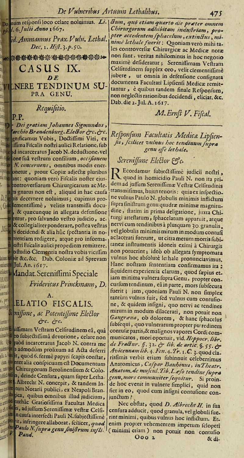 Do num refponfi loco celare noluimus. Li. ffi\ /• 6.Juli i Anno i6(j, 'id.Amrna&gt;mus F^ax.Vuln. Letbal. Dec, i. //Jl.^.p.^O. CASUS IX. DE .NERE TENDINUM SU- PRA GENU. «C' FI Itl 0IQl| d img iarrl •.e «.E* fm Requifitio. P.P. ^ - Dei gratiam Johannes Sigmundus , i rarchio Brandenburg. FleBor (fc. &amp;c. gmficamus Vobis, Dodiflimi Viri, ex illima Fifcalis noftri aulici Relatione, fub )d incarceratus Jacob N. deductione, vel onefua veftrum conlilium, occijionan N. concernens, omnibus modis ener- onetur , prout Copiae adjedse pluribus int: quoniam vero Fifcalis nofter ejus- tontroverfiarum Chirurgicarum acMc- n gnarus non eft , aliquid in hac caufa iis decernere noluimus; cupimus pro- ementifllme , velitis transmifla docrn &gt; &amp; quacunque in allegata defenfione sntur, pro falvando veftro judicio, ac- &amp; collegialiterponderare, poftea veftras ‘s decidendi &amp; aliahiic fpedantia in no- itentiam redigere, atque pro informa- Jiftri Fifcalis aulici propediem remittere, ftudio Clementia noftra vobis vicillim t &amp;c.&amp;c. Dab. Coloniae ad Sprevam «fiien S Jul. An. 1617. &lt; Mandat. Sereniffimi Speciale Fridencus Princkmann &gt; D. S 4 Bwn, qud etiam quarto die praeter omnem Chirurgorum adhibitam induflriam, pro- pter ac c edent em fphace lum, extinBus, tni- nime let hale fuerit: Quoniam vero mihi ta¬ les controverfiae Chirurgicae ac Mediae nota: non funt, veritas nihilominus in hoc negotio maxime defideratur; Sereniflimam Veftram Celfitudinem fupplex oro, velit clementiflime jubere , ut omnia in defenfione confignata documenta Facultati Lipfienfi Medicae remit* tantur, e quibus tandem finale Refponfum, non negledis rationibus decidendi, eliciat. &amp;c. Dab. die 2. J11I. A. 1617. M.Ernft V’ Fifcal. Refponfum Facultatis Medica Lipften■ Jis, fulicet 'vulnus hoc tendinum fupra genu ejfe lethale. Serenijjime EleBor 0V. J A. .ELATIO FISCALIS. nijfime, ac Potentijfime EleBor &amp;c. &amp;c. iflimam Veftram Celfitudinem ea, qua o fubjedifiuna devotione, celare non uod incarceratus Jacob N. contra me admodum prolixum ad Ada deferri it, quod 6. ferme papyri fcapisconftat, iter alia confpicuum eft Documentum Chirurgorum Berolinenfium &amp; Colo- 0, deinde Cenfura, quam fuper Letha- ■ Albrecht N. concepit, &amp; tandem In- U1. lrrj Notarii publici, ex NeapoliBran jjppfcw ;ka, quibus omnibus illud judicium, ,n#w ^tehac Gratiofiffima Facultas Medica iseftiHV ‘s&gt; adjuflumSereniffimas veftro Celfi ■uBivW' ucaufa interfedi Pauli N.fubjedifliime im REcordamur fubjediftlme judicii noftri, quod in homicidio Pauli N. non ita pri¬ dem ad juffum Sereniffimae Veftra Celfitudinis transmifimus, hujus tenoris; quia ex infpedio- ne vulnus Paulo N. globulis minimis inflidura fupra finiftrum genu quadra: minimae magnitu¬ dine, ftatim in prima deligatione, juxta Chi¬ rurgi atteftatum, fphacclatum apparuit, atque nervicum tendinibus a plusquam 30. granulis, vel globulis minimis mirum in modum contuli ac lacerati fuerunt, ut citra metum mortis fubi- taneas inftrumentis idoneis eximi a Chirurgis non potuerint j ideo ob allegata fymptomata vulnus hoc abfolute lethale pronunciavimus. Hanc noftram fententiam confirmamus ita : fiquidemexperientia clarum, quod fepius et¬ iam minima vulnera fupra Genu, propter con- curfum tendinum, ea in parte, mors fubfecuta fuerit; jam, quoniam Pauli N. non fimplex tantum vulnus fuit, fed vulnus cum contufio- ne, &amp; quidem infigni, quo nervi ac tendines mirum in modum dilacerati, non potuit non Gangrena, ob dolorem , &amp; hanc fphacelus fubfequi, quo vulneratum propter pu-redinem contuli partis,&amp; malignos vapores Cordi com¬ municatos, mori oportuit, viA.Mppocr. libr. de FraBur. §. 3 2. &amp; tib. de artic. §. yy. Avicennamlib. 4. Fen.4.Er. 1 .C. 3.quodcla- risfimis verbis etiam fubinnuit celeberrimus Anatomicus, Cafpar Bauhinus, inTheatr. Anatom.de mufcul.Eib.Larfo tendine fupra genu, mors communiter /equitur. Si proin¬ de hoc evenit in vulnere fimplici, quid non fiet in eo, quod cum infigni contufione con- jundum ? Nec obftat, quod D. Albrecht H. in fua cenfura adducit, quod granula, vel globuli fue- *air • , . „ , ^ --.nntminimi, quibus vulnus hoc inflidum. Et- Int PaJfrv^erealllaborat&gt; ficilicet, quod enim propter vehementem impetum felopeti v p 0 J'fupra genu fmijlrum wfliJ ( minimi etiam ) non potuit non contufio Ooo