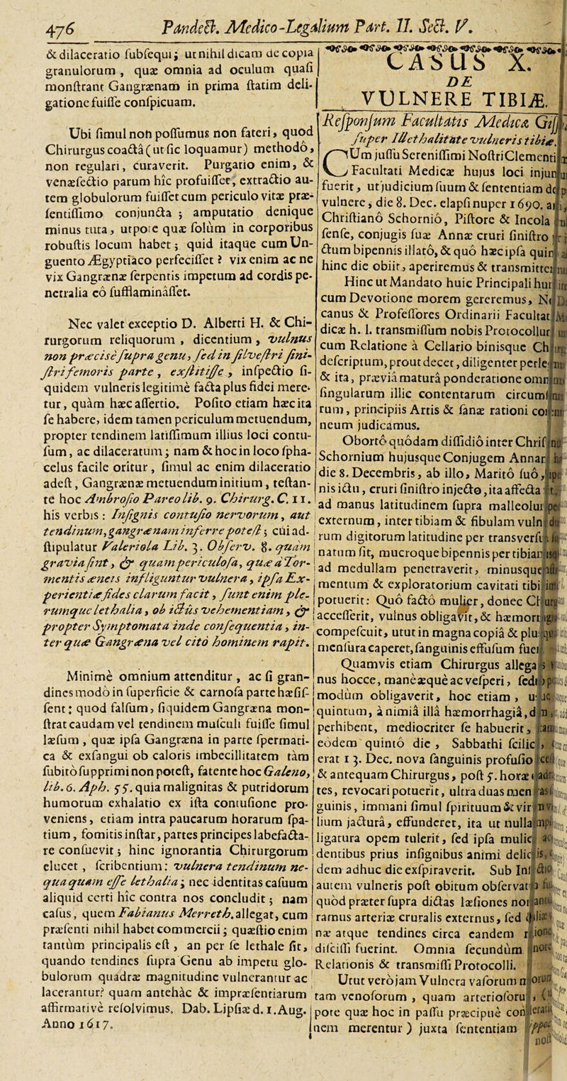 «oi&gt;^v,|; CASUS X. «St dilaceratio fubfequi; utnihildicara de copia granulorum , qux omnia ad oculum quafi monftrant Gangraenam in prima ftatim deli- gationefuifie confpicuam. DE VULNERE TIBIjE. Ubi fimul non poffumus non fateri, quod Chirurguscoada(ut fic loquamur) methodo, non regulari, curaverit. Purgario enim, &amp; venxfedfio parum hic profuiffec, extradio au¬ tem globulorum fuiflctcum periculo vitae prx- lentiffimo conjunda ; amputatio denique minus tuta, utpore quae folum in corporibus robuftis locum habet; quid itaque cum Un¬ guento y£gyptiaco perfeciffet ? vix enim acne vix Gangraenae ferpentis impetum ad cordis pe¬ netralia co fufflaminaflet. Refponjum Facultatis Medica Gijj i fnper IU et halitat e 'vulneris tibia, CUm juffu Sereniffimi NoftriClementi Facultati Medicae hujus loci injun fuerit, utjudicium fuurn &amp; fententiam dc vulnere, die 8. Dec. elapfi nuper 1690. ai Chriftiano Schornio, Piftore &amp; Incola 1 ni fenfe, conjugis fure Anna: cruri finiftro ] * j Nec valet exceptio D. Alberti H. &amp; Chi¬ rurgorum reliquorum , dicentium , vulnus non praecisefupra genu, fed in fiIv e/Iri fini- firifemoris parte, exjhtifie , infpedio fi- quidem vulneris legitime fa«da plus fidei mere^ tur, quam hxcafferdo. Pofito etiam haec ita fe habere, idem tamen periculum metuendum, propter tendinem latiffimum illius loci conru- fum, ac dilaceratum; nam &amp; hoc in loco fpha- celus facile oritur, fimul ac enim dilaceratio adeft, Gangrxnx metuendum initium, teftan- te hoc Ambro/o Pareolib. 9. Chirurg. C. 11. his verbis: Infignis contufio nei'V0rum, aut tendinum, gangraenam inferrepoted; cui ad- ai nu iti D&lt; Mt ui irg IU dum bipennis illato, «Sequo hxcipfa quin hinc die obiit, aperiremus «Se transmittet Hinc ut Mandato huic Principali hui cum Devotione morem gereremus, N&lt; canus &amp; Profeffores Ordinarii Facultat dicae h. 1. transmiflum nobis Protocollur cum Relatione a Cellario binisque Ch deferiptum, prout decet, diligenter pcrle; &amp; ita, praevia matura ponderatione omn fingularum illic contentarum circumi rum, principiis Artis &amp; fanx rationi coi :nt, neum judicamus. Oborto quodam diffidio inter Chrif nu Schornium hujusque Conjugem Annar h? die 8. Decembris, ab illo. Marito fu6,'ip nis ictu, cruri finiftro injedo,ita affeda xf\ ad manus latitudinem fupra malleolui pc externum, inter tibiam &amp; fibulam vuln dP rum digitorum latitudine per transverfi 1 ilii m ftipulatur ValcrioU Lib. 3. Obferv. 8. quam natllm flt&gt; mucroque bipennis cr graviafint, &amp; quampericulofa, quaeaTor-\nj ___1... mentis aeneis infliguntur vulnera, ipfa Ex¬ perientiae fides clarum facit, funt enim ple. rumque leth ali a, ob iflus vehementiam , &amp; propter Symptomata inde confequentia, in¬ ter quae Gangraena vel cito hominem rapit. Minime omnium attenditur , ac fi gran¬ dines modo in fuperficie «Sc carnofa parte hxfifi fent: quod falfum, fiquidem Gangraena mon- ftrat caudam vel tendinem mufculi fuifte fimul laefum /qux ipfa Gangraena in parte fpermati- ca &amp; exfangui ob caloris imbecillitatem tara fubitofupprimi non poteft, fatente hoc Galeno, lib.e.Aph. 5-5. quia malignitas «St putridorum humorum exhalatio ex ifta contufione pro¬ veniens, etiam intra paucarum horarum fpa- tium, fomitis inftar, partes principeslabefada- re confuevit; hinc ignorantia Chirurgorum elucet , feribentium: vulnera tendinum ne¬ quaquam effe lethalia-y nec identitas cafuum aliquid certi hic contra nos concludit; nam cafus, quem Fabianus Merreth,allegat, cum praefenti nihil habet commercii; quxftioenim ad medullam penetraverit, minusque lltr®, mentum &amp; exploratorium cavitati tibi itm potuerit: Quo fado mulier, donec Cf urs11 accefterit, vulnus obligator,&amp; hx morti#;;: compefcuit, utut in magna copia «St plu qua 4 menfura caperet,fanguinis effufum fuei iticl 5 v :2RiiU|( &gt; dset Quamvis etiam Chirurgus allega nus hocce, manexqueac vefperi, modum obligaverit, hoc etiam, U' ie» quintum, a nimia illa hxmorrhagia.d .n , perhibent, mediocriter fe habuerit, eodem quinto dic , Sabbathi fcilic erat 1 3. Dec. nova fanguinis profufio jtef^ &amp; antequam Chirurgus, poft horae &lt;|ad% tes, revocari potuerit, ultra duas raen 'asli^ guinis, immani fimul fpirituum&amp;vir nvi^ lium jactura, effunderet, ita ut nullalnpLj, ligatura opem tulerit, fed ipfa rnulicl ac«;;i|ffl|‘ dentibus prius infignibus animi deliciis,1 dem adhuc die exfpiraverit. Sub Ini flio autem vulneris poft obitum obfervat 3 it quod prxter fupra didas Ixfiones nonan1 ramus arterix cruralis externus, fed nx atque tendines circa eandem ri.ionc pini tantum principalis eft , an per fe lethale fit, difcifli fuerint. Omnia quando tendines fupra Genu ab impetu glo- Relationis &amp; transmifli Protocolli. } bulorum quadrx magnitudine vulnerantur ac Utut verojam Vulnera vaforum nforUD lacerantur? quam antehac &amp; imprxfentiarum tam venoforum , quam arterioforu &gt; (u affirmative refoivimus. Dab. Lipfixd. i.Aug. pote qux hoc in paffii praecipue ccrrifleratu ? Anno 1617. nem merentur) juxta fententiam fl61