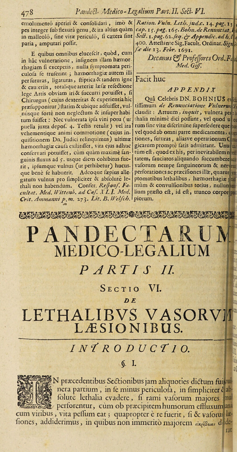 emolumento aperiri &amp; confolidari , imo &amp; pes integer fub flexura genu, &amp; ita altius quam in malleolo, fine vitae periculo, fi caetera fint paria, amputari poflit. cap. i &lt;;.pag. 16 f. Bohn. de Renuntiat, Ration. Vuln. Leth.jud.c. 14. pag. ijjL E quibus omnibus elucefcir, quod, cum in hac vulneratione , infignem illam haemor rhagiam fi exceperis, nulla fymptomata peri- culofa fe truferint ; haemorrhagiae autem illi per futuras, ligaturas, ftiptica&amp; tandem igne &amp; cameriis, totaliquearteriae laefae refe&amp;ione lege Artis obviam iri&amp; fuccurri potuiflet, fi Chirurgus (cujus dexteritas &amp; experientia hic praffupponitur ) ftatim &amp; ubique adfuiffet, vul¬ nusque forte non negle&amp;um &amp; infuperhabi tum fuiflet: Nec vulnerata ipfa vini potu ( ut puella juxta depof. 4. Tcftis retulit) vel ira vehementique animi commotione (cujus in- quifitionem Dn. Judici relinquimus) ultimae haemorrhagiae caufa exflitiflet, vita ejus adhuc confervari potuiffet, cum quam maxime fan- guinis fluxus ad 5. usque diem cohibitus fue¬ rit , ipfumque vulnus (ut perhibetur) hueus- que bene fe habuerit. Adeoque faepius alle¬ gatum vulnus pro (impliciter &amp; abfolure le- thali non habendum. Confer. Refyonf. Fa- cultat. Med. Wittenb. ad Caf. .1 A /. Med. Crit. Ammannip,m. 273* Eit.B.JVelfch. Se£f. 1 .pag. 6 i.feq, &amp; Appendic. adh. / 400. AtteftanteSig.Facult. Ordinar.J/gzi }t f&lt;e die 13. Febr. 1691. Decemus &amp; Profeffores Ord.Fc ti . Med. Gijf. Facit huc APPENDIX ci; % it ec Qua Celebris DN. BOHNlUS e? tifiimum de Renuntiatione Vulnerun claudit: Artuum , inquit, vulnera pei thalia minime dici poliunt, vel quod u rum fine vitae diferimine fuperfedere que; a vel quod ab omni parte medicamenta, t p tiones, futuras, aliasve operationum C gicarum prompte fatis admittant. Unujta, tum eft, quod ex his, per inevitabilem n el: tatem, fauciatos aliquando fuccumbere ic: vaforum nempe fanguineorum &amp; nen ru perforationes ac praecifiones ill£, quarut yn ptomatibus lethalibus , haemorrhagiae ] mum &amp; convulfionibus totius, nullun t lium praelio eft, id eft, trunco corpor piorum. in» pn PANDECTARUM MEDICO-LEGALIUM PARTIS II. Sectio VI. DE LETHALIBVS VASORV1 LUSIONIBUS. inIro ducTio. $ 1. |N praecedentibus Sedionibus jam aliquoties didum fui} nera partium , in fe minus periculofa, in fimpliciter folute lethalia evadere, fi rami vaforum majores perforentur, cum ob praecipitem humorum effluxum cum viribus, vita pefflim eat 5 quapropter e re fuerit, fi &amp; vaforui fiones, addiderimus, in quibus non immerito majorem dK$2u*v d