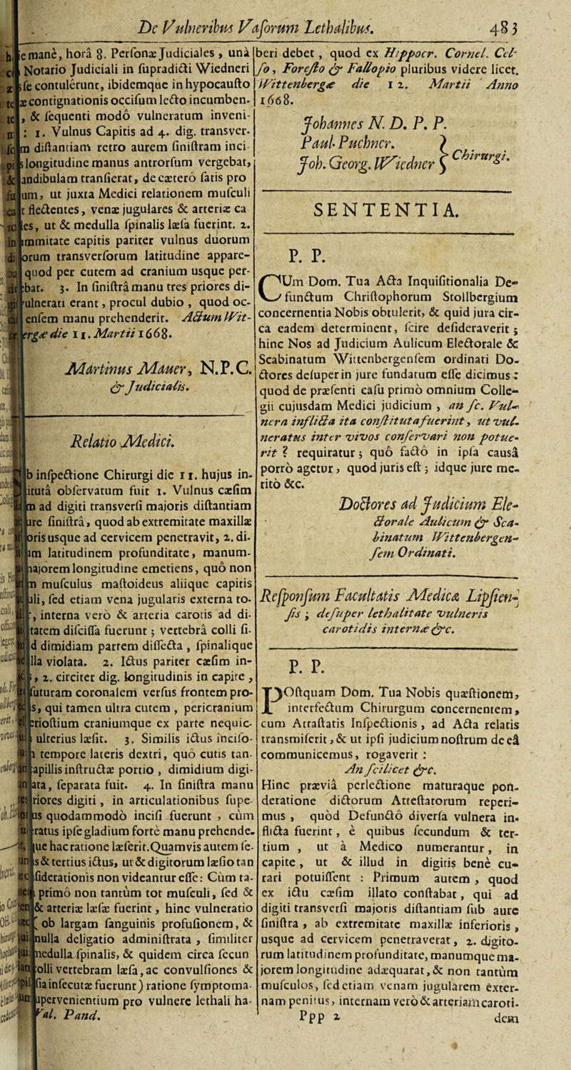 h d * tc te n: fc P1 &amp; fu ;mane, hora 8. Perfonae Judiciales , una Notario Judiciali in fupradidi Wiedneri ;fe contulerunc, ibidemque in hypocaufto x contignationis occifum ledo incumben- , &amp; lequcnti modo vulneratum inveni- : 1. Vulnus Capitis ad 4. dig. transvcr- m diftantiam retro aurem finiftram inci 5 longitudine manus antrorfum vergebar, andibulam tranfierat, de extero fatis pro um, ut juxta Medici relationem mufeuit t fledentes, venae jugulares &amp; arteriae ca tolles, ut &amp; medulla fpinalislxfa fuerint, z. In jimtnitate capitis pariter vulnus duorum di iorum transverforum latitudine appare- ja quod per cutem ad cranium usque per- iir :bat. 3. In finiftra manu tres priores di- jriiTulnerati erant, procul dubio , quod oc- di enfem manu prehenderit. ABumWit- jgrj jtrg&lt;e die 11. Martii 1668. Mdrtinus Mauer^ N.P.C. Judicialis. beri debet, quod ex Hippocr. Cornei. Cei' fo, Forejlo &amp; Fallopio pluribus videre licet. Wittenbergce die 1 z. Martii Anno 1668. Jobannes N. D. P. P. Paul Pucbncr. } Job. Georg. U^icdner ) ^2f ur&amp;° SENTENTIA. Relatio Medici. binfpedione Chirurgi die n. hujus in- ituta obfervatum fuit 1. Vulnus caefim ad digiti transverfi majoris diftantiam re finiftra, quod ab extremitate maxillae risusque ad cervicem penetravit, z. di- m latitudinem profunditate, manum- ajorem longitudine emetiens, quo non mufculus maftoideus aliique capitis li, fed etiam vena jugularis externa to* , interna vero dc arteria carotis ad di- tatem difeiffa fuerunt; vertebra colli fi- d dimidiam partem difteda , lpinalique lia violata. 2. Idus pariter caefim in- , z. circiter dig. longitudinis in capite , iituram coronalem verfus frontem pro- s, qui tamen ultra cutem , pericranium rioftium craniumque ex parte nequic- ulterius laefit. 3. Similis idus inafo- 8h tempore lateris dextri, quo cutis tan- lapillis inftrudae portio , dimidium digi- injata, feparata fuit. 4. In finiftra manu riores digiti, in articulationibus fupe- s quodammodo incifi fuerunt , cum ratus ipfegladium forte manu prehende- -^l lue hac ratione ixferit.Quamvis autem fe- an-|s&amp;tertiusidtus, ut&amp;digitorumlxfiotan ■ec fiderationis non videantur effe: Cum ta- ■§ primo non tantum tot mufculi, fed &amp; &amp; arteriae laefac fuerint, hinc vulneratio ’ ob largam fanguinis profufionem, &amp; nulla deligatio adminiftrata , fimiliter p. p. CUm Dom. Tua Ada Inquifitionalia De- fundum Chriftophorum Stollbergium concernentia Nobis obtulerit, &amp; quid jura cir¬ ca eadem determinent, lcire defideraverit; hinc Nos ad Judicium Aulicum Eledorale &amp; Scabinatum Wittenbergenfem ordinati Do- dores deluperin jure fundatum efte dicimus : quod de praefenti cafii primo omnium Colle¬ gii cujusdam Medici judicium , an fc. Vul- ncra inflilia ita conjlitutafuerint, ut'Vul¬ neratus hitcr vivos confervari non potue¬ rit ? requiratur 5 quo fado in ipfa causa porro agetur rito &amp;c. trit viviM u 10 (4 n 0^ ‘2c hirffc 1 lui; nedulla fpinalis, &amp; quidem circa fecun olli vertebram lxfa,ac convulfiones &amp; il fiainfecutx fuerunt) ratione fymptoma :Utr npervenientium pro vulnere lethali ha- val. Pand. quod juris eft ; idque jure me- Dolores ad Judicium Ele~ Borale Aulicum &amp; Sca¬ binatum IVittenbergen- fem Ordinati. Refponfum Facultatis Medica Lipjten« Jis ; defuper lethalitate Vulneris carotidis internae (Jc. P. P. F^ftquam Dom. Tua Nobis quxftionem, interfedum Chirurgum concernentem, cum Atraftatis Infpedionis , ad Ada relatis transmiferit, &amp; ut ipfi judicium noftrum de e&amp; communicemus, rogaverit : An fcilicet &amp;c. Hinc praevia perledione maturaque pon¬ deratione didorum Atteftatorum reperi- mus , quod Defundo diverfa vulnera in« flida fuerint, e quibus fecundum &amp; ter¬ tium , ut a Medico numerantur, in capite, ut &amp; illud in digitis bene cu¬ rari potuifient : Primum autem , quod ex idu caefim illato conftabat, qui ad digiti transverfi majoris diftantiam fub aure finiftra , ab extremitate maxillae inferioris , usque ad cervicem penetraverat, 2. digito¬ rum latitudinem prof unditate, manumque ma¬ jorem longitudine adxquarat,&amp;non tantfim mufculos, fed etiam venam jugularem exter¬ nam penitus, internam vero&amp;arteriafticaroti- Ppp z dem