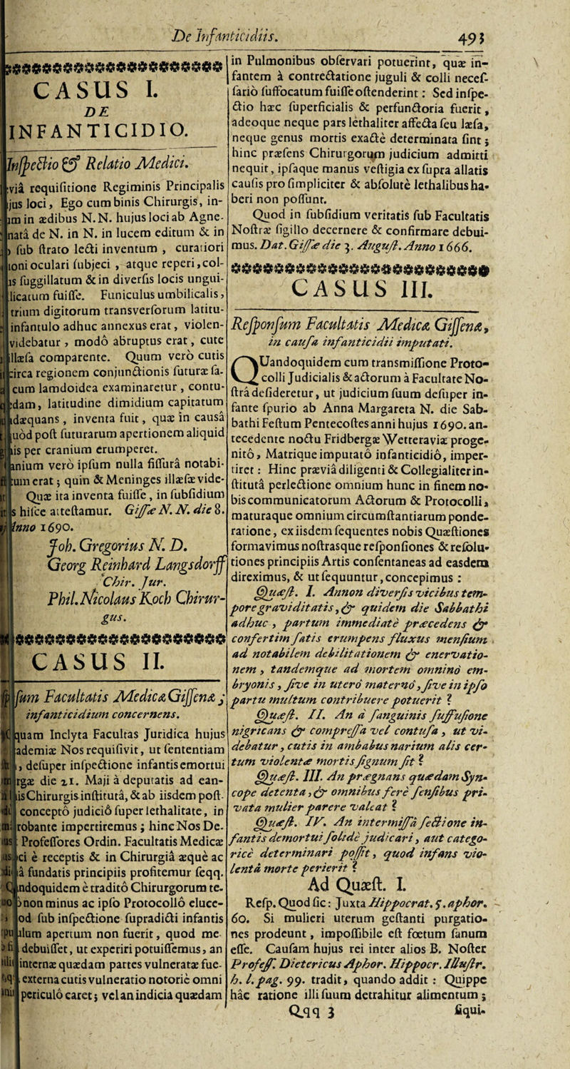 ?#$$$$$$$$$$$$$$$$$$$ CASUS I. DE INFANTICIDIO. hffcBio £? Relatio Medici. via requifitione Regiminis Principalis ijus loci. Ego cum binis Chirurgis, in- im in aedibus N.N. hujus loci ab Agne- nata de N. in N. in lucem editum &amp; in fub ftrato ledi inventum , curatiori lonioculari hibjeci , atque reperi,col¬ is fuggillatum &amp;in diverfis locis ungui- licatum fuifle. Funiculus umbilicalis, trium digitorum transverforum latitu- infantulo adhuc annexus erat, violen- videbatur , modo abruptus erat, cute laefa comparente. Quum vero cutis :irca regionem conjundionis futurae fa- cum lamdoidea examinaretur , contu- dam, latitudine dimidium capitatum idaequans, inventa fuit, quae in causa uod poft futurarum apertionem aliquid iis per cranium erumperet, anium vero ipfum nulla fifltira notabi- umerat; quin &amp;Meninges lllae&amp;vide* Quae ita inventa fuiffe, in fubfidium s hilce atteftamur. GiJfeeN. N. die 8. inno 1690. jfob. Grcgorius N. D. in Pulmonibus oblervari potuerint, quae in¬ fantem a contredatione juguli &amp; colli necef- fario fufFocatum fuifleoftenderint: Sed infpe- dio haec fuperficialis &amp; perfundoria fuerit, adeoque neque parslethaliteraffedafeu laefa, neque genus mortis exade determinata fint i hinc praefens Chirurgorum judicium admitti nequit, ipfaque manus veftigia ex fupra allatis caufis pro fimpliciter &amp; abfolute lethalibusha¬ beri non poflunr. Quod in fubfidium veritatis fub Facultatis Noftra? figi Ilo decernere &amp; confirmare debui¬ mus. Dat. Gijfe die 3. Augujl. Anno 1666. CASUS III. Refponfum Facultatis Medica Giffemz, in caufa infanticidii imputati. QUandoquidem cum transmiflione Proto- colli Judicialis &amp; adorum a Facultate No- ftradefideretur, ut judicium fuum defuper in¬ fante fpurio ab Anna Margareta N. die Sab- bathi Feftum Pentecoftes anni hujus 1690. an¬ tecedente nodu Fridbergse Wetteraviae proge¬ nito, Matrique imputato infanticidio, imper¬ tiret: Hinc praevia diligenti &amp; Collegialiter in- ftituta perledione omnium hunc in finem no¬ bis communicatorum Adorum &amp; Protocolli» maturaque omnium circumflandarum ponde¬ ratione , ex iisdem fequentes nobis Quaeftiones formavimus noftrasquerefponfiones &amp;refolu- I'Georg Reinhard Langsdorffi tiones principiis Artis confentaneas ad easdem J direximus, &amp; utfequuntur,concepimus : Gfuccfl. 1. Annon diverfis vicibus tem- Chir. Jur. Pbil. Nicolaus K.ocb Cbirur- gus. )$$$$$$$$$$$$$$$$$$$$ CASUS II. fp fum Facultatis JVLcdtCA Gijfcntt j infanticidium concernens. quam Inclyta Facultas Juridica hujus ademiae Nosrequifivit, ut fententiam , defuper infpedione infantis emortui rgae die xi. Maji a depuratis ad ean- lisChirurgis inftituta, &amp; ab iisdem poft concepto judici6fuperlethalitate, in robante impertiremus; hinc Nos De- Profeflores Ordin. Facultatis Medicae &gt;ci e receptis &amp; in Chirurgia aeque ac ia fundatis principiis profitemur feqq. C ndoquidem e tradito Chirurgorum te- -o mon minus ac ipfo Protocollo eluce- od fub infpedione fupradidi infantis rpu llum apertum non fuerit, quod me debuiflet, ut experiri potuifiemus, an internae quaedam partes vulneratae fue- ■ externa cutis vulneratio notorie omni periculo caret j vel an indicia quaedam »C i m; IUS iUS b fi lilii t,q init por e graviditatis, (f quidem die Sabbat hi adhuc , partum immediate praecedens gy confertim fatis erumpens fluxus men/ium ad notabilem debilitationem py enervatio¬ nem , tandemque ad mortem omnino em¬ bryonis , five in utero materno &gt;five in ipfo partu multum contribuere potuerit ? Gfutefl. II. An d fanguinis fuffufone nigricans ly comprejfa vel contufa , ut vi¬ debatur , cutis in ambabus narium alis cer¬ tum violentae mortisfignum fit ? 6fu&lt;efl. III. An praegnans queedam Syn¬ cope detenta, jy omnibus fere fenjibus pri¬ vata mulier parere valeat ? (Sfutejh. IV. An intermiffd feBione in¬ fantis demortui foltde judicari, aut c at ego- ricc determinari pojjit, quod infans vio¬ lenta morte perierit ? Ad Quaeft. I. Refp. Quod fic: Juxta Hippocrat. 5. aphor. 60. Si mulieri uterum geftanti purgatio¬ nes prodeunt, impoflibile eft foetum fanum efle. Caufam hujus rei inter alios B. Nofter Profejf. Dietericus Aphor. Hippocr. Illujlr. h. l.pag. 99. tradit, quando addit : Quippe hac ratione illi fuum detrahitur alimentum;