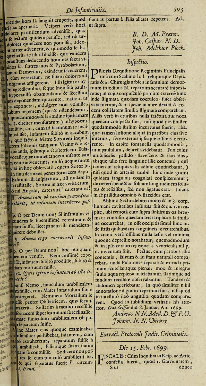 ,rl meridie hora II. fanguis eruperit, quod Ari Tua: aperuerit. Vefperi vero hora ro en luet® ica 'jrldolores parturientium advenifle , qua r fe lcdum quidem petiitfe, fed ob ur- dolores quiefcere non potuifle; adeo- ,m mater advenerit, &amp; quomodo fe ha- quaefierit, fe illi iddixifle, quae eandem hjocauftum deducendo homines fexusvi- ilislpinos fc. fratres fuos &amp; Pyrobolarium, jhrjanum Damerura, exinde ut fecederent, iffii» cum vereretur, ne filiam dolores ad JL urgentes affligerent. Illis igitur ex hy- :o egredientibus, feque Inquifita paula- ^ A 1 is* r* Hi -1 rn ftantias partus a Filia allatas repetens, ut fupra. Ad. R. D. M. Pr&amp;tor. Joh. Ca[} ar- N.D. Joh. Melchior PlocL TH hypocaufto obambulante &amp; fcccflum Talim deponendam quaerente, matrem ut fipri exponeret, indulgere non voluifle;, d ipabum ingentem (qui &amp; oftendebatur, 3r l quodammodo &amp; latitudine fpithamam Bl 3. circiter menfurarum) inhypocau- ' «etulifie i cui, cum ad fcamnum Te incli- “ilnfediflet, infantem fubito in cacabum CM. qud fado a Matre Sororem mquili- ) JUprem Pileonis tanquarn Vicinae &amp;c re- ^«•jiabitantis, ipfamque Obftetricem Eula* S|vocaffe,quae omnes tandem infante jam edito advenerint, nullo neque motu T ! -- . pjin finu detinens penes fornacem depo filhalitum illi infpiratura , aft nullam in reftitafie , Sorore in haec verba erum ni. - . • * I InfpeBio. PRaevia Requifitione Regiminis Principalis una cum Scabino h. 1. reliquisque Depu¬ tatis &amp;x. Chirurgis urbicis infantulum demor¬ tuum in aedibus N. repertum accurare infpexi- mus; in cujus corpufculo primum externe hinc inde ftigmata quaedam coeruleo-fufca obfer- vata fuerunt, &amp; in fpecie in aure dextra &amp; eo¬ dem colli latere fimilia ftigmata comparebanr. Alias vero in cruribus nulla fradura aut noxa quaedam cohfpeda fuit, nifi quod pes finifter quodammodo furfum incurvatus fuerit, abs¬ que tamen laefione aliqua in partibus ejus five internis, five externis ipfisque oftibus occur¬ rente. In capite fontanella quodammodo , utut paululum , deprefla videbatur : Funiculus umbilicalis pallido - flavefeens &amp; flaccidus , absque ullo fere fanguine illic contento ( qui i edito advenerint, uu«u -1 (.uuamu ^ ita in hoc obfervato, quem Soror In-\ tamen in reliquis vafis adhuc continebatur,) -c—njh quod in arteriis umbil. hinc inde grumi quidam fanguinis coagulati confpicerentur ; _ _ de caetero bene&amp; ad folitam longitudinem folu- mi Angele, cares vita! cares anima! tus &amp; refeiflfus, fed non ligatus erat. Infans ■mn hir TfAnnon eam ob caufam gravtdita- \ceUrit, ut infantem interficere pofi p. O per Deum non! Si infantulus vi- undem fe libentiflime retenturam &amp; tclfram fuifle, licet panem illi mendican- odj|uirere debuiflet. g 9. dnnon ergo e ne caver it hifan- O per Deum non! hoc nunquam jentem venifle. Rem citiffime expe- ifle, infantem fubito prodiifle, fubito &amp; iam mortuum fuifle. l0. G)uis igitur infantem ab i lia li¬ verit i &gt;onf. Nemo , funiculum umbilicalem m fuifle, cum Mater infantulum fibi e ■b porrigeret. Neminem Mortalium fe «Life, praeter Obftetricem, quae fecun- taxerit. Seftatim a cacabo receflifle ornacem fuper fcamnum fe reclinafle.‘ are funiculum umbilicalem ob pu- . leparatum fuifle. inc Mater ejus quoque examinaba- fimiliter perhibebat, infantem, cum 10 extraheretur, feparatum fuifle a . umbilicali, Filiamque fuam ftatim tor jcem fe contulifle. Se dicere non pol- W(!j &gt; (I res fe cum funiculo umbilicali ha- crit |6c qui feparatus fuerit ? circum¬ ii/. T?and. in fe pallidus omnino &amp; flaccidus erat. Abhinc Sedio debito modo &amp; in 3. corp.' humani cavitatibus inftituta fuit &amp; qu. 1. in ca¬ pite, ubi remota cute fupra finiftrum os breg¬ matis contufio quaedam baci triplicati latitudi¬ ne occurrebat, in oflfeoccipitisfimul hinc in¬ de ftriis quibusdam (anguineis decurrentibus. In cranii vero oftibus nulla laefio vel minima quoque depreflio notabatur; quemadmodum &amp; in ipfo cerebro ejusque 4. ventriculis nil p. n. inventum fuit. Pedus, cum partibus illic contentis , falvum &amp; in ftatu naturali compa- rebat, unde Pulmones feparati&amp; extradi pri¬ mum fcutellae aquae plenae, mox &amp; integrae fitulae aqua repletas injiciebantur, ftatimque ad fundum recidere obfervabantur. Tandem &amp; abdomen aperiebatur, in quo fimiliter nihil annotatione dignum repertum fuit, nifi quod in inteftino ileo anguftiae quaedam compafe- rent. Quod in fubfidium veritatis his atte- ftor. Dat.GiJfee die 8.Januar. An. 1699. Andre as N. N. Aded. D. P. O. Johann. N. N. Qbirurg. ExtraB. Protocolh Judic. Criminalis. Die 15. Febr. 1699. FISCALIS: Cura Inquifita in Refp. ad Artic. confcfla fuerit, quod 1. Graviditatem , Sss donec