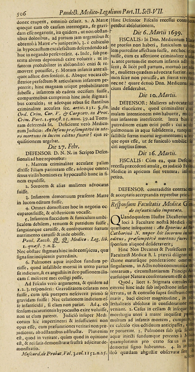 donec eruperit, omnino celarit. 2. A Matre quoque eam ob caufam interrogata, fe gravi¬ dam efle negaverit, ita quidem, ut non obftan- tibus doloribus, ad partum jam urgentibus &amp; obtento a Matre ^ juniperino, 3. e cubiculo in hypocauftum excalefa&amp;um defcendendo ad¬ huc in negando perfeverarir. 4. Inde , Tub prae¬ textu alvum deponendi exire voluerit ? ut in¬ fantem probabiliter in abfcondito eniti &amp; re¬ movere potuiflet, y. Motum infantis ante ali¬ quot adhuc dies fenferit. 6. Absque vocata ob- ftetrice perfc&amp;um &amp; articulatum infantem pe- pererit; hinc magnam utique probabilitatem fubefle , infantem ab eadem occifum fuifle, comparentibus cumprimis hinc inde ftigmati bus coeruleis j ut adeoque rebus fic flantibus criminaliter acculata lec. artic. 13^* %'fin. Ord. Crim. Car. V. &amp; Carpzov. in Proc. Crim. Part. 1. qu&lt;efl. 1 y. nutn. 3 9. ad Tortu¬ ram deferenda fit. Deficiente vero Medico¬ rum Judicio: An Infansprcefumptive in ute¬ ro mortuus in lucem editus fuerit'{ ejus re- quifitionem urgebat. Die 27. Febr. DEFENSOR D. N. N. in Scripto Defen- fionali ad haec reponebat: 1. Matrem criminaliter accufatae palam dixifle Filiam parituram efle, adeoque omnes fexus viriiis'hominesex hypocaufto hunc in fi¬ nem expulifle, 2. Sororem &amp; alias mulieres advocatas fuifle. 3. Infantem demortuum praefente Matre in lucem editum fuifle. 4. Omnes domefticos hoc in negotio oc¬ cupatos fuifle, &amp; obftetricem vocafle. Infantem flaccidum &amp; funiculum umbi¬ licalem debilem, tenuem &amp; putridum fuifle , fanguineque caruifle, &amp; confequenter foetum nutrimento caruifle deinde obiifle. Paul. Zacch. Cf Medico - Leg. lib. I. qu&lt;efl. 7.n. 8. Nec obftare fligmata hinc inde confpicua, quae fignafintincipientis putredinis. 6. Pulmones aquae inje&amp;os fundum pe- tiifle, quod infallibile mortui in utero partus fit indicium,&amp; ex anguftiis in ileo paflionem ilia¬ cam f. miferere mei colligi pofle. Ad Fifcalis vero argumenta, &amp; quidem ad 1.2. 3. refponderi: Graviditatem celatam non fuifle, cum ipfa puerpera nefeiverit primo fe gravidam fuifle: Nec celationem indicium ef- fe infanticidii, fi clam non pariat. Ad 4. ob fenfum cacaturientis hypocaufto exire voluifle, non ut clam pareret. Judicio infuper Medi eorum hic impertinenti &amp; infuflicienti non opus efle, cum praefumtiones veritati non prae¬ judicent, ab adftantibus adftruftae. Plus enim cft, quod in veritate, quam quod in opinione eft, &amp; rei fatis demonftrataefruftra adjicitur de- monftratio. Mafcard.de Probat. Vol. 3.coi. 11 ;z.n.z$. icen: * latic. Hinc Defenfor Fifcalis reeeflui contr petebat abfolutionem. Dic 6. Martii 1699. FISCALIS: In Dnn. Medicorum I ne prorfus non haberi, funiculum ut ,iijCj lem putredine affedum fuifle, nec hoc ] tuifle, cum ex aflertione criminaliter a 2. ante partum die motum infantis adh ferit; &amp; licet poft partum, mortuo jan te , mulieres quaedam advocatae fuerint men fcire non potuifle, an foetus vivi necne i quare denuo Dnn. Medicoru cium defiderabat. Dic 10. Martii. npc; ufat : fer nfa as t fuei jua uifl!' :uii DEFENSOR: Mulieres advocata: inde elucefcere , quod criminaliter : malam intentionem non habuerit, mi nus infantem interfecerit. Intra bin putredinem etiam oriri poffe » cui ac dc pulmonum inaqua fubfidentia, tanqi fallibile foetus mortui argumentum; u que opus efle, ut de funiculo umbilic fc citi amplius fimus. Dic 16. Martii. FISCALIS: Cum ea, quae Defe, receflu praecedenti attulit, ex judicio Fa ditii Medicae in apricum fint ventura, ini leilco petito. * DEFENSOR contradiflis contrac &amp; acceptatis acceptandis repetebat pric , enG -— —-;-;-r~- Rejponfum Facultatis Medica G enk de infanticidio imputato. QUandoquidem Illuflre Dicafteriui hui loci a Facultate noftra Medica 1; fur quaeflione infequente : An Spurius ai in C'atbarina -N. nuper hic locorum in e.dttus, pnefumptive mortuus fuen fponfum aliquod defideraverit; Hinc Nos Decanus &amp; Profeflores rc Facultatis Medicae h. 1. praevia diligent peri dione maturaque ponderatione orat m ^ lingularum, in Adisnobiscommunicaji cc tentarum, circumftantiarum Principi An eurfuique Naturteconfentaneum efle di mu Quod, licet 1. Stigmata coerulee fuit externe hinc inde fub infpe&amp;ione infan; / fervata, ut &amp; contufio fupra finiftrumt t‘ natis , baci circiter magnitudine , in lethalitatis abfolutje in confideratione veniant. 2.Cafus in cellam &amp; infeque norrhagia uteri a matre inquifitse pij Ttultum ad infantis mortem , cumprij :x calculo ejus odiduum anticipaflet, e potuerint. 3. Pulmones fub ipfa Ai iquce injecti fundumque petentes a A1 ^uamplurimis pro certo foe us in lemortui figno habeantur. 4. In leo quadam afiguftia: obfervatae fint t;I' $, £ afer ;one licis tero lem