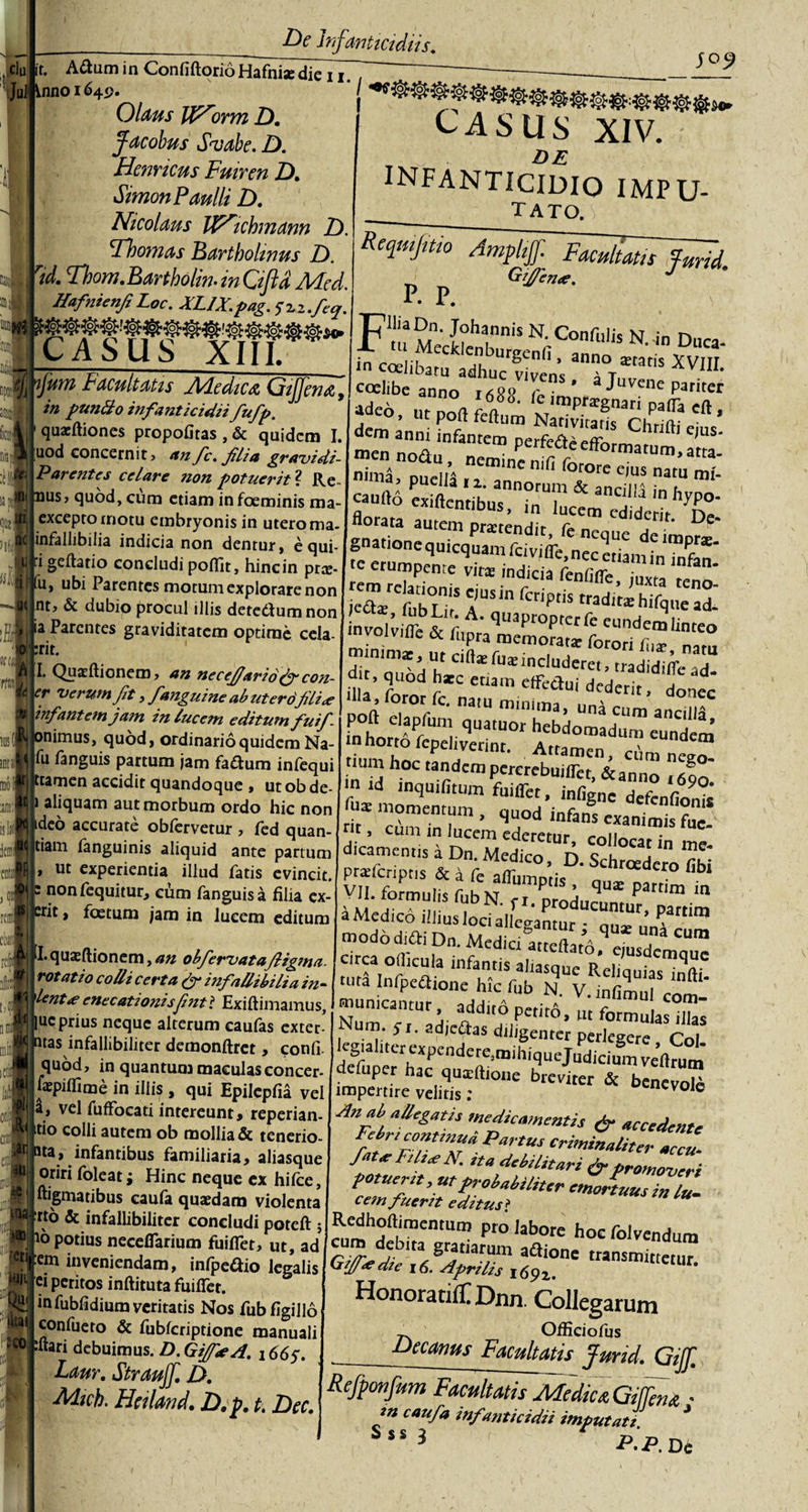 cJu it. Adum in Confiftori6Hafhi*die ii. JuJ* Vnno 1649 Olam JP^orm D. facobus Svabe. D. Hernicus Fuiren Z). Simon Paulli D. Nicolaus IP^ichmann D. Hoomas Bartholinus D. rid. Thom.Bartholin. in Gfid Mcd. Hafnienfi Loc. JlLJX.pag. 5”2.2 •feo^. CASUS XIII. CASUS XIV. „ DE INFANTICIDIO impu- tato. t! m mi !)' JI nfum Facultatis Adedica, Gijfena, in puntto infanticidii fufp. quacftiones propofitas , &amp; quidem L uod concernit, anfe. flia gravidi- Parentcs celare non potuerit'1. Re- nus, quod, cum etiam infoeminis ma- exceptornotu embryonis in utero ma- infallibilia indicia non dentur, equi¬ li geftatio concludi poflit, hincin pree- 'u, ubi Parentes motum explorare non |nt, &amp; dubio procul illis detedumnon ia Parentes graviditatem optime cela- :rit. I. Quatftionem, an necefiario(f con- er verum fit, /anguine ab ut ero filice 'Infantem jam in lucem editum fuif- ^nimus, quod, ordinario quidem Na- li fanguis partum jam fadum infequi :tamen accidit quandoque , ut ob de- 1 aliquam aut morbum ordo hic non deo accurate obfervetur , fed quan- tiam fanguinis aliquid ante partum ut experientia illud fatis evincit, non fequitur, ciam fanguis a filia ex- Jtit, foetum jam in lucem editum p. p. ii. quxflionem, an obfiervatafiigma. rotatio colli certa infallibilia in- \lentce enccationisfintl Exiftimamus, huc prius neque alterum caufas exter- itas infallibiliter demonftret, confi. quod, in quantum maculasconcer- iWpiflime in illis, qui Epilepfia vel |a, vel fufFocati intereunt, reperian- colli autem ob mollia &amp; tenerio- ata, infantibus familiaria, aliasque oriri foleat; Hinc neque ex hifce, ftigmatibus caufa quaedam violenta ‘tto &amp; infallibiliter concludi poteft ; 16 potius necefiarium fuifiet, ut, ad em inveniendam, infpedio legalis ei peritos inftituta fuifiet. infubfidium veritatis Nos fubfigiilo confueto &amp; fubfcriptione manuali mari debuimus. D.GifisA. 266y. Laur. Straujf. D. Mich. Heiland. D. p. t. Dcc. T^UiaDn. Johannis N. Confulic KT n Ssssssn**** coelibe anno itRp rn • ' Juvenc pariter *de°- ut port feftuiii Narivita^Chrim ’ men ZafT™ Pe'fta«fformatum,a’tm-' nimii, puelii i”'' lfi fo.tore eius nat« mi- «Ufto exiftentibus, in lucld 'dc ^T e erumpente vire indicia fenfifle, juxta reno [eaJVubUt A ^ ‘n fCrif&gt;t'S trad,taC hif&lt;),,e ad' nvolvifli &amp; (iA' quaPtoPtcrfe «undemiinteo «nvolvifle &amp; fupra memorata: fotori f,„ nam inhort“ f^1™ Va,“°”h*Momadum eundena m id inquifitum fuiflet, i„figne defeniion* maj momentum auod infw uercmioms j5 • '-emqederer„r cXart me' “s fiD;Mf°' D- S^rcedero (ibi vX“,^ubX;Xduqua:partimin a Medico iilius loci allegantur • qu* uni3'™ modo didi D„. Medidlreftatb arca ofiicula infantis aliasque Reliquias infii tuta Infpcflione hic fub N. V.infimul com¬ municantur, addito perito, ut formuIaX m- St. adjciftas diligenter perlegere Coi egtaliter expendere,mihiquejBdiciumveflrum defuper hac quatilione breviter &amp; benevote impertire velitis: volc An at, allegatis medicamentis &amp; accedente Feir, continua Partus criminaliter accu- fator FUtac N. sta debilitari &amp; promoveri pctuerst,utprobabiliter «,Z£„/Z«. ce?n fuerit editus ? Redhoftimentum pro labore hocfolvendum cum debita gratiarum aflione transmittetur Gtfatdse It5. Aprilis 169%. ’ HonoratifTDnn. Collegarum ^ Officiolus Decanus Facultatis Jurid. Gijf. Refponfum Facultatis MedicaGtffcna • in caufa inf snttcidii imputate.