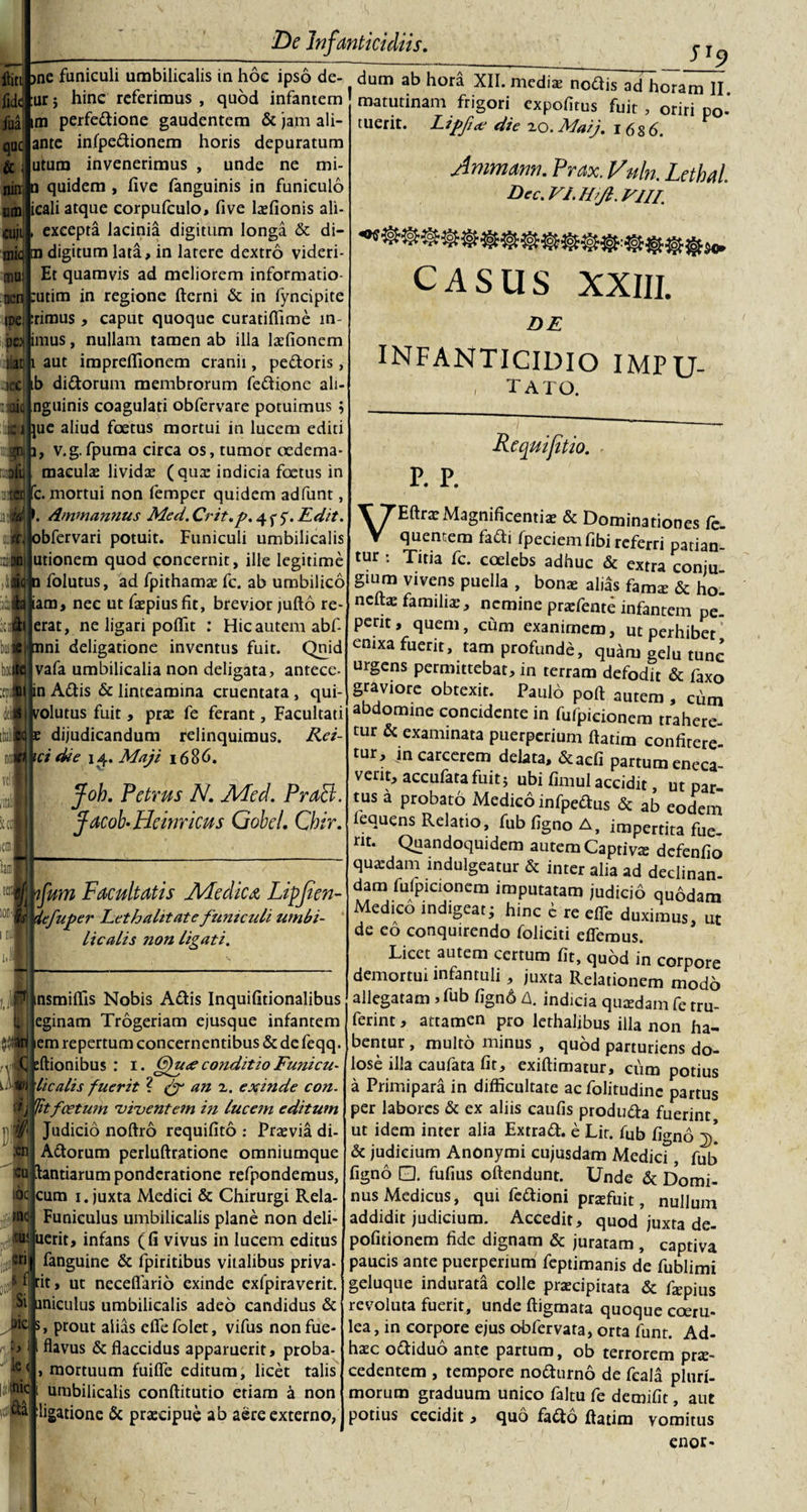 ftini &gt;ne funiculi umbilicalis in hoe ipso de- fidt :ur i hinc referimus , quod infantem im perfe&amp;ione gaudentem &amp; jam ali- ante infpe&amp;ionem horis depuratum utura invenerimus , unde ne mi- n quidem , five fanguinis in funiculo icali atque corpufculo, five lofionis ali- excepta lacinia digitum longa &amp; di¬ ra digitum lata, in latere dextro videri- Et quamvis ad meliorem informatio¬ num in regione fterni &amp; in fyncipite rimus, caput quoque curatiflime in¬ iimus , nullam tamen ab ilia laffionem aut impreffionem cranii, pedoris, lec Ib didorum membrorum fedione ali- igHq nguinis coagulati obfervare potuimus , __ jue aliud foetus mortui in lucem editi ^ns i, v.g.fpuma circa os, tumor oedema maculas lividas (quas indicia foetus in c. mortui non femper quidem adfunt, Ammannus Med. Crit.p. 4 y y. Edit. ;iobfervari potuit. Funiculi umbilicalis utionem quod concernit, ille legitime JI9 fiia que &amp; nitri m cuji mic mus OCR ipej 'pei ut CQ 01 Ttlfl n folutus, ad fpithamas fc. ab umbilico f iam, nec ut fopiusfit, brevior jufto re- erat, ne ligari poffit : Hic autem abf- t)iaj|irani deligatione inventus fuit. Quid vafa umbilicalia non deligata, antece- in Adis &amp; linteamina cruentata , qui volutus fuit, pras fe ferant, Facultati e dijudicandum relinquimus. Rei- ici die 14. Maji 1686. I jfoh. Petrus N. Med. PraFt. Jacob-Heinricus Gobe/. Cbir. fum Facultatis Medica Lipfien- Ss iefuper Leth alitate funiculi utnbi- ■'* licalis non ligati. -1 iJsWric n- &amp;a nsmiffis Nobis Adis Inquifitionalibus eginam Trogeriam ejusque infantem em repertum concernentibus &amp; de feqq. Itionibus : 1. 6pu&lt;e conditio Funicu- licalis fuerit ? &amp; an 2. exinde con. Iitfcetum viventem in lucem editum Judicio noftro requifito : Prasvia di- Adorum perluftratione omniumque tantiarum ponderatione refpondemus, cum 1. juxta Medici &amp; Chirurgi Rela- Funiculus umbilicalis plane non deli- uerit, infans (fi vivus in lucem editus fanguine &amp; fpiritibus vitalibus priva- rit, ut necefiario exinde exfpiraverit. uniculus umbilicalis adeo candidus &amp; s, prout alias eflefolet, vifus nonfue- flavus &amp; flaccidus apparuerit, proba- mortuum fuifle editum, licet talis umbilicalis conftitutio etiam a non ligatione &amp; praecipue ab aere externo, tuent. dum ab hora XII. medias nodis ad horam II matutinam frigori expofirus fuit , oriri po- Lipfce die 20. Maij. 16 8 6. Ammann. Prax. Vuln. Lethal. Dec. VI. Hijl. Vllf CASUS XXIII. DE INFANTICIDIO IMPU- , tato. p. p. Re qui fit io. VEftraeMagnificentias &amp; Dominationes fe. quentem fadi Ipeciem fibi referri patian¬ tur : Titia fc. coelebs adhuc &amp; extra conju gium vivens puella , bono alids famo &amp; ho. neftae familiaenemine praefente infantem pe. perit, quem, cum exanimem, ut perhibet enixa fuerit, tam profunde, quam gelu tunc urgens permittebat, in terram defodit &amp; faxo graviore obtexit. Paulo poft autem , chm abdomine concidente in fulpicionem trahere cur &amp; examinata puerperium ftatim confitere¬ tur, in carcerem delata, &amp;acfi partum eneca verit, accufatafuitj ubi fimul accidit ut par tus a probato Medico infpedus &amp; ab eodem lequens Relatio, fub figno A, impertita fue¬ rit. Quandoquidem autem Captiva defenfio quadam indulgeatur &amp; inter alia ad declinan¬ dam fulpicionem imputatam judicio quodam Medico indigeat • hinc c re elfe duximus, ut de eo conquirendo foliciti eflerous. Licet autem certum fit, quod in corpore demortui infantuli, juxta Relationem modo allegatam , fub fign6 A. indicia quodam fe rru- ferint, attamen pro lethalibus illa non ha¬ bentur , multo minus , quod parturiens do¬ lose illa caufata fit, exiftimarur, cum potius a Primipara in difficultate ac folitudinc partus per labores &amp; ex aliis caufis produ&amp;a fuerint, ut idem inter alia Extrafl. e Lit. fub figno f. &amp; judicium Anonymi cujusdam Medicf, fub figno 0. fufius oftendunt. Unde &amp; Domi¬ nus Medicus, qui fe&amp;ioni praefuit, nullum addidit judicium. Accedit, quod juxta de- pofitionem fide dignam &amp; juratam, captiva paucis ante puerperium feptimanis de fublimi geluque indurata colle procipitata &amp; fapius revoluta fuerit, unde ftigmata quoque coeru¬ lea, in corpore ejus obfervara, orta funt. Ad- hoc o&amp;iduo ante partum, ob terrorem pro¬ cedentem , tempore no&amp;urno de fcala pluri¬ morum graduum unico faltu fe demifit, aut potius cecidit, quo fadto ftatim vomitus enor-