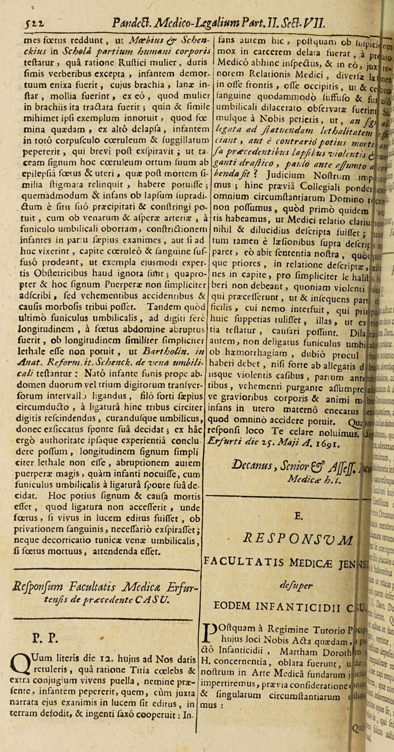 mes foetus reddunt, ut Mcebius &amp; Schen- ckius in Schola partium humani corporis teftatur , qua ratione Ruftici mulier, duris fimis verberibus excepta , infantem demor¬ tuum enixa fuerit, cujus brachia , lanae in- ftar , mollia fuerint, ex eo, quod mulier in brachiis ita tra&amp;ara fuerit; quin &amp; fimile mihimet ipfi exemplum innotuit, quod foe mina quaedam , ex alto delapfa , infantem in toto corpufculo coeruleum &amp; fuggillatum pepererit, qui brevi poft exfpjravit ; ut ta ceam fignum hoc coeruleum ortum fuum ab epilepfia foetus &amp; uteri , quae poft mortem fi- milia ftigmata relinquit , habere poruifte 5 quemadmodum &amp; infans ob lapfum iupradi- dum e fitu fu6 praecipitari &amp; conftringi po¬ tuit , cum ob venarum &amp; afperas arteriae , a funiculo umbilicali obortam, conftri&amp;ionem infantes in par u faepius exanimes , aut fi ad huc vixerinr, capite coeruleo &amp; fanguine fuf- fuso prodeant, ut exempla ejusmodi exper¬ tis Obftetricibus haud ignota futi15 quapro¬ pter &amp; hoc fignum Puerperae non (impliciter adferibi, fed vehementibus accidenribus &amp; caufis morbofis tribui poffet. Tandem quod ultimo funiculus umbilicalis , ad digiti fere longitudinem , ai foetus abdomine abruptus fuerit, ob longitudinem fimiliter fimpliciter lethale effe non potuit, ut Bartholin. in Jinat. Reform.it.Schenck. de vena umbili¬ cali teftantur : Nato infante funis prope ab- domen duorum vel trium digirorum tranfvcr- forum intervallj ligandus, filo forti fiepius circumdudo , a ligatura hinc tribus circiter digitis refeindendus, curandufque umbilicus, donec exficcatus fponte fua decidat j ex hac ergo authoritate ipfaque experientia conclu dere poffum , longitudinem fignum fimpli citer lethale non efle , abruptionem autem puerperae magis, quam infanti nocuiffe, cum funiculus umbilicalis a ligatura fpoute fua de cidat. Hoc potius fignum &amp; caufa mortis effer, quod ligatura non accefferit , unde foetus, fi vivus in lucem editus fuiffet , ob privationem fanguinis, neceffario exfpiraffet; neque decorticatio tunicae venae umbilicalis, fi foetus mortuus, attendenda effet. fans autem hic te¬ nes ro olo poftquam ob ffipici.fcm mox in carcerem dclaia fuerat, a pr^at Medico abhinc infpedus, &amp; in eo, jux norem Relationis Medici , diverlk h in offe frontis , offe occipitis , ut &amp; ce 2 fanguine quodammodo (iiffufo &amp; fu, umbilicali dilacerato obfervatae fuerint mulque a Nobis petieiis, ut, an fgj legata ad Jlatuendam lethalitatnn &gt;0 ctant, aut e contrario potius morti. f i pnecede?itibus lapfdus violentis £ ganti dra/lico , pazdo ante ajfumto Crt bendajit ? Judicium Noftrum imp|S» mus ; hinc praevia Collegiali ponderi &lt; omnium circumftantiarum Domino non poffumus, quod primo quidem tis habeamus, ut Medici relatio clariu nihil &amp; dilucidius deferipta fuiffet • tum tamen e talionibus fupra defcrip paret, eo abit fenrenria noftra , qub( que priores, in relatione defcriptse, nes in capite, pro fimpliciter Je halit beri non debeant, quoniam violenti ifw qui prsceflerunt, ut &amp; infequens part ficilis, cui nemo interfuit, qui prji|p huic fuppetias tuliffet, illas, ur ex ri tia teftatur, caufari poffunt. Dilar autem, non deligatus funiculus umbija ob haemorrhagiam , dubio procul 1 hSiFioltJito haberi debet, nifi forte ab allegatis dibi*J,Mq usque violentis cafibus , parium ant(lj4te,cc tibus, vehementi purgante afiumptci ve gravioribus corporis &amp; animi m infans in utero materno r&lt; cer¬ ve 50T U3f i enecatus eriiipomiim, a Refponfum Facultatis Medica, Erfur° te?ifis de praecedente CASU. P. P. QUurn literis die 12. hujus ad Nos datis retuleris, qua ratione Titia coelebs &amp; extra conjugium vivens puella , nemine pra&gt; fente, infantem pepererit, quem, cuna juxta narrata ejus exanimis in lucem fit editus, in terram defodit, &amp; ingenti faxo cooperuit: In- quod omnino accidere potuir. Qu£ refponfi loco Te celare noluimus, Erfurti die z$. Maji A. 169i. fi) qu. Decanus, SeniorJffcjf, ha Medi Cee h. t. E. responsvm tfei FACULTATIS MEDIQE JEN defuper EODEM INFANTICIDII CiU. POftquam a Regimine Tutorio plcip hujus loci Nobis Ada quardam, i pt do Infanticidii , Martham Dorothf H. concernentia, oblata fuerunt, u;defllWitatc're( noftrum in Arte Medica fundarum i^r^pii^ impertiremus,prxviaconfiderationefnif ^qml fingularum circumftantiarum Jlta &amp; mus Is°«t,t W kt 3diii