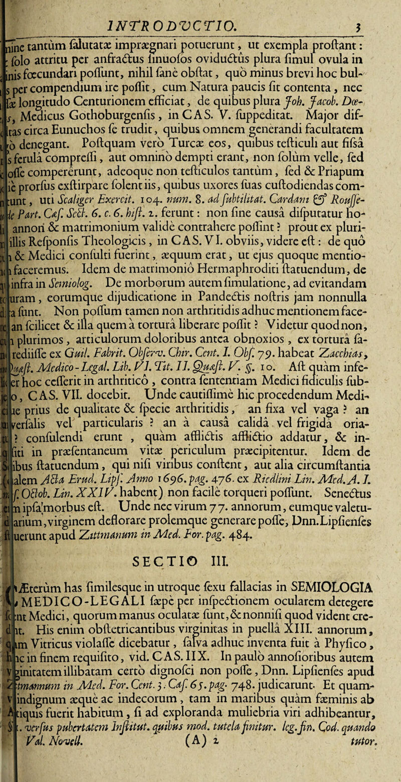 i&lt; JJTnc tantum felutatae impraegnari potuerunt, ut exempla prodant: : folo attritu per anfradus linuofos ovidudus plura fimul ovula in inis foecundan poflunt, nihil fane obdat, quo minus brevi hoc bul- s per compendium ire podit, cum Natura paucis fit contenta, nec J longitudo Centurionem efficiat, de quibus plura Joh. Jacob. Dce- Medicus Gothoburgenfis, inCAS. V. fuppeditat. Major dif- J [tas circa Eunuchos fe trudit, quibus omnem generandi facultatem ro denegant. Podquam vero Tureae eos, quibus tedicuh aut fifsa § ferula compreffi, aut omnino dempti erant, non folum velle, fed offe compererunt, adeoque non tediculos tantum, fed &amp; Priapum e prorfus exdirpare folentiis, quibus uxores fuas cudodiendas com¬ unt , uti Scahger Exercit. 104. num. 8. cui fubtihtat. Cardam RouJJe- e Part. C&amp;f. Sdh 6. c. 6. hifi. 1. ferunt: non fine causa di{putatur ho- annori &amp; matrimonium valide contrahere podint ? prout ex pluri- llis Refponfis Theologicis, in C AS. VI. obviis, videre ed: de quo &amp; Medici confulti fuerint, aequum erat, ut ejus quoque mentio- faceremus. Idem de matrimonio Hermaphroditi datuendum, de infra in Semiolog. De morborum autem fimulatione, ad evitandam uram, eorumque dijudicatione in Pandedis nodris jam nonnulla a funt. Non podum tamen non arthritidis adhuc mentionem face- an fcilicet &amp; illa quem a tortura liberare poffit ? Videtur quod non, 1 plurimos, articulorum doloribus antea obnoxios, ex tortura fa- rediide ex Guil. Fabrit. Obferv. Chir. Cent. L Obf. 79. habeat Zaccbias, hafi. Medico - Legal. Lib. V7. Fit. II. Quafl. ]Z. 1 o. Ad quam infe- er hoc cefferit in arthritico , contra fententiam Medici fidiculis fub- jc 0, C AS. VII. docebit. Unde cautidime hic procedendum Medi¬ ae prius de qualitate Se fpecie arthritidis/ an fixa vel vaga ? an verfalis vel particularis ? an a causa calida vel frigida oria- ? confulendi erunt , quam afflidis adfidio addatur, &amp; in- qiriti in praefentaneum vitae periculum praecipitentur. Idem dc Suibus datuendum, qui nifi viribus condent, aut alia circumdantia ualem ji3a Erud. Lipf. Anno 1696. pag. 476. ex Ricdlini Lin. Med. A. I. f. OBob. Lin. XXIId. habent) non facile torqueri podunt. Senedus n ipfamorbus ed. Unde nec virum 7 7. annorum, eumque valetu- arium,virginem dedorare prolemque generare pode, Dnn.Lipfienfes uerunt apud Zittmanum in Med. For. pag. 484. tc n' m SECTIO III. iterum has fimilesque in utroque fexu fallacias in SEMIOLOGIA L MEDICO-LEGALI faepeper infpedionem ocularem detegere :nt Medici, quorum manus oculatae funt,&lt;5cnonnifi quod vident cre- lt. His enim obdetricantibus virginitas in puella XIII. annorum, j im Vitricus violaffe dicebatur, falva adhuc inventa fuit a Phyfico, h ic in finem requifito, vid. C AS. IIX. In paulo annofioribus autem v jinitatem illibatam certo dignofei non polle, Dnn. Lipfienfes apud 2j mannum in Med. For. Cent. 5. Caf. 65•pag- 748. judicarunt- Et quam- vj indignum aeque ac indecorum , tam in maribus quam faeminis ab tiquis fuerit habitum, fi ad exploranda muliebria viri adhibeantur, § i. verius pubertatem Inflitut. quibus mod. tutela finitur, leg. fin. Cod. quando VaL Novell. (A) z tutor.