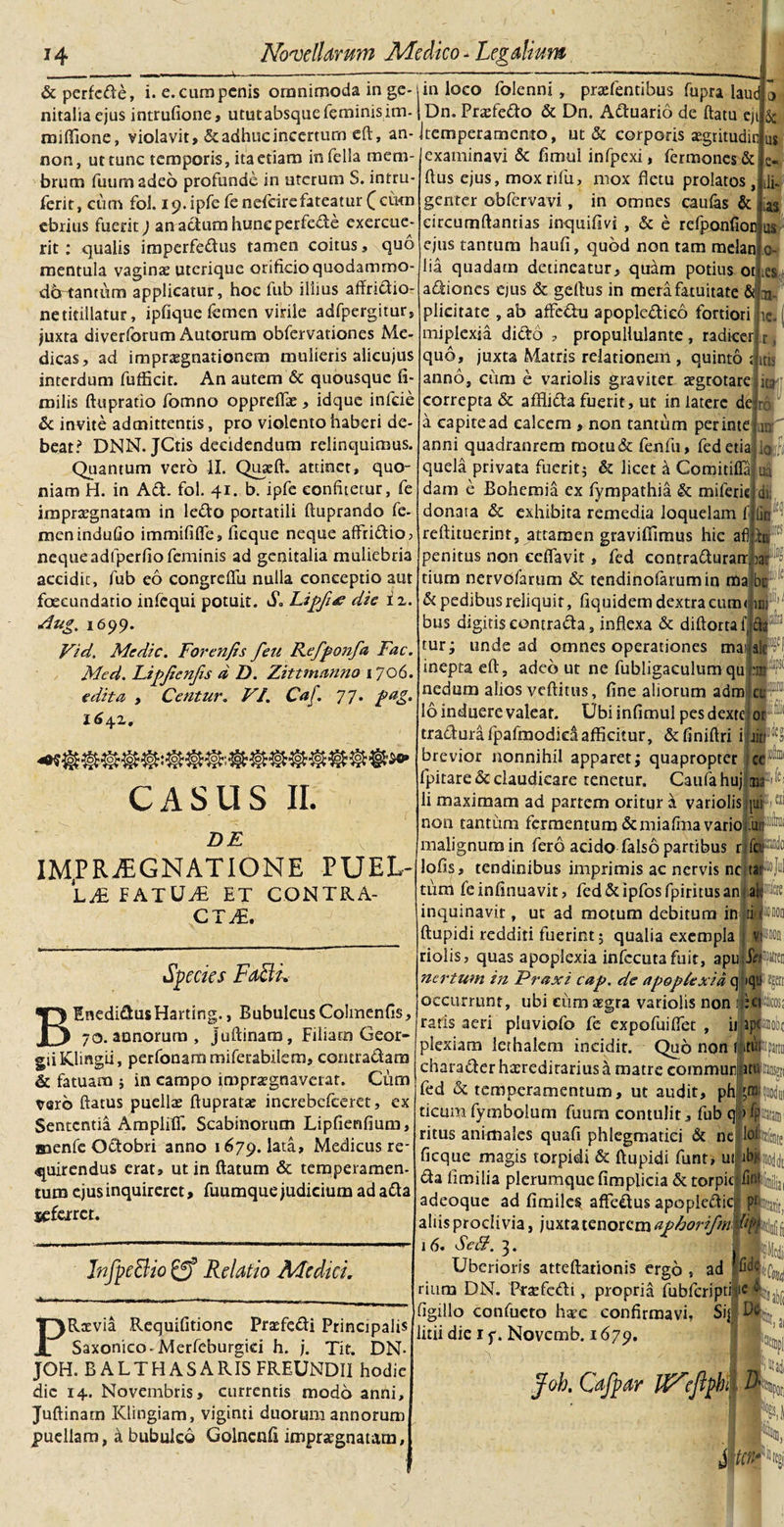 &amp;perfcde, i. e.curapcnis omnimoda in ge¬ nitalia ejus intrufione, ututabsque feminis im- raiftione, violavit, &amp; adhuc incertum eft, an- non, ut tunc temporis, ita etiam in fella mem¬ brum futim adeo profunde in uterum S. intru- ferit, cum fol. 19. ipfe fe nefeire fateatur £ cum ebrius fuerit) anadumhtmcperfede exercue¬ rit : qualis imperfedus tamen coitus, quo mentula vaginae utcrique orificio quodammo- dertantum applicatur, hoc fub illius affridio- ne titillatur, ipfique femen virile adfpergitur, juxta diverforum Autorura obfervationes Me¬ dicas, ad impnegnationem mulieris alicujus interdum fufficit. An autem &amp; quousque fi- milis ftupratio fomno oppreflae, idque infde &amp; invite admittentis, pro violento haberi de¬ beat? DNN. JCtis decidendum relinquimus. Quantum vero IX. Quseft. attinet, quo¬ niam H. in Ad. fol. 41. b. ipfe confitetur, fe impraegnatam in ledo portatili ftuprando fe¬ men induGo immififfe, licque neque affodio, neque adfperfio feminis ad genitalia muliebria accidit, fub eo congreffu nulla conceptio aut foscundario infequi potuir. S. Lipfiae die i z. Aug, 1699. Vid. Medie. Forenfis feu Kefponfa Fac. Med. Lipjienfis d D. Zittmanno 1706. edita , Centur. VI. Caf. 77. pag. I6\z. in loco folenni, praefentibus fupra laud . Dn. Praefedo &amp; Dn. Aduario de flatu eji &amp; Jtemperamento, ut &amp; corporis aegritudin m examinavi &amp; fimul infpexi, fermones&amp; flus ejus, moxrifu, mox fletu prolatos, genter obfervavi, in omnes caufas &amp; circumflandas inquiflvi, &amp; e refponfioc us ejus tantum haufi, quod non tam melan lia quadam detineatur, quam potius ot e- CASUS II. DE adiones ejus &amp; gellus in mera fatuitate &amp; plicitate , ab aflfedu apopledico fortiori miplexia dido , propullulante, radicer ic. quo, juxta Matris relationem , quinto j itis anno, ciim e variolis graviter aegrotare ua correpta &amp; afflida fuerit, ut in latere de a capite ad calcem , non tantum perinte ■ *1 ro xrr anni quadranrem motu&amp; fenfu, fedetia lo¬ quela privata fuerit; &amp; licet &amp; Gomitiffa dam e Bohemia ex fympathia &amp; miferk donata &amp; exhibita remedia loquelam f reftituerint, attamen graviffimus hic af) penitus non cdfavit, fed contradurarrjar tium nervofarum &amp; tendinofarumin ma oa di d* d pedibus reliquit, fiquidem dextra cum&lt; bus digitis eontrada, inflexa &amp; diftorta f, tur; unde ad omnes operationes ma im a ale¬ ci 0 ii IM^RJEGNATIONE PUEL¬ LA FATUifi ET C.ONTRA- CTi£. Species FaBi. BEnedidus Harting., Bubulcus Colmenfis, 70. annorum, juftinam, Filiam Geor- giiKlingii, perfonammiferabilem, contradam &amp; fatuam ; in campo impraegnaverat. Cum vero flatus puellae flupratae increbefceret, ex Sententia Ampliff. Scabinorum Lipfienfium, naenfc Odobri anno 1679. lata, Medicus re¬ quirendus erat, ut in flatum &amp; temperamen¬ tum ejus inquireret, fuumque judicium ad ada jsefarct. inepta efl, adeo ut ne fubligaculum qu nedum alios veflitus, fine aliorum adm 16 induere valeat. Ubi infimul pes dexte traduiifpafmodicaafficitur, &amp;finiftri i brevior nonnihil apparet; quapropter ce fpitare &amp; claudicare tenetur. Caufahuj &lt;tu ^ li maximam ad partem oritur a variolis [uih1 non tantum fermentum&amp; mia fma vario fiw malignum in fero acido falso partibus nfctP lofis, tendinibus imprimis ac nervis nc tat®] tum fe inflnuavit, fed&amp;ipfosfpiritusan aWtfc inquinavit, ut ad motum debitum in ti flupidi redditi fuerint; qualia exempla 1 riolis, quas apoplexia infccutafuit, apu AfU nertum in Praxi cap. de apoplexia q iqu JR occurrunt, ubi cum aegra variolis non IjjPia raris aeri pluviofo fe expofuiffet , iiiajpo plexiam lerhalem incidit. Quo non Itk itu. tra cuod lnfpe&amp;io Relatio Medici. PRaevia Requifltione Praefedi Principalis Saxonico-Merfeburgici h. j. Tit, DN- JOH. BALTHASARIS FREUNDII hodie dic 14. Novembris, currentis modo anni, Juftinam Klingiam, viginti duorum annorum puellam, a bubulco Golnetifi impraegnatam. charader haeredirarius h. matre eommun fed &amp; temperamentum, ut audit, ph ticumfymbolum fuum contulit, fub q ritus animales quafi phlegmatici &amp; nc ficque magis torpidi &amp; flupidi funt, uilib. da iimilia plerumque fimplicia &amp;torpic fi adeoque ad flmiles affedus apopiedicl j aliis proclivia, juxta tenorem aphorifmlpmk 16. Scff. 3. Uberioris atteftationis ergo , ad rium DN. Prjefcdi, propria fubfcripti figillo confucto haec confirmavi, Si| litii die 1 y. Novemb. 1679. Joh. Cafpar UNefiph