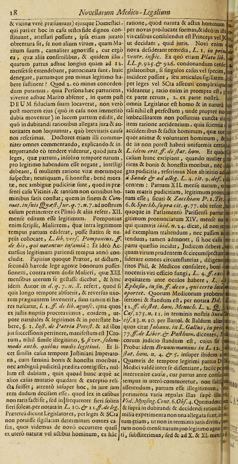 &amp; vicinae vere praefumunt) ejusque Domeftici, | ratione, quod natura &amp; aftus hominum qui pariter hoc in cafu teftesfide dignos con-i per novas producant formas,&amp;ideo in ifti ftituunt, atteftari poflunt, ipfa etiam jurato obtentura fit, fe non alium virum, quamMa ritum fuum , carnaliter agnovifle , cur ergo ea, quae aliis confimilibus, &amp; quidem illis , quarum partus adhuc longius quam ad u. menfesfeextendebant, patrocinata funt, huic denegare, partumque pro minus legitimo ha¬ bere fuftinent ? Quod z. eo minus conceden dum putamus, quia Perfonahaec parturiens, vivente adhuc Marito abfente , in quem poft DEUM fiduciam fuam locaverat, non vero poft mortem ejus (quo in cafu non immerito dubia moventur) in lucem partum edidit, de quo in dubitandi rationibus allegata jura &amp; au toritates non loquuntur, quo brevitatis caufa nos referimus. Do&amp;ores etiam illi commu¬ niter omnes commentando, explicando &amp; in terpretando eo tendere videntur, quod jura &amp; leges, quae partum, infolito tempore natum , pro legitimo habendum efie negant, intelligi debeant, fi mulieres ratione vitae morumque fufpe&amp;ae; neutiquam, fihoneftae, bene mora¬ tae, nec ambigua: pudicitiae funt, quod in prae fenti cafu Vicinis,&amp; tantum non omnibus ho¬ minibus fatis confiat; quem in finem &amp; Com- mat. infuis §fH&lt;eJl.Jur. q. 7. n. 7. ad noftrum cafum pertinenter ex Plinio &amp; aliis refert, XII. menfe editum clfe legitimum. Pomponius enim fcripfir. Mulierem, quae intra legitimum tempus partum ediderat, pofle ftatim fe nu¬ ptiis collocare, L. lib. ver/. Pomponius, ff. de his, qui notantur infamia : Et ideo Ac- curfius legitimum pariendi tempus anno con¬ cludit. Papirius quoque Praetor, utdidtum, fecundb haerede lege agente bonorum pofles- fionem, contrareum dcditMulieri, quae XIII. menfibus uterum fe gcftafle dicebat, 2z hinc idem Autor in d. q. 7. u. X. refert, quod fi quis longo tempore abfuerit, &amp; reverfus uxo¬ rem praegnantem invenerit, fuus tamen ei hae¬ res nafcatur, 1. \.Jf. de lib. agnofe. quia quos ex juftis nuptiis procreavimus , eosdem , ut- pote naturales &amp; legitimos &amp; in poteftate ha¬ bere, §. 1. Injl. de Patria Potejl. &amp; ad illos jus fuccefiionis pertinere, manifeftum eft JCto- rum, nihil fimile illegitimo, §.Jiuer.folmn- modo auth. quibus modis legituni. Et li¬ cet fimilis cafus tempore Juftiniani Imperato¬ ris, cum faemina bonis &amp; honeftis moribus, nec ambigua pudicitia praedita contigififer, nul¬ lum eft dubium , quin quoad hunc aeque ac alios cafus mutatio quaedam &amp; exceptio reli dUfuiflet; attento infuper hoc, injure jam rem dudum decifam efie, quod lex in cafibus non raris fafti fit, fed in|frequenter fieri folitis fieri foleat, per notata in L. 10. ejr 11 fg.de leg. Praeterea dicunt Legislatores, perleges &amp; SCta non potuifie figiliatim determinari ornnes ca¬ fus, quos videmus de novo occurrere quafi ex utero naturae vel a&amp;ibus hominum, ex hac vis cafibus confulendus eft Princeps vel JC ut decidant , quid juris. Novi enim nova defiderant remedia, L. 1. in prm 'ventr. injjic. Ex quo etiam Plato lib. LL.p.yzs.gr 9x6. condonandum cenfe gislatoribus, fi fingulos cafus vel fpecies, incidere poflint, feu articulos figiliatim, per leges vel SCta aflecuti complcxiquc videantur; ratio enim in promptu eft, p ex parte rerum, z. ex parte noftri omnis Legislator eft homo &amp; in natura tali nihil eft perfe&amp;um j unde propter no imbecillitatem non poftumus eunda rit item rarione accidentium, quia fcientiai accidentibus &amp; fadis hominum, quae tot quot anima: &amp; voluntates hominum , &amp; de iis non poteft haberi uniformis certit 10 ta L. idem erit.Jf. de Jiat. hom. Et quot 0 fe®3 cafum hunc excipiant, quando mulier] tu• D°n riens &amp; bonis &amp; honeftis moribus, nec J ibffciot gua pudicitia, referimus Nos ab initio ad-alta d Sande &amp; ad alleg. L. 4. tit. 9. def fidi- centcm : Partum XII. menfe natum, oudiitfrf tam matris pudicitiam, legitimum proni, tum efie ; ficuti &amp; Zacchiam P. 1. Titi, lita, 6. &amp; Speckh.fupra cit. q. 77. ubi refert, le jus di quoque in Parlamento PariGenfi partur lelip- gitiraum pronunciatum XIV. menfe na miltjm qui quamvis ibid. n. z\. dicat, id non te ad exemplum trahendum , nec palfim aijiitliwm tendum, tamen admonet, fi hoc cafu partu quaeftio incidat. Judicem debere,! quam virum prudentem &amp;circumfpedun anUcmfi fiderare omnes circumflandas, diligenti pe^debui ritos Phil, &amp; Medicos confulere, boni &gt;et nocentis viri officio fungi, L. 4.ff.excdb invisite i ’ aequitatem ante oculos habere , Z. Ephe/10, infin.ff. de eo , qui certo loco «tttoiiafer oportet. Quorum Medicorum proboru afitcardua fertioni &amp; flandum eft, per notata Dd. iijiofk; 1 z.ff. deflat, hom. Menoch. L. z. pUltis; ( Caf zy$.n. 11. in terminis nofttis Suea cif.s^.n. 10. per Bartol. &amp; Baldum alioitai quos citat J ohann. in L. Gallus, in prh 7l-ff' de Liber. &amp; Poflhum. dicentes, 1 di- eorum judicio flandum eft, cujus fit Probat idem Prunnanannus in L. 11. Jiat. hom. n. 4. &amp; 5. infuper ibidem a;:is. fMtctlj Quamvis de tempore legitimi partus D Medici valde inter fe difientiant, facile pc. int intervenire caufa:, cur partus ante confu im tempus in utero commoretur, non faeikii filis fll[ Mrnit, fati C; m 1% aflerendum, partum efie illegitimum, 1 ex¬ perimenta varia regulas illas faepe illu nt. Pid. Mynjlng. Cent. 6.0bf. 4. Quemadmc un &amp; fupra in dubitandi &amp; decidendi rationib fi- milia experimenta non una allegata funt, ii m* tum etiam, ut non in terminis juris divini, ir* tum nono menfe natum pro legitimo agno n* .'jt ti, fubftiterimus, fed &amp; ad X. &amp; XI. roeni is J