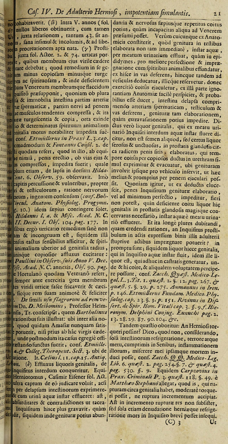 m HIO m it®,! VI W\ 11(11 iohabitavcrit. (/3) Intra V. annos (fol. nullos liberos obtinuerit, cum tamen 9 juxta relationem , tantum 43. fit an- fana infimul &amp; incolumis, &amp; ad libe¬ re* it &amp; i t; U ((jiit U Jncni ikw 'io5a&lt;j hcmii Caf. IV. De Adulterio Hernioft, impotentiam Jtmulantif. 11 n no 67 U&gt; no fot a procreationem apta nata, (y) Profti- 5uj, juxta fol. Ador. 2. &amp; 74. urticas por- , quibus membrum ejus virile caedere tare debebat; quod remedium in fe ge¬ nitam minus copiofam minusque turge feci itir jiel &amp; nu m ac fpirituofam , &amp; inde deficientem Ium Venereum membrumque flaccidum juifito prafupponit, quoniam ob plura fa &amp; immobilia inteftina partim arteria; 12 fpermaticae , partim nervi ad penem lemufculos tendentes comprefla , &amp; ita ura: turgefeentia &amp; copia , orta exinde io &amp; determinatus fpirituum animalium nitalia motus notabiliter impedita fue- conf. Ettmullerus in Praxi L.^.cap. emadmodum &amp; Fontanus Confit, 2. de 'i:&amp; li quodam refert, quod in illo, ab equi- ie nimia , penis eredio , ob vias ejus &amp; is compreflos , impedita fuerit; quale llj alum etiam , de lapfii in dorfum Hilda- 'ent. 6. Obferv. 59. obfervavit. Imo Sri ad tUi v», cbfm ■ Kil quacuf./f 1 tofe Rjuiln . lis Dpt«i corie:,. 3S i» jit llUD&amp;ft) lOdUCdR D prO; |U. initem ii® danria &amp; nervofus faepiusque repetitus coitus potius, quam incapacitas aliqua ad Venerem prafumipoflet. Verum cuicunque ex Anato¬ micis conftiterit, quod genitura in teftibus elaborata non tam immediate , inftar aqua; , per meatum urinarium effluat, quam in epi- didymes, pro meliore perfedione &amp; imprte- gnatione cum fpiritibus animalibus effundatur, ex hifce in vas deferens, hineque tandem ad veficulas deducatur, illicque refervetur, donec exercitio coitus ejaculetur, ex illa parte igno¬ rantiam AnatOmiae facile perfpiciet, &amp; proba¬ bilius e fle ducet , inteftina delapfa compri¬ mendo arteriam fpermaticam , tefticulum &amp; vas deferens, genitura tam elaborarionem, quam extravafationem potius impedire. Di¬ dus vero liquor genitalis, qui ex meatu uri¬ nario Inquifiti interdum aqua: inftar fluere di¬ citur, non cft femen aliquod, fed certus liquor ferofus&amp; unduofus, in proftatis giandofiscir¬ ca radicem penis fitis, elaboratus, qui tem¬ pore coitus per copiofos dudusin urethram fi. mul exprimitur &amp; evacuatur, ubi genituram involvit ipfique pro vehiculo infervit, ut haec melius &amp; promptius per penem ejaculari pof- :apitispercuffione&amp; vulneribus, propter 'fit. Quoniam igitur, ut ex dedudis eluce¬ ri &amp; tefticulorum , ratione nervorum fcit, penes Inquifitum genitura elaboratio orum, ingentem confenfum {conf.Boh-1 vel ad minimum perfedio , impeditur, fieri 'ircul. Anatom. Phyfiolog. Progymn. non poteft, quin deficiente coitu liquor hic 10.) idem faspius contingere foler. genitalis in proftatis giandofis magisque coa- Hitdanus l. a. &amp; Mifc. Acad. N. C. cervatusneceflario, inftaraquaee meatu urina* II.Decur.I. Obf. 104 .pag. 177- 1° rio efflueret. Et ita longe plures dubitandi, fibus ergo urticatio remedium fane non quam credendi rationes, an Inquifitus profti- im &amp; incongruum eft , fiquidem illa bulum in adis expreflum binis illis adulterii :nfus tadus fcnfibilius afficitur, &amp; fpiri- ftupri ve adibus impragnare potuerit? in animalium uberior ad genitalia radius, promptu funt j fiquidem liquor hicce genitalis qui in Inquifito aquas inftar fluit, idem ille li¬ quor eft, qui adhuc in caftrads generatur, un¬ de &amp; hi coire, &amp; aliqualem voluptatem percipe¬ re poliunt, conf. Zacch. GfuJfl. Medico-Le- gal.L. i.Fit. 1. quxfl. z. §. i z. pag. 267. py qu&lt;eft. 7. §. z9. p. 275-. Ammannus in Iren. p. 146. Ettmullerus Fundam. Medico.Phy. folog.cap. 23. §. 3. p. 151. Rivinus in Dtp. fert. deSpir. Hom. Vitalicap. 3. §. y.f.Hie- ronym. Delphini Conjug. Eunuchi pag. 2. 13. 28.29. 87. 90.104. &amp;c. Tandem quaeftio oboritur: An Herniofi tor¬ queri poflint? Dico, quod non, confiderando, fola inteftinorum refrigeratione, terrore atque metu, cumprimis in Senibus, inflammationem illorum, miferere mei ipfamque mortem in¬ duci pofie, conf. Zacch. OfCh Medico ■ Leg. Lib. 6. qutffi. 2. pag. 25-4. §. 7. (f qu*ft.^ pag. 5'3°* §• 9‘ Equidem Carpzouius in Prax. Criminali P. 3. quxfl. 118. §. 49. e Matth&lt;eo Stephand2\\ezyi, quod is , qui ru¬ pturam circa genitalia habet, moderate torque¬ ri poffit, ne ruptura incrementum accipiat. Aft in incremento ruptura res non fubfiftet, fed fola etiam denudatione herniaeque refrige¬ ratione mors in Inquifito brevi poffetinfequi. (C) 5 Ut inisque copiofior affluxus excitatur: Paullini in Obferv.fuis Anno V. Dec. eani* 'fc. Acad. N. C. annexis, Obf 90.pag. Diniffi§j e Hortulano quodam Veterano refert, femper ante exercitia $rea membrum es viridi urticae fafce fricaverit &amp; caeci- laiiufi, ficque rem fuam animose &amp; feliciter primiiS De fimili ufu flagrorum adremve- jrinii» 'mDa.D.Meibomius, Profeflbr Helra- (liDafcat nfis, Tr. confcripfit, quem Bartholinus n przpob vationibus fuis illuftrat; ubi inter alia no- tfBifeti, quod quidam Amafiae nunquam fatis- prei» : potuerit, nifi prius ab hac virgis caede [limitati , unde poftmodum ita caefus egregie offi umllfo raeftandofundus fuerit, conf. Etmulle■ ■jtio,® a.(f Colleg. Fherapcut. Se A. 3. ubi de Ur atione. It. Cxlius 1.11. cap. 1 y. Antiq. xifiip’ on. (^) Effluxus liquoris genitalis, de [odp^ inquifitus interdum conqueritur. Equi dei Herniotomus , Cafimir Eifener fol. Ad. io ultra captum de eo judicare voluit, aefi icitof2111 Per delapfum inteftinorum exprimere- gJfUr &amp;cum urina aquae inftar efflueret: aft , jd, ali; abfurditates &amp; contradidiones ut tacea- qpjat Inquifitum hisce plus gravavit, quam dit, fiquidem inde genitura potius abun-