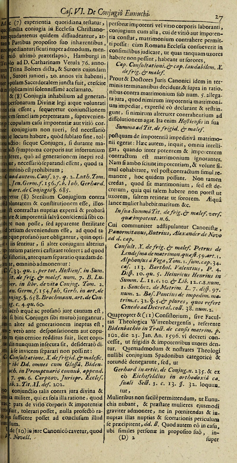 qu&lt; k fimilia conjugia in Eeclefia Chriftiano- WJ ;juadantenus quidem difTuadeantur, at- tan fe Tei rnn Vid cer «n :onl anj t p .ori KtQ UQ| rini jfljN 0£| :4j £1 Cdf. EI. E)c ConjugiS Eunuchi• Partibus propofito fuo inhaerentibus, 7 noti Dpediantur;ficud nuper admodum, men- nio ultimo praeterlapso, Hamburgi in lo ad D. Catharinam Vetula 76. anno- Trina Boltcrs dida,&amp; Sutoris cujusdarn , Sutori juniori, zo. annos vix habenti, pulamSacerdotalem junda fuit, crefcite tiplicamini folenniflime acclamato. &amp; (8) Conjugia inhabilium ad generan ijqi perfonarum Divinae legi atque voluntati ria eflent, fequeretur conjundionem em fcmel jam perpetratam , fupervenien- copulam cafu impotentiae aut vitio cor. conjugium non tueri, fed necefiario ie locum habere, quod fublato fine, tob i&amp;io: ficque Conjuges, fi durante ma- 116 fymptoma corporis aut infortunium t| letet, quo ad generationem inepti red □r, necefiariofeparandi eflent, quod ta mnino eft prohibitum ; nodantem. Cauf. zy. q. z.Lutb.To?n. Jen.Germ.f 15 O.f. b. 1oh. Gerbard. n art. de Conjugio §. 685. :etur (8) Sterilium Conjugium contra )luntatem &amp; conftitutioncm efie, illos- ft contradas nuptias experta &amp; probata ■i ite &amp; impotentia falva conlcientiafibi co- e non poffe, fed apparente fterilitate irtiumdeveniendum efie, ad quod ta :quc profano jure obligantur, quin opti- iis fentitur , fi alter conjugum alterius ntiam patienti caftitate toleret; ad quod ittoriis, antequam feparatio quaedam de- r, omninoadmonentur: ‘53* *2U' 1 .per tot. Ho/lienf in Sum. |it. de frig. &amp; malef. num. 7. B. Lu- er. in libr. devita Conjug. Tom. 2. en. Germ.f. 154.Job. Gerb. in art.de 4j mjug.%. 6f 8-Brocbmann. art.deCon- tg. C. 4, qu. 60- )i aero aeque ac profano jure cautum eft , fi bini Conjuges fibi mutuo junganrur, a alter ad generationem ineptus eft , s vero ante dcfponfationem aut copu- m ejus certior redditus fuit, licet copu- C ilis nunquam infecuta fit, defiderato di afe invicem feparari non pofiint: Confultatione. X de frigid. &amp; malef c. “ ibi Dd. otnnes cum Glofd. Biden- ich. in Promptuario connub. append. 7. qu. 6. Carpzov. Jurispr. Ecclef. ib. 2. Tit. XI. def zOz. conjundio talis contra jura divina &amp; Nui ia militet, qui ex fola illa ratione, quod ttacj; pars de vitio corporis &amp; impotentiae ?uit, tolerari poflet, nulla profedo ra- ertii irin; perfonae impotenti vel vitio corporis laboranti, conjugium cum alia, cui de vitio aut impoten- tia confiat, matrimonium contrahere permit- n poi^lt; c^m Romana Ecclefia confueverit in confimilibus judicare, ut quas tanquamuxores nabere non pofiint, habeant utforores, Cap. Confultationi. &amp; cap. laudabilem. X. d*frig. &amp; malef Prout &amp; Dodores Juris Canonici idem in ter¬ minis terminantibus decidunt,&amp;fupra in ratio. _ nil3Us contra matrimonium fiub num. 5. allega¬ ta jura, quod nimirum impotentia matrimoni¬ um impediat, exprcfse eo declarant &amp; reftrin- gunt, fi nimirum alteruter contrahentium ad difiolutionem agat. Ita enim Hofienfis in fua Summa ad Tit. de frigid. (f malef. poftquamde impotentia impeditiva matrimo¬ nii egerat: Hxc autem, inquit, omnia intelli- gas, quando inter potentem &amp; imperentem contradum eft matrimonium ignorantes. Nam fi ambo fciuntimpotentiam, &amp; volunt fi! mul cohabitare, vel poftcontradum fimulirc- manere , hoc quidem pofliinr. Non ramen credas, quod fit matrimonium , fed eft de¬ cretum, quia qui talem habere non poteft ut uxorem, faltem retineat ut fororem. ^Equa lance mulier habebit maritum &amp;c. In fua Summa fit. de frig.&amp; malef. verf. qu* impotent. n. 6. Cui communiter adftipulantur Canoniftje, Panormitanus putrius, Alexander de Novo ad d. cap. Confult. X. de frig. (f malef. Petrus de Lende f na de matrimon.quafl. 9 ,art , ^ Alpbon/usdVega,Tom. \.fum.cap. 34*. caf 113. Bartbol. Valentius, P. 4. 10. qu. 5”. Heinricus Henrius in Summ. L.n.c.xG fyLib. ,x.c.z.num. I. Sanchez. de Matrim. L. 7. difj. 97. ?ium. z. Baf.Poncius de impedim.?na- trim.c. 32. §.plures, quos refert Cenedo adDecretal. coli. 3 8. num. z. Quapropter&amp;(n) Confiftorium, fi ve Facul¬ tas Theologica Wirtenbergenfis , referente Bidenbachio in Tra&amp;. de caufs matrim. p. iQz.die Z3. Jan. An. 1596. vi decreti con- ceftit, ut frigidis &amp; impotentibus uxores den¬ tur. Quemadmodum &amp; noftrates Theologi nullibi conjugium Spadonibus categorice &amp; rotunde denegarunt,fed, ut Gerhard inartic. de Conjug.n. 135-. &amp; ex co Lichsfeidius in ortbodoxid ca fuali SeB, # I s fufficere poflet ad conclufum illud ium. tur 3* c. 13. §. 3z. loquun_ de (10) ia jore Cajionico cavetur, quod Novell, y Mulieribus non facile permittendum, ut Eunu¬ chis nubant, &amp; pracftare mulieres ejusmodi graviter admonere, ne in poenitendas &amp; i«. nuptas illas nuptias &amp; fcorrationis periculuna fe praecipitent,^. II. Quod autem eo in cafu, ubi fimiles perfonae in propofito fuo , in- x fuper N