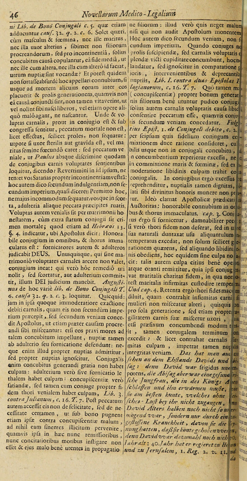 ni Lib. de Bono Conjugali c. 5. quae etiam adducuntur cauf. 32. q. z.c. 6. Solet quaeri, cum mafculus &amp; foemina, nec ille maritus, ne filiorum : illud vero quis neget malun ni fi qui non audit Apoftolum monentem Hoc autem dico fecundum veniam, non f Quando conjuges tu WUlll lUrtl^Uluj w y - -&gt;-** nec illa uxor alterius , fibimet non filiorum j eundum imperium. Quando conjuges 1 procreandorum, fed pro incontinentia, folius prolis fufeipiendae, fed carnalis voluptatis concubitus causa copulamur, eafidemedia, ut -■jri- j--*- .1  altera, nec illa cum altero id faciat, nec ille cum...—---- utrum nuptiaefint vocandae? Etpoteft quidem nonfortaffeabfurde hoc appellari connubium, fi usque ad mortem alicujus eorum inter eos placuerit &amp; prolis generationem, quamvis non ea causa conjundti fint, non tamen vitaverint, ut vel nolint fibinafei liberos, vel etiam opere ali¬ quo malo agant, ne nafcantur. Unde &amp; vo luptas carnalis , prout in conjugio eft &amp; iub congreflu fentitur, peccatum mortale non eft, licet effe&amp;us, fcilieet proles, non fequatur: utpotc fi uxor fterilis aut gravida eft, vel ma ritus femine foecundo caret: fed peccatum ve niale, ut Paulus absque diferiraine quodam de conjugibus carnis voluptates fentientibus loquitur, dicendo: Revertimini in idipfum, ne tentet vosSatanas propter inconrinentiamveftra: kocautem dico fecundum indulgentiam,non fe¬ cundum imperium,quafi diceret: Permitto hoc, nemajus incommodumfiequatur,vosque in fcor- ta, adulteria aliaque peccatapreeeipites ruatis. Voluptas autem venialis fit per matrimonii ho neftatem, eum extra ftatum conjugii fit cri¬ men mortale; quod etiam ad Hebraeos 13. §. 4. indicatur, ubi Apoftolus dicit: Honora bile conjugium in omnibus, &amp; thorus imma culatus eft : fornicatores autem &amp; adulteros judicabit DEUS. Unusquisque, qui fine ma¬ trimonio voluptates carnales arcere non valet, conjugium ineat: qui vero hoc remedio uti nolit, fed fcortatur, aut adulterium commit¬ tit, illum DEI judicium manebit, Augu/li- nus de hoc varie lib. de Bono Conjugali T. 6. caufa 32. q. 2, c. 3. loquitur. Quicquid: jam in ipfa quoque immoderatiore exa&amp;ione debiti carnalis, quam eis non fecundum impe¬ rium praecepit, fed fecundum veniam conce¬ dit Apoftolus, ut etiam praeter caufam procre¬ andi fibi mifceantur: ctfi eos pravi mores ad talem concubitum impellunt, nuptiae tamen ab adulterio feu fornicatione defendunt: ne¬ que enim illud propter nuptias admittitur, fed propter nuptias ignofeitur. Conjugalis anim concubitus generandi gratia non habet eulpam: adulterium vero five fornicatio le thalem habet culpam: concupifcennre vero fanandae, fed tamen cum conjuge propter fi¬ dem thori venialem habet culpam, Lib. 3. contra Julianum, c. 16. T. 7. Poft peccatum autem acceffit eis non de felicitate, fed de ne ceftitate certamen , ut fub bono pugnent etiam ipfiae contra concupifeentiae malum , ad nihil eam finentes illicitum pervenire , quamvis ipfa in haec nunc remiffioribus i nunc concitatioribus motibus inftigare non effet &amp; ejus malo bene utentes in propagatio plendae victi cupiditate concumbunt, hocm laudatur, fed ignofeitur in comparatione \ /oris , intervenientibus &amp; deprecantibj nuptiis, Lib. I. co?itra duas Epiflolas l lagianorum, r, 16. Z! 7. Quo tamen m; &gt; su ( concupifcentiae) propter bonum generat nis filiorum bene utuntur pudico conjugj folius autem carnalis voluptatis caufa libid confentire peccatum efte, quamvis conju ris fecundum veniam concedatur. Fulg tius Epifl. 3. de Conjugali debito, c. 2. i per feipfum quis fidelium conjugum ec mixtionem duce ratione confideret, cu bilis usque non in conjugali concubitu , n concumbentium reperietur exceflii, ne in commixtione maris &amp; fceminze, fed ex moderatione libidinis culpam trahit co conjugalis. In conjugibus ergo exceflus ' reprehenditur, nuptialis tamen dignitas, lati fibi divinitus honoris munere non pr cur. Ideo clamat Apoftolicae praedicati Au&amp;oriras: honorabile connubium in ot ii* bus&amp; thorus immaculatus, Lap. 3. Conji * ' cus e*rgo fi fornicetur , damnabiliter peo : % fi vero thori fidem non deferat, fed in ufraj fua naturali duntaxat ufu aliquantulum n- ir- temperatus excedat, non folum feilicet g;e rationem quaerens, fed aliquando libidinijr. nis obediens, hoc equidem fine culpa no a- cit: talis autem culpa citius bene opeioti atque oranti remittitur, quia ipfi conjugiir- vat maritalis charitas fidem, in qua norio- teft maritalis infirmitas cuftodire tempei .31. Und cap. 4. Retenta ergo thori fides maci m diluit, quam contrahit infirmitas carni fi mulieri non mifceatur alteri; quisquis an pro fola generatione , fed etiam proptei a- gilitatem carnis fure mifcetur uxori , etfi praefixum concumbendi modum t is it , tamen conjugalem terminum ori excedit : &amp; licet contrahat carnalis mitas culpam , impetrat tamen nu4 integritas veniam. Das hat man aut zu fehen an dem Ehflande Davids und bu fag : denn David 'war frigidus une. m. potens, me Abijag abcrwar einegejund \ri- fche Jungfrau, die in des Kbnigs A m fchlaffen und ihn erwdrmen mulle, vie fie ani oejlen kunte, rv,velches ohne 'et- fcljcs - Lujl bey ihr nicht zugangen, 1 m '!!(( Dmoid Alt er s halben noch nicht fo uti) er- niogend war, fondern nur durch ein.au- 1 ge/lofene Kranckheit, davon fte die hf- ; nunghatten y dajlfce kbntegeholcn 7jveif?t, denn David'war dazumahl noch nich 70. ‘j }ahr ait: 4O./ahr hat er vcgieretzu Ht ott und zu Jerufalem, 1. lieg. 2. ti, nd W 'r t jd da