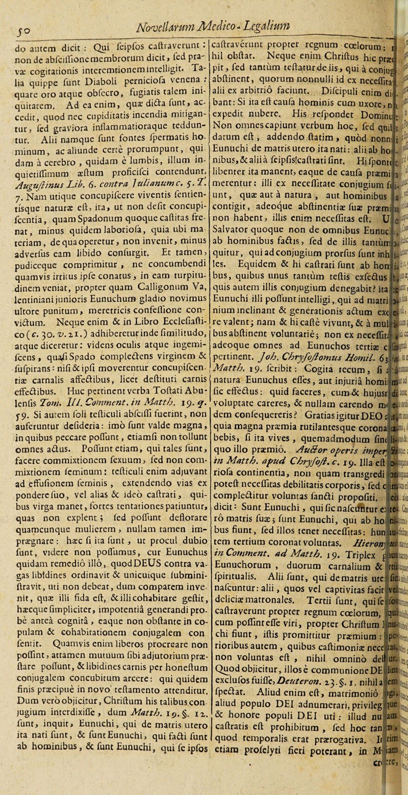 s° do autem dicit : Qui feipfos caftraverunt . non de abfcilfione membrorum dicit, fed pra¬ va; cogitationis interemtionemintelligit. Ta¬ lia quippe funt Diaboli perniciofa venena . quare oro atque obfecro, fugiatis talem ini¬ quitatem. Ad ea enim, quae dida funt, ac¬ cedit, quod nec cupiditatis incendia mitigan¬ tur, led graviora jnflaromatioraque teddun- tur. Alii namque funt fontes fpermatis ho¬ minum, ac aliunde certe prorumpunt, qui dam a cerebro , quidam e lumbis, illum in- quietiffimum aeftum proficifci contendunt. Augujlinus Lib. 6. contra ]ul/anumc. y. ‘T. 7. Nam utique concupifcere viventis fentien- tlsque naturae eft, ita, ut non defit concupi- fcentia, quam Spadonum quoque caftitas fre¬ nat, minus quidem laboriofa, quia ubi ma teriam, de qua operetur, non invenit, minus adverfus eam libido confurgit. Et tamen, pudiccque comprimitur , ne concumbendi quamvis irritus ipfe conatus, in eam turpitu¬ dinem veniat, propter quam Calligonum Va, lentiniani junioris Eunuchum gladio novimus ultore punitum, meretricis confeffione con¬ victum. Neque enim &amp; in Libro Ecclefiafti- co(c. 30. t&gt;.zi.) adhiberetuf inde fimilitudo, atque diceretur; videns oculis atque ingemi- fcens, qua^fi Spado compledens virginem &amp; fufpirans: nifi&amp;ipfi moverentur concupifcen tiae carnalis affedibus, licet deftituti carnis effedibus. Huc pertinent verba Toftati Abu* lenfis Tom. ///. Commcnt. in Matth. 19. q. f9. Si autem foli tefticuli abfciffi fuerint, non auferuntur defideria: imo funt valde magna, in quibus peccare poliunt, etiamfi non tollunt omnes adus. Poflunt etiam, qui tales funt, facere commixtionem fexuum, fed non com¬ mixtionem feminum: tefticuli enim adjuvant ad eflfufionera feminis , extendendo vias ex pondere fuo, vel alias 6c ideo caftrati, qui¬ bus virga manet, fortes tentationespatiuntur, quas non explent; fed poliunt deflorare quamcunque mulierem, nullam tamen im¬ praegnare : haec fi ica funt, ut procul dubio funt, videre non poffumus, cur Eunuchus quidam remedio illo, quod DEUS contra va¬ gas libidines ordinavit &amp; unicuique fubmini- ftravit, uti non debeat, dum comparem inve¬ nit, quae illi fida eft, &amp; illi cohabitare geftit, haecque {impliciter, impotentia generandi pro- be antea cognita , eaque non obftante in co¬ pulam 6c cohabitationcm conjugalem con fentit. Quamvis enim liberos procreare non poffint, attamen mutuum fibi adjutorium prae - ftare poliunt, &amp; libidines carnis per honeftum conjugalem concubitum arcere: qui quidem finis praecipue in novo! tefiamento attenditur. Dum vero objicitur, Chriftum his talibus con jugium interdixifle , dum Matth. 19. §. n, funt, inquit. Eunuchi, qui de matris utero ita nati funt, &amp; funt Eunuchi, qui fadi funt caftraverunt propter regnum coelorum; \ hil obftar. Neque enim Chriftus hic praet pit, fed tantum teftaturdeiis, qui a conjuo bant.-Si itaefteaufa hominis cum uxore, n ■ . j-i, JB abftinent, quorum nonnulli id ex neceffita 1 alii ex arbitrio faciunt. Difcipuli enim dii. f. P expedit nubere. His refpondet Domini Non omnes capiunt verbum hoc, fed qnil datum eft , addendo ftatim , quod nonn' 1 Eunuchi de matris utero ita nati; alii ab hoi nibus,&amp;aliia fcipfisfcaftratifinr. Hifponu c :c libenter ita manent, eaque de caufa prtemi 5 i’ merentur: illi ex neceflfitate conjugium fi jl®Ci unt, quae aut a natura , aut hominibus $ 1 i &amp; lif contigit, adeoque abftinentiae fuae prxmi non habent, illis enim neceffitas eft. U e Salvator quoque non de omnibus Eunuc! ab hominibus fadis, fed de illis tantum quitur, qui ad conjugium prorfus funt inh les. Equidem &amp; hi caftrati funt ab horr bus, quibus unus tantum teftis~ exfedus quis autem illis conjugium denegabit? ita Eunuchi illi poflunt intelligi, qui ad matri'3 nium inclinant &amp; generationis adum exc c re valent; nam &amp; hi cafte vivunt, &amp; a mul 'M\ bus abftinent voluntarie; non ex neeeffit; .1»« adeoque omnes ad Eunuchos tertias c ftipi pertinent. Joh. Chryfojlomus Homil- 63 Matth. 19. feribit: Cogita tecum, fi ; :*£■ natura Eunuchus efles, aut injuria horni mfsad fic effedus: quid faceres, cumdc hujusrjdlw voluptate careres, &amp; nullam carendo m&lt; .eJiotdi dem conlequereris i Gratias igitur DEO £ is|iinii quia magna praemia rutilantesque corona ««M bebis, fi ita vives , quemadmodum fin&lt; li-Ui quo illo praemio. AuBor operis imper 5»c i in Matth. apud Chryfojl. c. icj. Illa eft d-Uk riofa continentia, non quam transgredi Dtfeiaa poteft neceffitas debilitatis corporis, fed c mkef compleditur voluntas fandi propofiti. eq alio dicit: Sunt Eunuchi, quificnafcilhtureaite Coi ro matris fuae; funt Eunuchi, qui ab ho nijjntj bus fiunt, fed illos tenet neceffitas; hun iu«lus tem tertium coronat voluntas. Hieronj Jiattk in Commem, ad Matth. 19. Triplex puiko Eunuchorum , duorum carnalium &amp; rtiipijiiai fpiritualis. Alii funt, qui de matris ute nafcuntur: alii, quos vel captivitas facit ve deliciae matronales. Tertii funt, quii caftraverunt propter regnum coelorum, 1 cum poffintefle viri, propter Chriftum 1 ntiJkoij chi fiunt, iftis promittitur praemium : rioribus autem , quibus caftimoniae nece non voluntas eft , nihil omnino dei 1 ur. u Quod objicitur, iliose communione DE lini exclufosfuifle,Denteron. 13.§. 1, nihila em fpedat. Aliud enim eft, matrimonio 'figi» aliud populo DEI adnumerari, privilegliue || &amp; honore populi DEI uti; illud nu at caftratis eft prohibitum , fed hoc tan ti quod temporalis erat praerogativa. Itjlrif ab hominibus, &amp; funt Eunuchi, qui feipfos etiam profelyti fieri poterant, in M|i; cr ’re,