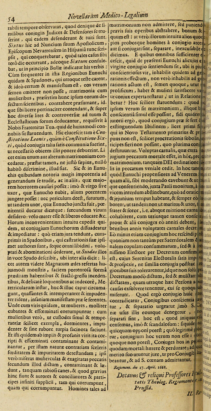 rabili tempore obfervatas, quod denique de h- milibus conjugiis Judices &amp; Defenforesfetru- ferint, qui eadem defenderunt &amp; tuiti funt. Sixtus hic ad Nuncium fuum Apoftolicumi, Epifcopum Nevarrenfera in Hifpania tunc fcn- pfit, qui conquerebatur , quod tales cafusfibi toto die occurrant, adeoque Sixtum confide¬ bat, ut in principio Bullas indicatur his verbis . Cum frequenter in iftis Regionibus Eunuchi quidam &amp; Spadones, qui utroque tefte carent, &amp; ideo certum &amp; manifeftura eft, eos verum femen emittere non poffe , matrimonia cum mulieribus, praffertim hunc ipfum eorum de- fe&amp;uin fcientibus, contrahere praefumant, id- que libi licere pertinaciter contendant, &amp; fuper hoc diverfe lites &amp; controverfiae ad tuum &amp; Eccleftaftieum forum deducantur, requifivit a Nobis Fraternitas Tua, quid de hujusmodi con- nubiis fit ftatuendum. Hk elueefeit tam c Con¬ flit utione Leonis, quam e ConflitutioneSix- ti, quod conjugia talia fatis communia fuerint, ut neceffario obicem illis ponere debuerint. Li cet enim unum aut alterum matrimonium con¬ cedatur, praeftat tamen, ne jufto faepius, nullo habito diferimine, illud fiat. Sic &amp; in Eunu¬ chis quibusdam notoria magis impotentia ad generandum fc trudit, ac in aliis, quae majo¬ rem horrorem caulari poffet: imo &amp; virgo five uxor , quae Eunucho nubit, alium potentem jungerepoffet: nec periculum deeft, futurum, ut tandem uxor, quae Eunucho jun&amp;a fuit, poe¬ nitentia ducatur dicatque: fpecundum virum defidero: volo mater efle &amp; liberos educare &amp;c. Horum inconvenientium intuitu expedit qui¬ dem, ut conjugium Eunuchorum diffuadeatur &amp;impediatur : quo etiam jura tendunt, cum¬ primis in Spadonibus, qui caftrationis fuse ipfi- met authores funt, feque omni libidini, volu¬ ptati &amp; abominationi dederunt, ut Suzdas illos in voce Spado deferibit, ubi inter alia dicit: li¬ cet autem videre Magnatum aedes refertas hu¬ jusmodi monftris, faciem portentofa forma praediram habentibus &amp; fra&amp;o greffu inceden¬ tibus, &amp; delicate loquentibus ac indecore, Me¬ retricularum inftar, huc&amp;illuc caputcircuma gunt, quaffantes&amp; intemperanter &amp; impuden¬ ter rident, infaniam roanifeftam prae fe ferentes. Unde cum virisquidam, ut mulieres, molliter cubantes &amp; effoeminati corrumpuntur : cum mulieribus vero, ut cuftodes fimul &amp; tempe- rantiae fcilicet exempla , dormientes, impu¬ denter &amp; fine rubore turpia facinora faciunt. Et ifti quidem ab impiis &amp; profanis viris ita cor- ripti &amp; effoeminati contaminant &amp; contami¬ nantur , per iftam naturae contrariam fceleris foeditatem &amp; impuritatem deteftandam ; ipfi vero miferas mulierculas &amp; exagitatas peccatis fecundum illud di&amp;um , contaminant &amp; lae¬ dunt , tanquam rabioficanes,&amp; quod gravius hinc fiunt &amp; autores 6c conciliatores &amp; parti¬ cipes infiniti fupplicii, ram qui corrumpunt, quam qui corrumpuntur. Homines tales ad matrimonium non admittere, fed puniend* i pravis fuis operibus abftrahere, bonum &amp; quum eft : at vero illorum intuitu alios quoc pios probosque homines d conjugio arcei aut fi conjugati fint, feparare, inexcufabile dicimus. E quibus omnibus fufficienter cefeit, quid de praefenti Eunuchi alicujus c virgine conjugio fentiendum fit, ubi is piu confcientiofus vir, inhabilis quidem ad ge rationis effeift um, non vero inhabilis ad ge, rationis adtum eft , femen quoque, utut i prolificum, habet &amp; mulieri fatisfacere va i: i f« a w!c ut conjux experta teftatur ,■ ut in Relatione betur ? Hoc fcilicet ftatuendum : quod &gt;e ipfum verum fit matrimonium, illique b ia confcientia fimul efle poffint, fidi quideir i. jutorii ergo, quod conjugium prae fe fert djid exftinguendam libidinem , licet primi fi qui in Novo Teftamento primarius &amp; pr :i&lt; ti.irdc ir- puus non eft, fcilicet procreationis fobolis, ticipes fieri non pofiint, quo plurima conj Miiid® deftituunrur. Voluptas carnalis, quae extra n*bw£ jugium peccatum mortale effet, in hoc, pre matrimonium, tanquam DEI ordinatione ilrfiipnw lis in peccatum veniale cedit. In hoc tant n jteo quod Eunuchi propenfiores ad Venerem ;' quam alii, fibi moderando cavebunt &amp; ut p que eonfentiendo, juxta Pauli monitum, a jis: vicem interdum abftinebunr,quo ad oratici; &amp; jejunium tempus habeant, &amp; femper eo borenr, ut tandem non ut maritus &amp; uxor, frater &amp; foror, i. e. absque mixtione carnali cohabitent, cum utriusque tamen confejuM fu prout &amp; alii conjuges eo anniti debent, bentibus annis voluptates carnales decre Eo minus etiam conjugium hoc refeindi p quoniam non tantum per Sacerdotalem i an¬ nalem copulam confummatum, fed &amp; k re- niflimo Ele&amp;ore per Decretum confirmrm^^ eft, cujus Serenitas Ele&amp;oralis fatis imp dcprofpexit, ne fimilia conjugia pofthac gionibusfuis toleraremur,idque non folii Decretum modo di&amp;ura, fed &amp; muldtair didatam, quam utraque haec Perfona a* nas caufasexfolveretenentur, cui fe quoqu u miferunt. Quod ergo conjugio huic ; ia n- adei ^ In bini ,cx conii lu pc&gt; tibi Infis dei ub iu aperneri contradicatur , Conjugibus confcientia 'i avj, ^ S. Jt tur , &amp; feparatio urgeatur ^imo nae ufus illis eousque denegetur , *|net feparati fint, hoc eft , quod iniquur ccnfemus, imo &amp; fcandalofum: fiquide ne' quicquam opponi poteft ; quo legitime | &gt;be- tur, conjugium hoc verum non efle : wfl P confen pijt.:ato 4 quoque non poteft, Conjuges hos in quodam mortali haerere &amp; perdurare; ad merito fuo utuntur jure, ut pro Con jugit ha¬ beantur, &amp; ad S. coenam admittantur. Regiment. die 17. April. Decmm relicui Profeffores tatis Tkeolog,. Regzomont^W PruJ/td. «Ocs % m *• «m