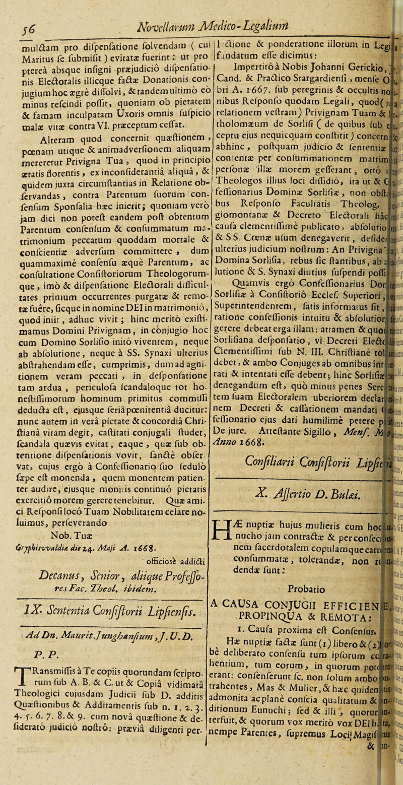 muiaam pro difpenfatione folvendam ( cui II dione &amp; ponderatione illorum in Legi Maritus fe fubmifit) evitatae fuerint: ut pro (fandatum eife dicimus: pterea absque infigni prxjudicio difpenfatio- • i-*i n. : n:__ A,»» n^n/itiAmc rnn« nis Eledoralis illicque fattx Donationis con jugium hoc aegre diifolvi, &amp; tandem ultimo eo /■• • i • a* . ___ i ^ /aI-v r\m minus refcindi poilit» quoniam ob pietatem &amp; famam inculpatam Uxoris omnis fufpicio malx vitae contra VI. praeceptum celfat. Alteram quod concernit quxftionem , poenam utique &amp; animadveriionem aliquam mereretur Privigna Tua , quod in principio aetatis florentis, exinconfiderantia aliqua, &amp; quidem juxta circumdandas in Relatione ob- fervandas , contra Parentum fuorum con. fenfum Sponfalia haec inierit i quoniam vero jam dici non poteft eandem poft obtentum Parentum confenfum &amp; confummatum ma¬ trimonium peccatum quoddam mortale &amp; confcientix adverfum committere , dum quammaxime eonfenfu xque Parentum, ac confultatione Conditoriorum Theologorum¬ que, imo &amp; difpenfatione Ele&amp;orali difficul¬ tates primum occurrentes purgatx &amp; remo- tx fuere, ficque in nomine DEI in matrimonio Impertiroa Nobis Johanni Gerickio,' Cand. &amp; Pradico Stargardienii, menfe 0 bri A. 1667. fub peregrinis &amp; occultis no 1. a :* LC : ,i:: nibus Reiponfo quodam Legali, quod( jt relationem veftram) Privignam Tuam &amp; tholomxum de Sorlifi £ de quibus fub c u ceptu ejus nequicquam conititir) concern abhinc , poitquam judicio 5c fenrentix contentx per eonfummarioncm matrim perfonx illae morem geflerant, orto i Theologos illius loci diffidio, ita ut &amp; C , feffionarius Dominae Sorliiix, non obit; bus Refponfo Facultatis Theolog. |9 giomontanx &amp; Decreto Eledorali badia caufa clemenriffime publicato, abfoluriojm fl DSC &amp; SS. Coenx ilium denegaverit, defider ulterius judicium noflrum: An Privigna Domina Sorlifia, rebus fic itantibus, ab lutione &amp; S. Synaxi diutius iufpcndi poifi quod iniit, adhuc vivit; hinc merito exifti- . 7- 7- mamus Domini Privignam, in conjugio hoc cum Domino Soriifio inito viventem, neque ab abfolurione, neque &amp; SS. Synaxi ulterius abitrahendameife, cumprimis, dum ad agni tionem veram peccati , in defponfatione tam ardua , periculofa icandaloque tot ho- neftiffimorum hominum primitus commiffi deduda eit, ejusque feria poenitentia ducitur: nunc autem in vera pietate &amp; concordia Chri ffiana vitam degit, caftitati conjugali itudet, fcandala quxvis evitat, caque , qux fub ob- tentionc difpenfationis vovit, fande obfer vat, cujus ergo a Confcffionario fuo fedulo fxpe eit monenda , quem monentem patien ter audire, ejusque monitis continuo pietatis exercitio morem gerere tenebitur. Quae ami¬ ci RefponfilocoTuam Nobilitatem celare no¬ luimus, perfeverando Nob. Tux GtryfhisvvaldiA dte 24. Maji A. 166%. officiosi addi&amp;i Decanus, Senior, aliique Profejj0- resFac. Theol, ibidem. Quamvis ergo Confeffionarius Dor Sorlifix a Confiftorio Ecelefi Superiori, Superintendentem, fatis informatus iit, ratione confeffionis intuitu &amp; abiolutior gerere debeat erga illam: attamen &amp;quoi Sorlifiana defponfatio, vi Decreti Eledt Ciemcntiffimi fub N. III. Chriftiane tol debet, &amp; ambo Conjuges ab omnibus int rati &amp; intentati eife debent; hinc Sorlifix I.M. denegandum eft, quominus penes Sere :a« tem fuam Elcdoralem uberiorem declar nem Decreti &amp; cafiationem mandati ( 1 feffionario ejus dati humilime petere p j De jure. Atteftante Sigillo , Menf, M Anno 1668* Conjtliarii Confiflorii Lip X. Ajjertio D. BuUi. IX' Sententia Qonjijlorii Lipfienfis. j~ nuptix hujus mulieris cum hoc Iu* nucho jam contradx &amp; perconfeci ic* nem facerdotalem copnlamquecarn *flr ■ confummarx, tolerandx, non r( m.pl dendx funt: 11«; ■ j Ad Dn. Maurit.]unghanjium ,J. U. D. P. P. TRansmiffis a Te copiis quorundam feripto- rum fub A. B. &amp; C. ut &amp; Copia vidimara Theologici cujusdam Judicii fub D. additis Quxffiombus &amp; Additamentis fub n. 1. 2. 3. 4. y. 6. 7. 8. St 9. cum nova quxftione &amp; de- fiderato judicio noftro: prxvia diligenti per* Probatio A CAUSA CONJUGII EFFICIEN E, PROPINQUA Sc REMOTA: . . r. Caufa proxima eft Confenfus. : Hx nuptix fadx funt (1) libero &amp; (2 J o* be deliberato confeniii tum ipforum cc ra¬ bentium , tum eorum, in quorum pote ite erant: confenierunt lc. non iolum ambo- &gt;n- rrahentes. Mas &amp; Mulier,&lt;Sc hxc quidem tis admonita ac plane confcia qualitatum &amp; 1 m*| ditionum Eunuchi; fed &amp; illi , quorur ID- -( terfuit, &amp; quorum vox merito vox DEI li; ra, nempe Parentes, fupremus LocijMagifctus &amp; ;in*