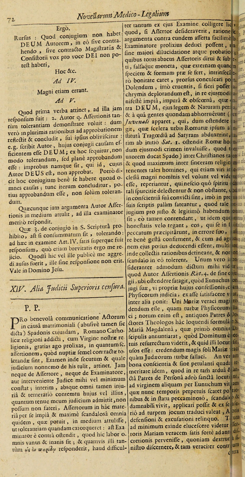 7^ Er§°*. • hahet! quod, fi Aftertor defideraverit, ratione ic Rurfus : Quod conjugium^ n argumenta contra eundem aflerta facilimejb '^TTantunTex ejus Examine coiligere lies. UL ILO . -' C DEUM Autorem, in eo five contra¬ hendo , five contrado Magiftratus &amp;- Confiftorii vox pro voce DEI non po¬ te ft haberi, Hoc &amp;c. Ad IV. Magni etiam errant. Ad V. »1 - W - argumenta contra eundem aflerta facilime Examinatore prolixius deduci poflent, i u fine majori dilucidatione atque probatio quibus totus abacus Aflertoris dirui &amp; fub ti, falfaque moneta, quae externam quam fpcciem &amp; formam prae fe fert, intrinfeca ro bonitate caret, prorfus conculcari po r\ . l_Ift ft ri nnfTpe Ouod prima verba attinet, ad illa jam refponfum fuit: a. Autor q. AflertiomS tan- rinu tolerantiam demonftrare voluit . vero in plurimis rationibus ad approbationem refledit &amp; concludit, fui ipfius obhvifcitur : e. or. feribit Autor, hujus conjuga caulam et- ficientcra effe DEUM; ex hoc fequitur,non modo tolerandum, fcd plane approbandum efle : improbus namque fit, qui id, cujus Autor DEUS eft, non approbat. Porro di¬ cit hoc conjugium bene fe habere quoad o- mnescaufas; tunc iterum concluditur, po¬ tius approbandum efle , non folum toleran Quaecunque jam argumenta Autor Afier- tionis in medium attulit, ad illa examinator merito refpondit. k Quae 3. de conjugio in S. Scriptura pro¬ hibito, aft fi confummatum fit , tolerando : ad hxc in examine Art. IV. fatis (uperque uit refponfum, quo etiam brevitatis ergo me re¬ jicio. Quodfi hic vel ille publice me aggre¬ di aufus fuerit, ille fine xefponfione non erit. Vale in Domino Jefu. XII/. Alia Judicii Superioris cenfura. P. P. « PRo benevola communicatione Adorum in causa matrimoniali (abufive tamen fic di&amp;a) Spadonis cujusdam, Romano Catho- licae religioni addidi, cum Virgine noftrae re ligionis, gratias ago prolixas, in quantumfc. afiertionem» quod nuptiae femel contradae to¬ lerandae fint, Examen inde fecutum &amp; quale judicium nonnemo de his tulit, attinet. Jam neque de Aflertore , neque de Examinatore, aut interveniente Judice mihi vel minimum conflat} interim , absque omni tamen inju¬ ria &amp; temerario contemtu hujus vel illius, quantum tenue meum judicium admittit,non poflum non fateri, Affertorum in hae mate¬ ria per fe impia &amp; maxime fcandalosa omnia quidem , qux potuit, in medium attulifle, ut tolerantiam quandam extorqueret: afl Exa minator e contra oftendit, quod hic labor o- mnis vanus &amp; inanis fit ; &amp; quamvis illi tan¬ tum wt w 'aranee rcfponderit, haud difhcul- Dolendum , imo cruentis, fi fieri pofiet chrymis deplorandum eft, in re ejusmodi nifefte impia, impura &amp; obfeoena, quae r tra DEUM, ejus legem &amp; Naturam pen &amp; a qua gentes quondam abhorruerunt ( Juvenali apparet , qui, dum oftendere git, quae fcelera urbis Romanae ipfum a flituta Tragoedia ad Satyram abduxerint, tim ab initio Sat. 1. oftendit Romae hoi dum ejusmodi crimen invaluifle, quod t uxorem ducat Spado) inter Chriftianos ta e &amp; quod maximum inter fineeram religio tenentes tales homines, qui etiam viri ic-L^awdo defia magni nominis vel volunt vel vidfiupg» efle, reperiantur, quinefeio quo fpiriru d^iciu tali fpurcitie delegentur &amp; non obftante, (. inconfcientiafuaeonvidifint, imo in pre fuis fcriptis palam fateantur , quod tale jugium pro jufto &amp; legitimo habendum fit, eo tamen contendant, ut idem que 1 honeftatis velo tegant, eos , qui fe in ( peccatum praecipitarunt, in errore fuo, |:w re bene gefta confirment, &amp; eum ad agi io. nem ejus potius deducendi eflent, multi: ini indecolledis rationibus detineant, &amp; nor me feandaio in eo tolerent. Unum vero iil fideranter admodum didum mihi vidur lmi quod Autor Aflertionis Rat.4. de fine ckjjuL^ gii, ubi oftendere fatagit,quod Eunuchus ocL^ jugi fuse, vi propriae hujus confeffionisjc-lri^ Phyficorum judicia, exafle latisfacere v at, inter alia ponit: Uni Meriae veraci magi re- dendum efle , quam turba: PhyficoruraL,^ ci notum enim eft , antiquos Patres &amp; )o* dores Theologos hac loquendi formula Maria Magdalena, quae primo omniiu fcipulis annuntiarat, quod Dominum e [.Eram --—-&gt; 1-— tuis refurredum viderit, &amp; quid illi locut fi- D: or pitiis teaii iraa am [C- in- '5 ■am 11 tio- ufos efle: credendum magis foli Mariae quam Judaeorum turba: fallaci. An ver bona confcientia &amp; fine petulanti quada meritate idem, quod in re tam ardua 2 da Patres de Perfona adeo fanda locuti ad virginem aliquam per Eunuchum vit qune nunc temporis perpetuis fcatet po nibus &amp; in ftatu peeeaminoso, fcandalo» damnabili vivit, applicari poflit &amp; ex fe ife¬ rio ad turpem jocum traduci valeat, A defenfioni &amp; excufationi relinquo. Tj uni ad minimum exinde elucefcere videtur jftf* toris Mariam veracem fatis forte adanr du- cretionis pervenifie , quoniam dextrur 1 fi niftro difeernere, &amp; tam veraciter eontr Am