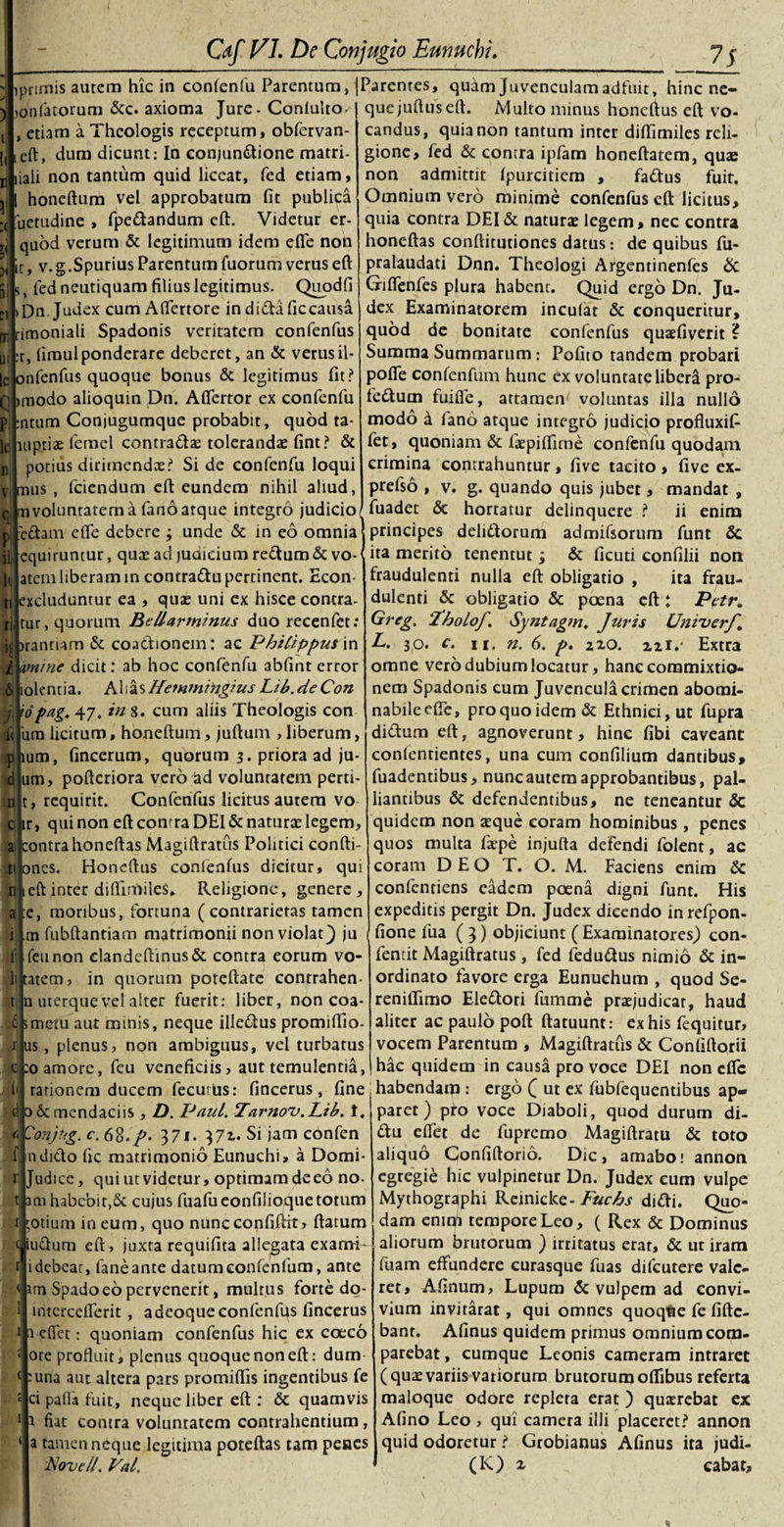 prirnis autem hic in confenfu Parentum, [Parentes, quam Juvenculam adfuit, hinc ne- jonfatorum &amp;c. axioma Jure - Conlulto/ etiam a Theologis receptum, obfervan- ieft, dum dicunt: In conjundtione matri- B liali non tantum quid liceat, fed etiam, 1 honeftum vel approbatum fit publica uetudine , fpedandum eft. Videtur er- quod verum &amp; legitimum idem efle non h, v.g.Spurius Parentum fuorum verus eft s fed neutiquam filius legitimus. Quodfi Dn Judex cum Afifertore in didafic causa rimoniali Spadonis veritatem confenfus :r, firaul ponderare deberet, an &amp; verus il¬ le onfenfus quoque bonus &amp; legitimus fit? Bbmodo alioquin Dn. Aflertor ex confenfu ntum Conjugumque probabit, quod ta- luptiae femel contradas tolerandas fint? &amp; potius dirimendas? Si de confenfu loqui mus , fciendum cft eundem nihil aliud, m voluntatem a fano atque integro judicio n enim edam efle debere ; unde &amp; in eo omnia J principes delitiorum admifsorum funt &amp; equiruntur, quas ad juQicium retium &amp;vo-&lt; ita merito tenentut ; &amp; ficuti confilii non fi quejuftuseft. Multo minus honeftus eft vo¬ candus, quia non tantum inter diflimiles reli¬ gione, fed &amp; contra ipfam honeftatem, quae non admittit fpurcitiera , fattus fuit. Omnium vero minime confenfus cft licitus, quia contra DEI &amp; naturas legem, nec contra honeftas conftitutiones datus: de quibus fu- pralaudati Dnn. Theologi Argentinenfes &amp; Giflenfes plura habent. Quid ergo Dn. Ju¬ dex Examinatorem inculat &amp; conqueritur, quod de bonitate confenfus quaefiverit ? Summa Summarum: Pofito tandem probari pofle confenfum hunc ex voluntate libera pro- fedum fuifle, attamen voluntas illa nullo modo d fano atque integro judicio profluxit fet, quoniam &amp; faepiflirne confenfu quodam crimina contrahuntur, five tacito , five ex- prefso , v. g. quando quis jubet, mandat , fuadet &amp; hortatur delinquere ? &amp; j' || P 1 4 n atem liberam in contradu pertinent. Econ xcluduntur ea , quas uni ex hisce contra tur, quorum Bellarminus duo recenfct: jprantiam &amp; coadtionem : ac Philippus in imine dicit: ab hoc confenfu abfint error lolentia. Alias Hemmingius Lib.deCon 'opag. 47. in 8. cum aliis Theologis con 'una licitum, honeftum, juftum , liberum, um, fincerum, quorum 3. priora ad ju- um, pofteriora vero ad voluntatem perti requirit. Confenfus licitus autem vo chr, quinon eft contra DEI &amp; naturas legem, contra honeftas Magiftratus Politici confti- ti ones. Honeftus confenfus dicitur, qui eft inter difliulileS* Religione, genere, e, moribus, fortuna (contrarietas tamen m fubftantiam matrimonii non violat} ju feunon clandeftinus&amp; contra eorum vo- tatem, in quorum poteftate contrahen- n uterque vel alter fuerit: liber, non coa- 5metu aut minis, neque illedus promiffio us, plenus, non ambiguus, vel turbatus c:o amore, feu veneficiis, aut temulentia, i fraudulenti nulla eft obligatio , ita frau¬ dulenti &amp; obligatio &amp; poena cft: Petr, Greg. 'ThoLoJ. Syntagm. Juris UniverJ L. 30. c. 11. n. 6. p. 220. 2ii.- Extra omne vero dubium locatur, hanc commixtio¬ nem Spadonis cum Juvencula crimen abomi¬ nabile efle, pro quo idem &amp; Ethnici, ut fupra didum eft, agnoverunt, hinc fibi caveant confentientes, una cum confilium dantibus, fuadentibus, nunc autem approbantibus, pal¬ liantibus &amp; defendentibus, ne teneantur &amp; quidem non asque coram hominibus , penes quos multa faepe injufta defendi folent, ac coram DEO T. O. M. Faciens enim &amp; confentiens eadem poena digni funt. His expeditis pergit Dn. Judex dicendo inrefpon- fione fua ( 3) objiciunt ( Examinatores) con- feniit Magiftratus , fed fedudus nimio &amp; in¬ ordinato favore erga Eunuchum , quod Se- reniflimo Eledori fumme praejudicat, haud aliter ac paulo poft ftatuunt: ex his fequitur, vocem Parentum , Magiftratus &amp; Confiftorii hac quidem in causa pro voce DEI non efle rationem ducem fecuriis: fincerus , fine . habendatp : ergo £ ut ex fubfequentibus ap¬ paret ) pro voce Diaboli, quod durum di- du effet de fupremo Magiftratu &amp; toto aliquo Gonfiftorio. Dic, amabo; annon egregie hic vulpinetur Dn. Judex cum vulpe Mythogr^phi Rcinicke- Fucbs didi. Quo¬ dam cmql tempore Leo, ( Rex &amp; Dominus aliorum brutorum ) irritatus erat, &amp; ut iram fuam effundere curasque fuas difeutere vale¬ ret, Afinum, Lupum &amp; vulpem ad convi¬ vium invitarac, qui omnes quoqtie fe fiftc- bant. Afinus quidem primus omnium com- parebat, cumque Leonis cameram intraret (quae variis variorum brutorum oflibus referta maloque odore repleta erat ) quasrebat ex Afino Leo , qui camera illi placeret? annon quid odoretur ? Grobianus Afinus ita judi- (K) 2 cabar. cjo 6c mendaciis, D. IJaul. Tarnov.Lib. t. 371. 372. Si jam confcn f a dicio fic matrimonio Eunuchi, a Domi- r Judice, qui ut videtur, optimam deeo no- t aai habcbir.Sc cujus fuafueonfilioquetotum r 'Otium in eum, quo nuncconfiftft, ftarum t iudum eft, juxta requifita allegata exami* i i debeat, faneante datum confenfum, ante \ irn Spado eo pervenerit, multus forte do- intcrceflerit, a deoque confenfus fincerus a efiet: quoniam confenfus hic ex coeco ote profluit, plenus quoque non eft: dum :una aut altera pars promiffis ingentibus fe &lt; ci pafla fuit, neque liber eft : &amp; quamvis 1 1 fiat contra voluntatem contrahentium, a tamen neque legitima poteftas tam penes Novell. Val.