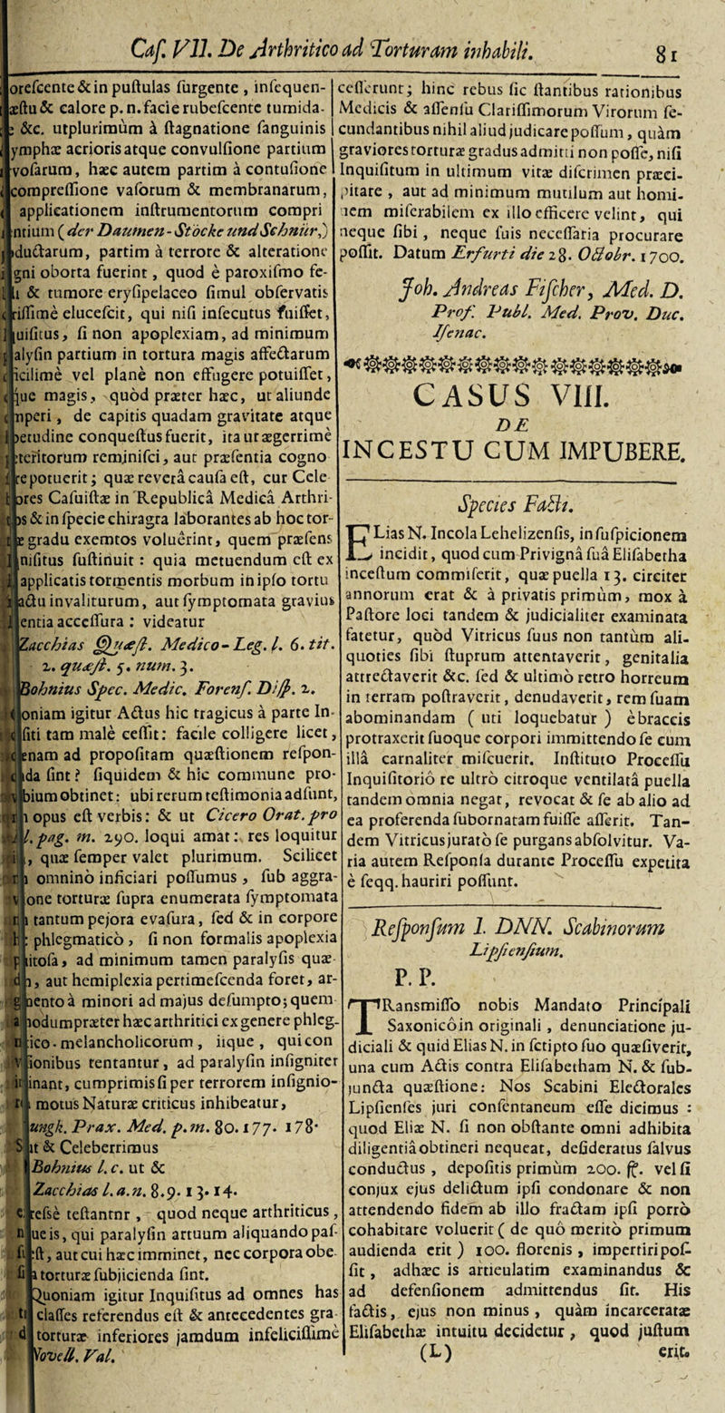 orefcente&amp;inpuftulas Turgente, infequen- aeftu&amp; calore p.n. facie rubefcente tumida- &amp;c. utpluriraum k ftagnatione fanguinis ymphs aerioris atque convulfione partium vofarum, h«ec autem partim a contufione corapreffione vafbrum &amp; membranarum, applicationem inftrumentorum compri ntiiim {der Dautnen- Stdcke und Schniir,) v idudarum, partim a terrore &amp; alteratione gni oborta fuerint, quod e paroxifmo fe- l &amp; tumore eryfipelaceo fimul obfervatis &lt; riffime elucefcit, qui nifi infecutus fuiffet, liuifitus, fi non apoplexiam, ad minimum p alyfin partium in tortura magis affedarum c iciiime vel plane non effugere potuiffet, i jue magis., quod praeter haec, ut aliunde ( nperi, de capitis quadam gravitate atque 1 &gt;etudine conqueftus fuerit, itautsgerrime p :teritorum reminifci, aut prsfentia cogno fte potuerit; quae revera caufa eft, cur Cele t ares Cafuiftae in Republica Medica Arthri- t js&amp; in fpecie chiragra laborantes ab hoctor c e gradu exemtos voluerint, quem praeiens 7 nifitus fuftinuit: quia metuendum cft ex applicatis tormentis morbum ihipfo tortu adu in valiturum, aut fymptomata gravius entia acceffura : videatur Zacchias Queeft. Medico- Leg. I. 6.tif z. qu&lt;ejl. 5. nutn. 3. Bohnius Spec. Medie. Forenf. z. oniam igitur Adus hic tragicus a parte In fiti tam male ceffit: facile colligere licet, enam ad propofitam quaeftionem refpon- ida fint ? fiquidem &amp; hic commune pro- ium obtinet: ubi rerum teftimonia adfunt, 1 opus eft verbis: &amp; ut Cicero Orat.pro pag. m. zyo. loqui amat: res loquitur quae femper valet plurimum. Scilicet omnino inficiari poffumus, fub aggra- one torturae fupra enumerata fymptomata 1 tantum pe/ora evafura, fed &amp; in corpore : phlegmatico &gt; fi non formalis apoplexia p litofa, ad minimum tamen paralyfis quae i, aut hemiplexia pertimefeenda foret, ar¬ ento a minori ad majus defumptojquem odumpraeter haec arthritici ex genere phlcg. ico - melancholicorum , iique , quicon ionibus tentantur, ad paralyfin infigniter nant, cumprimis fi per terrorem infignio- motusNaturae criticus inhibeatur, ungk. Prax. Med. p.m. 80.177* 178' t &amp; Celeberrimus Boh?iiu6 l. c. ut &amp; Zacchias l.a.n. 8.9.1 3» 14- cijtefse teftantnr , quod neque arthriticus, n lue is, qui paralyfin artuum aliquando paf fiEft, aut cui harc imminet, nec corpora obe fik torturae fubjicienda fint. uoniam igitur Inquifitus ad omnes has til clalfes referendus eft: &amp; antecedentes gra d [torturae inferiores jamdum infeliciflime Tovcd. Val. ccflerunt; hinc rebus fic flantibus rationibus Medicis &amp; affenlu Clariffimorum Virorum fe¬ cundantibus nihil aliud judicarepoffum, quam graviores tortura: gradus admitti non poffe, nifi Inquifitum in ultimum vitae diferimen praici- pitare , aut ad minimum mutilum aut homi- lem miferabilem ex illo efficere velint, qui neque fibi, neque fuis neceffaria procurare poflit. Datum Erfurti die 28. Ottobr. 1700. Joh. Andre as Fifcher, AFed. D. Prof. PubL. Med. Prou. Duc. IJejiac. _ _ IW CASUS VIII. DE INCESTU CUM IMPUBERE. Species Fadt. E Lias N. Incola Lehelizenfis, in fufpicionem * incidit, quod cum Privigna fuaElifabetha incertum commiferit, quae puella 13. circiter annorum erat &amp; a privatis primum, mox a Paftore loci tandem &amp; judicialiter examinata fatetur, quod Vitricus fuus non tantum ali¬ quoties fibi ftuprum attentaverit, genitalia attrectaverit &amp;c. fed &amp; ultimo retro horreum in rerram poftraverit, denudaverit, remfuam abominandam ( uti loquebatur ) ebraceis protraxerit fuoque corpori immittendo fe cum illa carnaliter mifcuerir. Inftituto Proeefiu Inquifitorio re ultro citroque ventilata puella tandem omnia negat, revocat &amp; fe ab alio ad ea proferenda fubornatamfuifle aflerit. Tan¬ dem Vitricus jurato fe purgans abfolvitur. Va¬ ria autem Refponfa durante Proceffu expetita e feqq. hauriri poffunt. Refponfum 1. DNN. Scabtnorum Lipfienjium. P.P. TRansmifio nobis Mandato Principali Saxonicoin originali , denunciatione ju¬ diciali &amp; quid Elias N. in fetipto fuo quaefiverit, una cum Adis contra Elifabetham N. &amp; fub- junda quaeftione: Nos Scabini Eledoralcs Lipfienfes juri confentaneum effe dicimus : quod Elis N. fi non obftanre omni adhibita diligentiaobtineri nequeat, defideratus falvus condudus , depofitis primum zoo. vel fi conjux ejus delidum ipfi condonare &amp; non attendendo fidem ab illo fradam ipfi porro cohabitare voluerit ( de quo merito primum audienda erit) ioo. florenis , impertiri pok fit, adhsc is artieulatim examinandus &amp; ad defenfionem admittendus fit. His fadis, ejus non minus , quam incareeratae Elifabeths intuitu decidetur , quod juftum (L) erit»