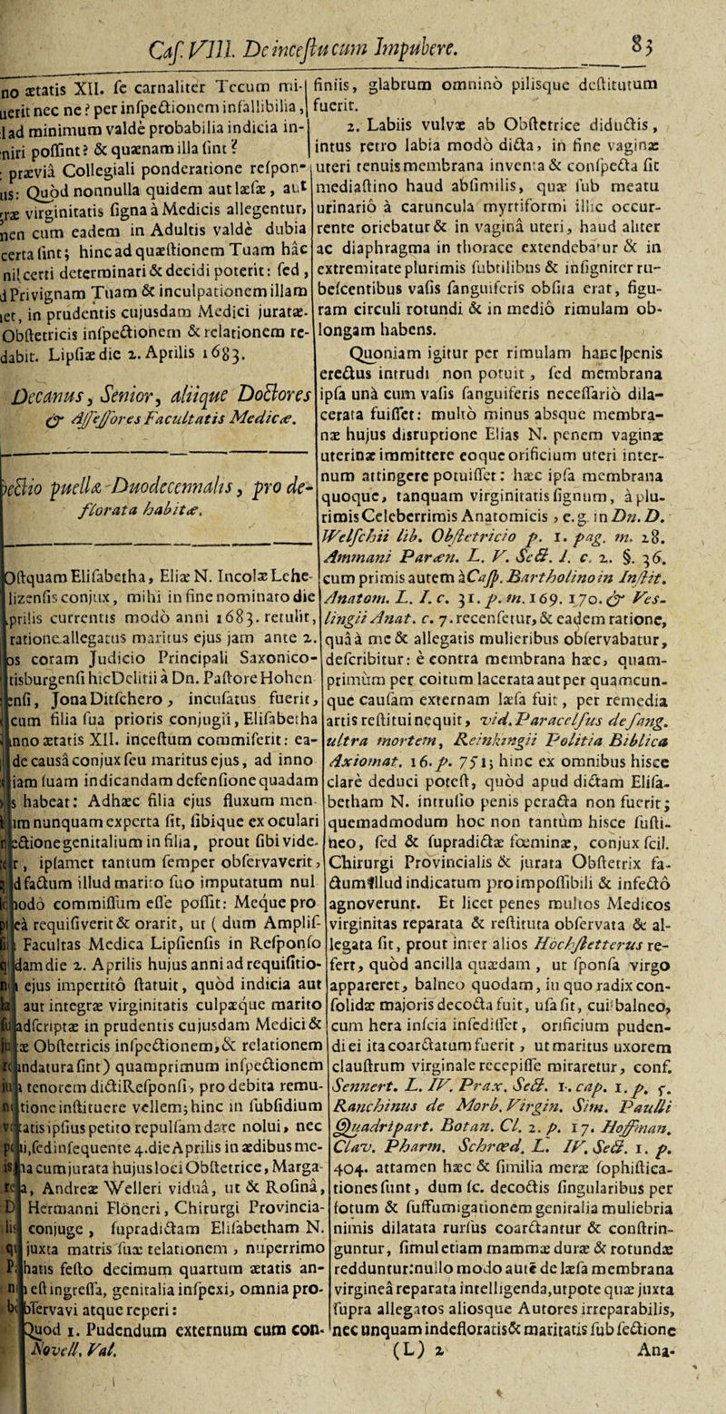 Caf. VJH Dcincejlucmn Impubcre. 85 no aetatis XII. fe carnaliter Tccum mi- nerit nec ne ? per infpedioncm infallibilia, lad minimum valde probabilia indicia in- niri poffint? &amp; quaenam illa fint ? : praevia Collegiali ponderatione refpon- tis: Quod nonnulla quidem autlaefae, aut rrae virginitatis figna a Medicis allegentur, nen cum eadem in Adultis valde dubia certalint; hinc ad quaeftionem Tuam hac nil certi determinari &amp; decidi poterit: fed , dPrivignam Tuam &amp; inculpationem illam let, in prudentis cujusdara Medici jurata- Obftetricis infpedionem &amp; relationem rc- dabit. Lipfiaedic z. Aprilis 1683. Decanus, Senior, aliique DoBores &amp; Ajfeffores Facultatis Medic&lt;e. &gt;effio puella Duoclecennahs, pro de¬ florata habit&lt;e. ftquamElifabetha, ElixN. Incolas Lche* lizcnfisconjux, mihi in fine nominaro die prilis currentis modo anni 1683» retulit, rationeallegatus maritus ejus jam ante z. coram Judicio Principali Saxonico- tisburgenfi htcDclitii a Dn. Paftore Hohcn nfi, JonaDitfchero, incufatus fuerit, cum filia fua prioris conjugii, Elifabetha nno aetatis XII. inceftum commiferit: ea- decausaconjuxfeu maritus ejus, ad inno iam fuam indicandam defenfionequadam &gt; s habeat: Adhxc filia ejus fluxum men¬ am nunquam experta fit, fibique exoculari dionegenitalium in filia, prout fibivide- , ipfamet tantum femper obfervaverit, Hdfadum illud marito fuo imputatum nui lepodo comraiflum efle poflit: Meque pro ea requifiverit&amp; orarit, ut ( dum Amplif- Facultas Medica Lipfienfis in Refponfo qijdamdie z. Aprilis hujus anni ad requifitio- ejus impertito ftaruit, quod indicia aut aut integras virginitatis culpsque marito dfcriptae in prudentis cujusdam Medici &amp; juiiae Obftetricis infpedionem,&amp; relationem rtjindaturafint) quamprimum infpedionem juii tenorem didiRefponfi &gt; pro debita remu- niltioneinftituere vellem; hinc in fubfidium vwatisipfiuspetitorepulfamdare nolui, nec pcjii.fedinfequente 4-die Aprilis in aedibus me- is:pa cum jurata hujusloeiObftetrice, Marga- Andreas Welleri vidua, ut &amp; Rofina, Hertnanni Floneri, Chirurgi Provincia- conjuge , fupradidam Elifabetham N. juxta matris fux telationem , nuperrimo hatis fefto decimum quartum aetatis an- leftingrefla, genitalia infpexi, omnia pro- oTervavi atque reperi: £uod 1. Pudendum externum cum con- A'ovcll, Vat, r DI lis^ «1' P m bd finiis, glabrum omnino pilisque deftitutum fuerit. 2. Labiis vulvx ab Obftetrice didudis, intus retro labia modo dida, in fine vaginae uteri tenuis membrana inventa &amp; confpeda fit mediaftino haud abfimilis, quae lub meatu urinario a caruncula rnyrriformi illic occur¬ rente oriebatur &amp; in vagina uteri, haud aliter ac diaphragma in thorace extendebamur &amp; in extremitate plurimis fabrilibus &amp; infigniter ru- aefeentibus vafis fanguiferis obfira erat, figu¬ ram circuli rotundi &amp; in medio rimulam ob¬ longam habens. Quoniam igitur per rimulam hancjpcnis eredus intrudi non potuit, fcd membrana ipfa und cum vafis fanguiferis neceftario dila¬ cerata fuifiet: multo minus absque membra¬ nae hujus disruptione Elias N. penem vaginae uterinae immittere eoque orificium uteri inter¬ num attingere potuiffet: hac ipfa membrana quoque, tanquam virginitatis fignum, a plu¬ rimis Celeberrimis Anatomicis , e.g in Dn. D. JVelfchii lib. Obfletricio p. 1. pag. m. 28. Ammani Parieti. L. V. Se8. J. c. z. §. 36. cum primis autem kCaJp. Bartholino in Inflit. Anatoni. L. I.c. 31. p. m. 169. 170. cJr Ves. lingit Anat. c. 7. recenfetur, &amp; eadem ratione, qua a me&amp; allegatis mulieribus obfervabatur, deferibitur: e contra membrana haec, quam¬ primum per coitum lacerata aut per quamcun¬ que caufam externam lafa fuit, per remedia artisreftituinequit, nid.Paracclfus defang. ultra mortem, Reinktngii Politia Bibli ca Axiomat. 16./. 75T, hinc ex omnibus hisce clare deduci poteft, quod apud didam Elifa¬ betham N. intrulio penis perada non fuerit; quemadmodum hoc non tantum hisce fufti- hco, fed &amp; fupradidae foeminae, conjuxfcil. Chirurgi Provincialis &amp; jurata Obftetrix fa- dumlllud indicatum proimpoflibili &amp; infedo agnoverunt. Et licet penes multos Medicos virginitas reparata &amp; reftituta obfervata de al¬ legata fit, prout inter alios Hochfletterus re¬ fert, quod ancilla quxdam , ut fponfa virgo appareret, balneo quodam, iu quo radix con- folidtc majorisdecodafuit, ufafit, cui-balneo, cum hera infeia infedilfet, orificium puden¬ di ei ita coardatum fuerit, ut maritus uxorem clauftrum virginalerecepifle miraretur, conf. Sennert. L. IV. Prax. SeB. l-.cap. i.p. f. Ranchinus de Morb. Virgin. Sim. Paulli Gfuadripart. Botan. Cl. 2. p. 17. Hoffman. Clau. Pharm. Schroed, L. IV. SeB. 1. p. 404. attamen hxc &amp; fimilia merx fophiftica- tionesfunt, dum fc. decodis fingularibus per fotum &amp; fuffumigationem genitalia muliebria nimis dilatata rurfus coardantur &amp; conftrin- guntur, fimuletiam maromx durae &amp; rotundae redduntur:nullo modo aute de laefa membrana virginea reparata intelligenda,utpote quae juxta fupra allegatos aliosque Autores irreparabilis, nec unquam indefloratisde maritatis fub fedionc (L) z Ana- \