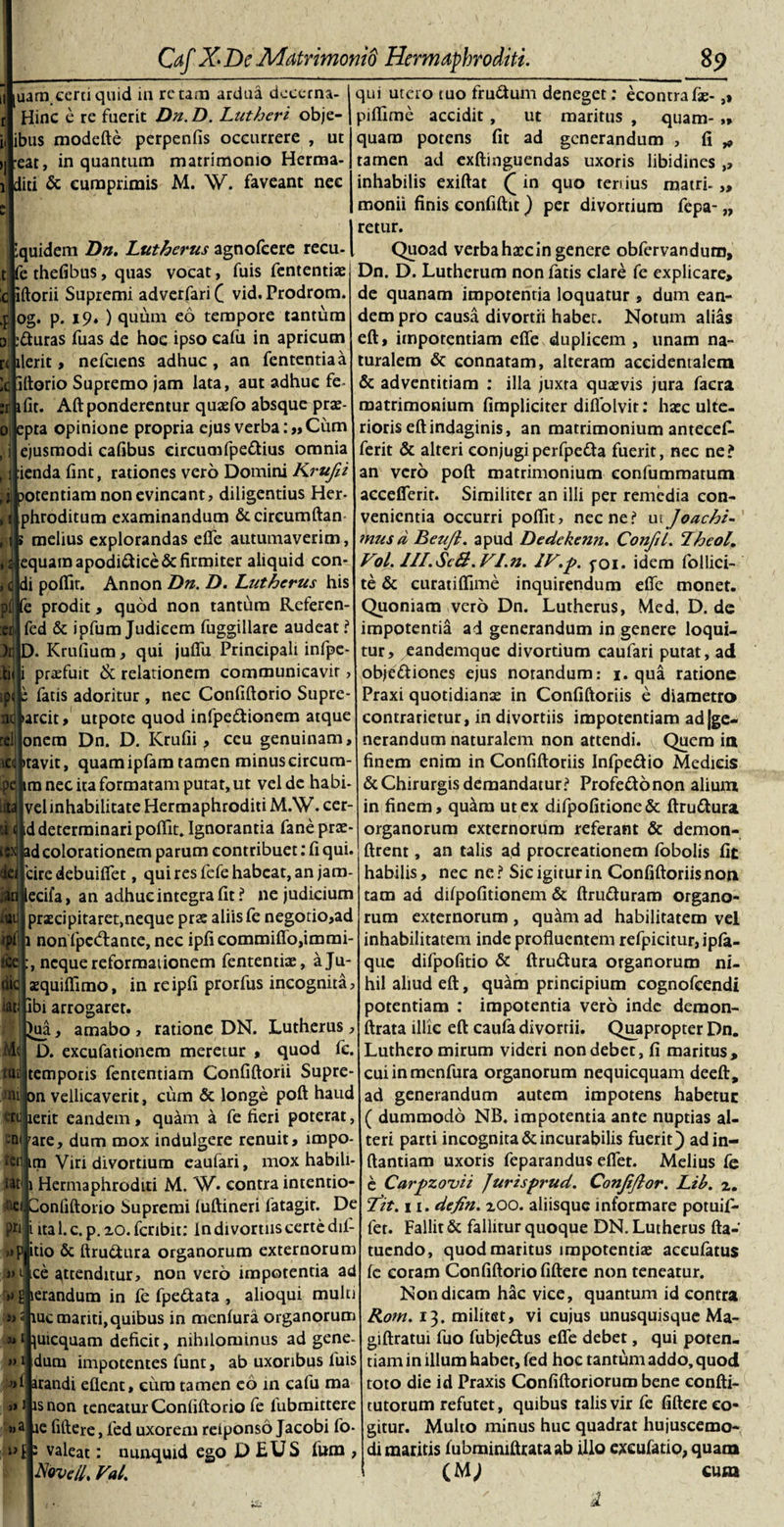 qui utero tuo frudum deneget: econrrafae- ,» piflime accidit , ut maritus , quam-„ quam potens fit ad generandum , fi „ tamen ad exftinguendas uxoris libidines ,, inhabilis exiftat ([ in quo tertius matri. ,, monii finis confiftit) per divortium fepa- „ 1 retur. iquidem Dn. Lutherus agnofeere recu-1 Quoad verba haec in genere obfervandum, t fc thefibus, quas vocat, fuis fententia? Dn. D. Lutherum non fatis clare fe explicare. uam certi quid in re tam ardua dcccrna- Hinc e re fuerit Dn. D. Lutheri obje- ibus modefte perpenfis occurrere , ut :eat, in quantum matrimonio Herma- did &amp; cumprimis M. W. faveant nec :r 1 0 ■ \ * &gt;0 Pf :ci )r .tii :pc nd rei icd iftorii Supremi adverfari ( vid. Prodrom og. p. 19. ) quum eo tempore tantum rduras fuas de hoc ipso cafu in apricum ilerit, nefciens adhuc , an fententiaa iftorio Supremo jam lata, aut adhuc fe fit. Aft ponderentur quaefo absque prae- epta opinione propria ejus verba:», iim ejusmodi cafibus circumfpedius omnia ienda fint, rationes vero Domini Krufii potentiam non evincant, diligentius Her- phroditum examinandum &amp;circumftan melius explorandas efie autumaverim, equam apodi&amp;ice&amp; firmiter aliquid con¬ di poflit. Annon Dn. D. Lutherus his prodit, quod non tantum Referen- fed &amp; ipfum Judicem fuggillare audeat ? ). Krufium, qui juftii Principali infpe- praefuit &amp; relationem communicavit, ; fatis adoritur , nec Confiftorio Supre- •arcit, utpote quod infpedionem atque onem Dn. D. Krufii, ceu genuinam, litavit, quamipfam tamen minuscircum- .pej im nec ita formatam putat, ut vel de habi- vel inhabilitate Hermaphroditi M.W. cer- id determinari poflit. Ignorantia fane prac- ad colorationem parum contribuet: fi qui. 'cire debuifiet, qui res fefe habeat, an jam- ecifa, an adhuc integra fit ? ne judicium praecipitaret,neque pra: aliis fe negotio,ad 1 nonljpcdlante, nec ipficommiflo,immi- neque reformationem fententiae, aju- aequiflimo, in reipfi prorfus incognita. Ibi arrogaret. ^ua, amabo , ratione DN. Lutherus, M«i D. excufationem meretur , quod fc. ttt?l temporis fententiam Confiftorii Supre- ni on vellicaverit, cum &amp; longe poft haud «tj ierit eandem, quam a fe fieri poterat, -niuare, dum mox indulgere renuit, lmpo- ferj! ttn Viri divortium eaufari, mox habili- Wti 1 Hermaphroditi M. W. contra intentio- ib| Confiftorio Supremi luftineri latagir. De ph i ita 1. c. p. xo. feribit: in divortiis certe dil- ,»piitio &amp; ftru&amp;ura organorum externorum :i&gt;tjice attenditur, non vero impotentia ad &gt;&gt;g'ierandum in fe fpe&amp;ata , alioqui multi ■m iuc mariti,quibus in menlura organorum 3,1 juicquam deficit, nihilominus ad gene- »1 dum impotentes funt, ab uxoribus fuis arandi eflent, cum tamen eo 111 cafu ma »J isnon teneatur Confiftorio fe lubmittere »2 ae fiftere, led uxorem reiponso Jacobi fo- i valeat: nunquid ego D EUS fum , Novell, Vah ian .«J ipfi tce uic iati de quanam impotentia loquatur , dum ean¬ dem pro causa divortii habet. Notum alias eft, impotentiam efie duplicem , unam na¬ turalem &amp; connatam, alteram accidentalem &amp; adventitiam : illa juxta quaevis jura facra matrimonium (impliciter diflolvir: hac ulte¬ rioris eft indaginis, an matrimonium antecefi. ferit &amp; alteri conjugi perfpefta fuerit, nec ne? an vero poft: matrimonium eonfummatum accefierit. Similiter an illi per remedia con¬ venientia occurri poftit, necne? utJoachi- mus d Beufi. apud Dedekenn. Confii. Theol, Vol. Jll.Sc&amp;. VI.n. IV.p. foi. idem follici- te &amp; curatiflime inquirendum efie monet. Quoniam vero Dn. Lutherus, Med, D. de impotentia ad generandum in genere loqui¬ tur, eandemque divortium eaufari putat, ad obje&amp;iones ejus notandum: 1. qua ratione Praxi quotidianas in Confiftoriis e diametro contrarietur, in divortiis impotentiam adve¬ nerandum naturalem non attendi. Quem in finem enim in Confiftoriis Infpe&amp;io Medicis &amp; Chirurgis demandatur? Profe&amp;onon alium in finem, quam ut ex difpofitione &amp; ftru&amp;ura organorum externorum referant &amp; demon- ftrent, an talis ad procreationem fobolis fit habilis, nec ne? Sic igitur in Confiftoriis non tam ad difpofitionem &amp; ftru&amp;uram organo¬ rum externorum , quam ad habilitatem vel inhabilitatem inde profluentem refpicitur, ipfa- que difpofitio &amp; ftru&amp;ura organorum ni¬ hil aliud eft, quam principium cognofcendi potentiam : impotentia vero inde demon- ftrata illic eft: caufa divortii. Quapropter Dn. Luthero mirum videri non debet, fi maritus, cuiinmenfura organorum nequicquam deeft, ad generandum autem impotens habetuc ( dummodo NB. impotentia ante nuptias al¬ teri parti incognita &amp; incurabilis fuerit} adin- ftantiam uxoris feparandus efifet. Melius fe e Carpzovii Jurisprud. Confifior. Lib. 2. Tit. 11. defin. 200. aliisque informare potuifi- fet. Fallit &amp; fallitur quoque DN. Lutherus fta- tuendo, quod maritus impotentia? aceufatus fe coram Confiftorio fiftere non teneatur. Non dicam hac vice, quantum id contra Rom. 13. militet, vi cujus unusquisque Ma- giftratui fuo fubje&amp;us efie debet, qui poten¬ tiam in illum habet, fed hoc tantum addo, quod toto die id Praxis Confiftoriorum bene confti- tutorum refutet, quibus talis vir fe fiftere co¬ gitur. Multo minus huc quadrat hujuscemo¬ di maritis lubminiftrataab illo excufatio, quam I (M} cura 1