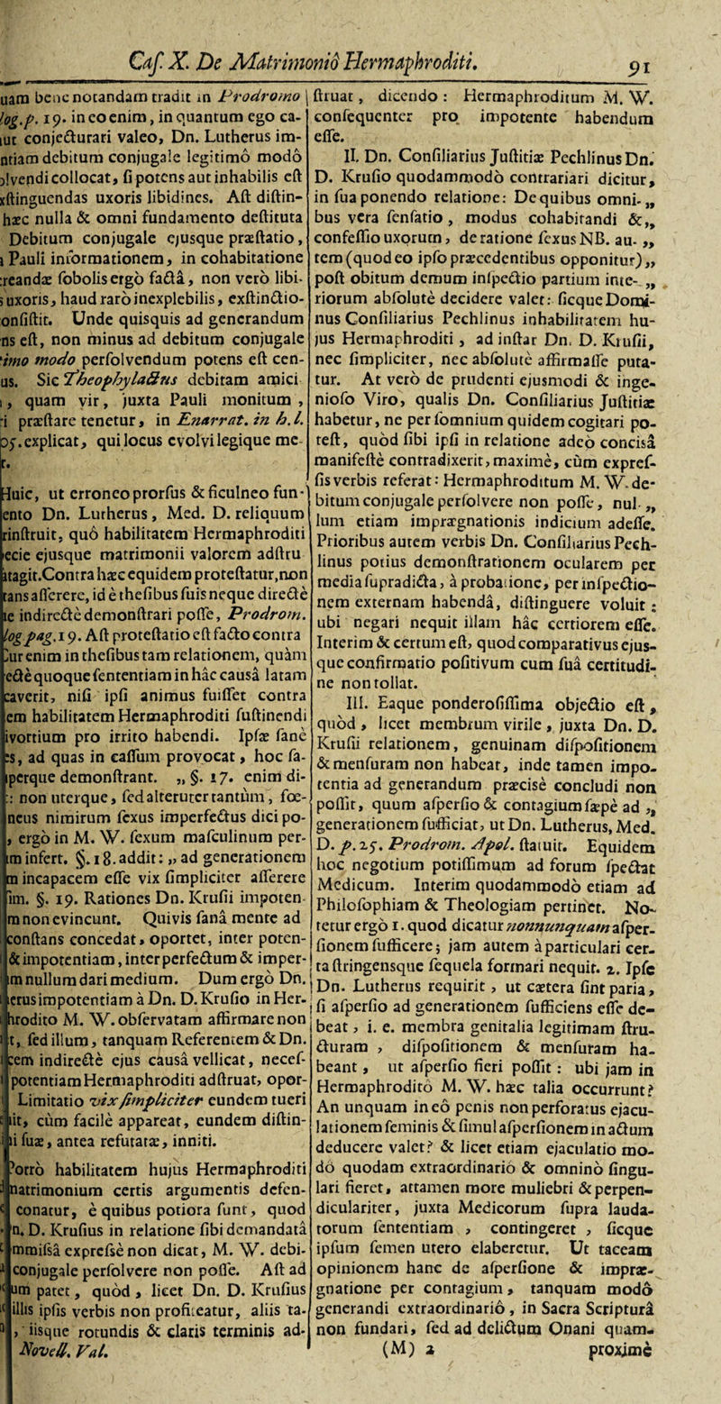 uara bene notandam tradit in Prodromo \ log.p. 19. ineo enim, in quantum ego ca- tut conjedurari valeo, Dn. Lutherus im- ntiam debitum conjugale legitimo modo jlvepdi collocat, fi potens aut inhabilis eft xftinguendas uxoris libidines. Aft diftin- haec nulla &amp; omni fundamento deftituta Debitum conjugale ejusque prxftatio, i Pauli informationem, in cohabitatione :reandx fobolisergo fada, non vero libi- 5 uxoris, haud raro inexplebilis, exftindio- onfiftit. Unde quisquis ad generandum ns eft, non minus ad debitum conjugale 'imo modo perfolvendum potens eft cen- us. Sic cfheophyla8ns debitam amici 1, quam vir, juxta Pauli monitum , 'i prxftare tenetur, in Rnarrat. in h. I. 35. explicat, qui locus evolvi legique me r. luic, ut erroneo prorfus &amp; ficulneo fun- ento Dn. Lutherus , Med. D. reliquum rinftruit, qu6 habilitatem Hermaphroditi ecie ejusque matrimonii valorem adftru itagit.Contra haec equidem proteftatur.non tansaflerere, id e thefibus fuis neque direde le indirededemonftrari pofte, Prodrom. logpag.\&lt;). Aft proteftatio eft fado contra ^ur enim in thefibus tam relationem, quam ede quoque fententiam in hac causa latam caverit, nifi ipfi animus fuiftet contra em habilitatem Hermaphroditi fuftinendi ivortium pro irrito habendi. Ipfae fane ;$, ad quas in cafliim provocat, hoc fa- perque demonftrant. „ §. 17. enim di- :: non uterque, fed alteruter tantum, fce- ncus nimirum fexus imperfedus dici po- , ergo in M. W. fexum mafculinum per- im infert. §. 18.addit: „ ad generationem m incapacem efte vix (impliciter aflerere im. §. 19. Rationes Dn. Krufii impoten m non evincunt. Quivis fana mente ad conftans concedat, oportet, inter poten¬ te impotentiam ,interperfedum&amp; imper- im nullum dari medium. Dum ergo Dn. icrusimpotentiam a Dn. D. Krufio in Her- hrodito M. W.obfervatam affirmare non t, fed illum, tanquam Referentem &amp;Dn. cem indirecte ejus causa vellicat, necef- potentiamHermaphroditi adftruat, opor- &gt; Limitatio vix /impliciter eundem tueri iit, cum facile appareat, eundem diftin- li fuae, antea refurarx, inniti. ’orro habilitatem hujus Hermaphroditi natrimonium certis argumentis defen- « conatur, e quibus potiora funt, quod • n. D. Krufius in relatione (ibi demandata c mmifsa exprcfse non dicat, M. W. debi- 1 conjugale perfolvere non polle. Aft ad l( um patet, quod , licet Dn. D. Krufius illis ipfis verbis non profiieatur, aliis ta- , iisque rotundis &amp; claris terminis ad* Noved. Val. ftruat, dicendo : Hermaphroditum M. W. confequenter pro„ impotente habendum e(Te. II. Dn. Confiliarius Juftitix PechlinusDn. D. Krufio quodammodo contrariari dicitur, in fua ponendo relatione: De quibus omni-„ bus vera fenfatio , modus cohabitandi &amp;„ confeffio uxorum, de ratione fexus NB. au- „ rem (quodeo ipfoprxcedentibus opponitur),, poft obitum demum infpedio partium inte- „ riorum abfolute decidere valet: ficqueDomi¬ nus Confiliarius Pechlinus inhabilitatem hu¬ jus Hermaphroditi, ad inftar Dn. D. Kiufii, nec fimpliciter, nec abfolute affirmalfe puta¬ tur. At vero de prudenti ejusmodi &amp; inge- niofo Viro, qualis Dn. Confiliarius Juftitiac habetur, ne per fomnium quidem cogitari po- teft, quod (ibi ipfi in relatione adeo concisa manifefte contradixerit, maxime, cum expref- fisverbis referat: Hermaphroditum M. W.de¬ bitum conjugale perfolvere non pofte, nui „ lum etiam imprargnationis indicium adede. Prioribus autem verbis Dn. Confiliarius Pech¬ linus potius demonftrationem ocularem per media fupradida, a probatione, perinfpedio- nem externam habenda, diftinguere voluit; ubi negari nequit illam hac certiorem ede. Interim &amp; certum eft&gt; quod comparativus ejus¬ que confirmatio pofitivum cum fua certitudi¬ ne non tollat. III. Eaque ponderofiffima objedio eft, quod , licet membrum virile , juxta Dn. D. Krufii relationem, genuinam difpofitionem &amp;menfuramnon habeat, inde tamen impo¬ tentia ad generandum praecise concludi non poffit, quum afperfio &amp; contagiumfxpe ad ,, generationem fufficiat, utDn. Lutherus, Med. D. p. 15. Prodrom. dlpol. ftaiuir. Equidem hoc negotium potiffimum ad forum fpedat Medicum. Interim quodammodo etiam ad Philofophiam &amp; Theologiam pertinet. No¬ tetur ergo 1. quod dicatur tionnutiquamiXyzt. (Ionem fufficere; jam autem a particulari cer¬ ta ftringensque fequela formari nequit, z. Ipfc Dn. Lutherus requirit, ut extera fintparia, | (i afperfio ad generationem fufficiens eflfc de¬ beat , i. e. membra genitalia legitimam ftru- durara , difpofitionem &amp; menfuram ha¬ beant , ut afperfio fieri poffit: ubi jam in Hermaphrodito M. W. haec talia occurrunt? An unquam ineo penis non perforatus ejacu¬ lationem feminis &amp;(imulafperfioneminadum deducere valet? &amp; licet etiam ejaculatio mo¬ do quodam extraordinario &amp; omnino lingu¬ lari fieret, attamen more muliebri &amp;perpen- diculariter, juxta Medicorum fupra lauda¬ torum fententiam , contingeret , ficque ipfum femen utero elaberctur. Ut taceana opinionem hanc de afperfione &amp; imprae- gnatione per contagium, tanquam modo generandi extraordinario , in Sacra Scriptura non fundari, fed ad delidum Onani quam. (M) a proxime