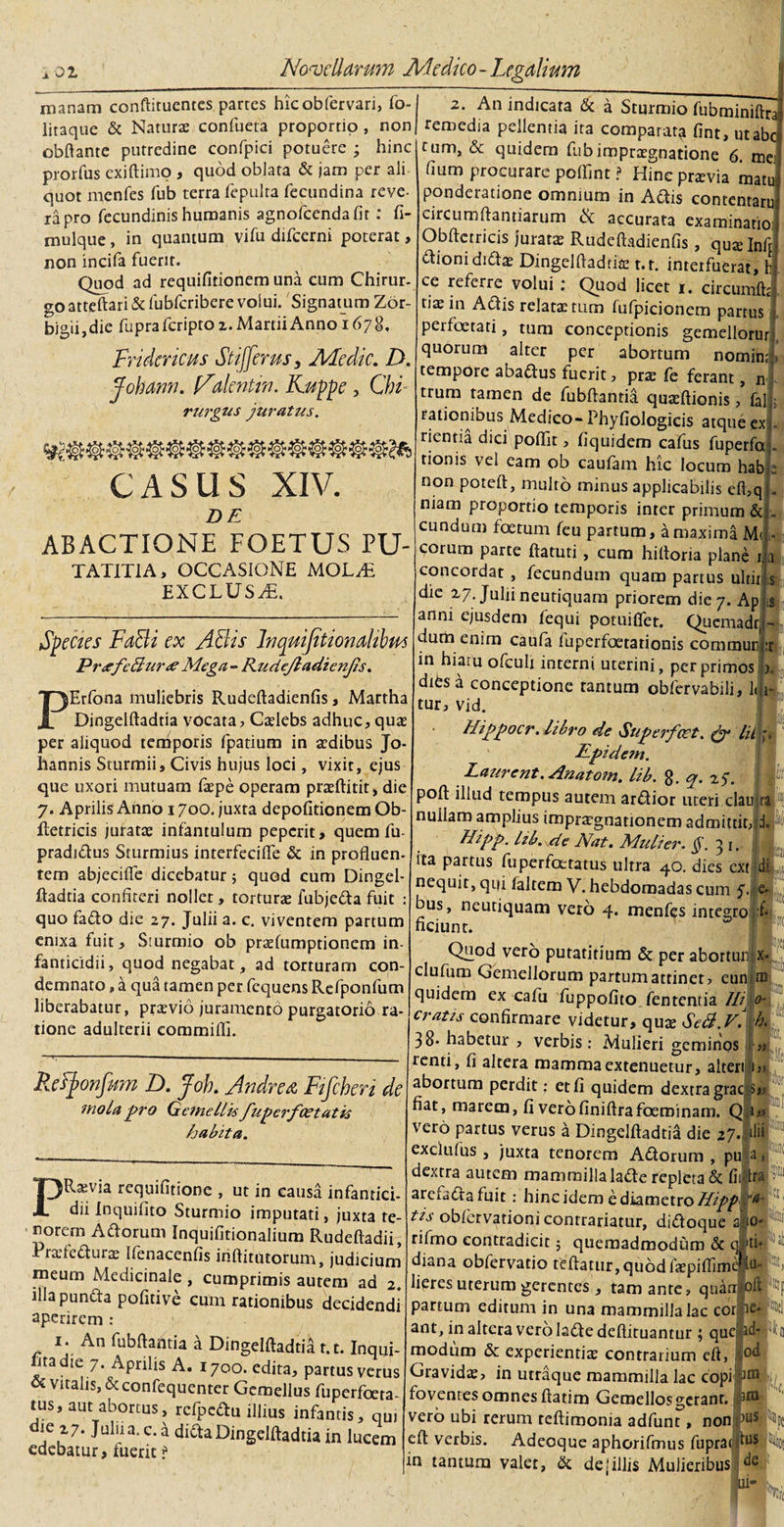 manam conftituentes parres hicobfervari, fo- litaque &amp; Naturae confueta proportio , non obftante putredine confpici potuere ; hinc prorfus exi (limo , quod oblata &amp; jam per ali quot mcnfcs fub terra fepulta fecundina reve¬ ra pro fecundinis humanis agnofcendafit; fi- mulque, in quantum vifu difcerni poterat, non incifa fuerit. Quod ad requifitionem una eum Chirur¬ go atteftari Sdubfcribere volui. Signatum Zor- bigii, die fupra fcripto z. Martii Anno 1678, Fridcricus Stijfemsy Afedic. D. jfohanu. Ndentiri. Kuppe , Chi rurgus juratus. CASUS XIV. DE ABACTIONE FOETUS PU- TATITIA, OCCASIONE MOLN EXCLUSA. Species FaBi ex ABis Inqnijttionahbus Pr&lt;efeBur&lt;e Mtga - Rudejladienfs. PErfona muliebris Rudeftadienfis, Martha Dingelftadtia vocata, Caelebs adhuc, quae per aliquod temporis fpatium in aedibus Jo- hannis Sturmii, Civis hujus loci, vixit, ejus que uxori mutuam faepe operam praeftitit, die 7. Aprilis Anno 1700. juxta depolitionem Ob- ftetricis juratas infantulum pepcrit, quem fu- pradidus Sturmius interfecilfe &amp; in profluen¬ tem abjecifle dicebatur; quod cum Dingel- ftadtia confiteri nollet, torturae fubjeda fuit : quo fado die 27. Julii a. c. viventem partum enixa fuit, Smrmio ob praefumptionem in¬ fanticidii, quod negabat, ad torturam con¬ demnato , a qua tamen per fcquens Refponfum liberabatur, praevio juramento purgatorio ra¬ tione adulterii commifli. Refponfum D. Joh. Andre a Fifchen de mola pro Gemellis fuperfaetatis habita. PRaevia requifitione , ut in causa infantici- dii inquifito Sturmio imputati, juxta te¬ norem Adorum Inquifitionalium Rudeftadii, Praftedurae Ifenacenfis inftitutorum, judicium meurn Medicinale , cumprimis autem ad 2. illa puncta pofitive cum rationibus decidendi aperirem : 1. An fubftantia a Dingelftadtid t.t. Inqui- litadie 7. Aprilis A. 1700. edita, partus verus oc vitalis, &amp; confequenter Gemellus fuperfceta- tus, aut abortus, rcfpedu illius infantis, qui die z7. Julii a. c. d dida Dingelftadtia in lucem edebatur, fuerit ? 2. An indicata &amp; a Sturmio fubminiftra remedia pellentia ita comparata fint, ut ab tum, &amp; quidem fubimprxgnatione 6. me fium procurare poflint ? Hinc przvia raatu- ponderatione omnium in Adis contentaruj circumflandarum eSc accurata examinatio; Obftctricis juratae Rudeftadienfis, quaHnft dionididae Dingelfladrite t.t. interfuerat, h ce referre volui ; Quod licet 1. circumit tiae in Adis relatae tum fufpicionem partus perfoetati, tum conceptionis gemellorur quorum alter per abortum nomin; tempore abadus fuerit, prae fe ferant, n trum tamen de fubftantia quaeftionis, falli rationibus Medico-Phyfiologicis atque exi. ricntia dici poflit, fiquidem cafus fuperfoj. rionis vel eam ob caufam hic locum habje non poteft, multo minus applicabilis eft,q . niam proportio temporis inter primum &amp; eundum foetum feu partum, a maxima M&lt;. cotum parte ftatuti, cum hiftoria plane ija concordat , fecundum quam partus ultit is die 27. Julii neutiquam priorem die 7. Ap is anni ejusdem fequi potuiffer. Quemadr, - dum enim caufia iliperfoetationis communit in hiatu ofcuh interni uterini, per primos •). dies a conceptione tantum obfervabili, ldjt- tur, vid. Hippocr.libro de &lt;Suj?erfcct. &amp; lif, Epidem. Laurent. Anatom. lib. q. 25*. poft illud tempus autem ardior uteri clauji nullam amplius impugnationem admittit,d Hipp. Izb. de Nat. Mulier. §. 31. ita partus fuperfceratus ultra 40. dies ext di nequit, qui faltem V. hebdomadas cum f e- bus, neutiquam vero 4. menfes integro f ficiunt. Qnod vero putatitium &amp; per aborturi x* clufum Gemellorum partum attinet, eun.m quidem ex cafiu fuppofito fententia f/ij o- cratis confirmare videtur, qux Se&amp;.vl h. 38- habetur , verbis: Mulieri geminos a tenti, fi altera mamma extenuetur, alteri m abortum perdit; et fi quidem dextra grac &gt;, fiat, marem, fi verofiniftrafoeroinam. Q 1« vero partus verus a Dingelftadtia die 27.IIH exclufus , juxta tenorem Adorum, pulaflj* 1 dextra autem mammilla lade repleta &amp; fii Ira arefada fuit: hinc idem e diametro Hipgia tis oblervationi contradatur, didoque alo* rifmo contradicit; quemadmodum &amp; q^ti- diana obfervatio tcftatur,qu6dfjepiflime^u|!M lieres uterum gerentes , tam ante, quampft partum editum in una mammilla lac corfief^i ant, in altera vero lade deftituantur ; que modum &amp; experientia contrarium eft, I Gravidas, in utraque mammilla lac copi jn,|j foventes omnes ftatim Gemellos gerant, vero ubi rerum teftimonia adfunt, non eft verbis. Adeoque aphorifmus fupraid118 in tantum valet, &amp; de (illis Mulieribus