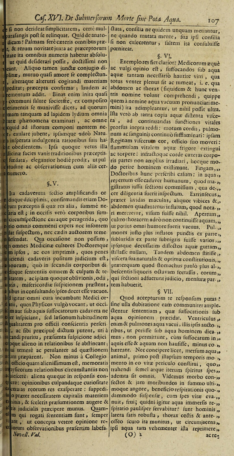 fi non derideat fimplicitatem, certe mul- arafangis poft fe relinquat. Quiddeanato- dicam? Palmam ferecaeteris omnibus prae- t, &amp; rerum novitate juxta ac praeceptorum ditate ita omnibus numeris habetur abfolu- ut quid defiderari poffit, dodiffimi non eant. Aliquo tamen jundae conjugio di- j|plinae, mutuo quafi amore le compledun- alteraque alterutri cogitandi materiam jjpeditat; praecepta confirmat; laudem ac ementum addit. Binas enim inita quafi ijl communi falute focietate, ex compofito e erimentis fe munivifle dices, ad quorum rimam tanquam ad lapidem lydium omnia urae phaenomena examinari , ac omne quid ad iftorum componi mentem ne- , exulare jubent, ipfatnque -adeo Natu- infperata indulgentia rationibus filis ha- t obedientem. Ipfa quoque vetus illa Sidicinae facies vanis traditionibus praeceptis- I foedata, elegantior hodie prodit, utpul tudine ac obfervationum cum aliis cer- umero. 1' «i r b §.V. l Ita cadaverum lectio amplificandis or r disque dilciplinis,, confirmandis etiam Do- jfcjtum praeceptis fi quae res alia, fumme ne- ;c|aria eft ; in occifis veto corporibus fum- &gt;fl|circumfpedione curaque peragenda, quo rijtio omnis commenti expers nec infontem jpat fufpedum, nec caedis audorem teme- efendat. Qua occafione non poflum , omnes Medicinae cultores Dodoresque ipfos , ac eos imprimis, quos penes iciendi cadaveris politum judicium eft, aiboueam, quo in fecandis corporibus di cipisque fententiis omnem &amp; culpam &amp; te- 15 litatam , acipfam quoque oblivionis, odii, aibris, mifericordiae fufpicionem praeftent, i pibus in confultando ipfos decet efle vacuos. ItJl igitur omni cura incumbant Medici or¬ ni, quosPhyficos vulgo vocant, ut occi- ^jtnaut fub aquis fuffocatorum cadavera ne er infpiciant, fed laefionum habitudinem t^jjuahtatem pro officii confeientia perferi ac fibi praecipue dictum putent, uti a s- wii eandipruritu, praefumta fulpicione adjici cipque alieno in relationibus fe abftineant; ui temere ac petulanter ad quaeftionem -im praeparent. Non minus a Collegio officio quam alieniffimum eft, memoratis t, n&lt; :&gt;Wa • ri ayficorum relationibus circumftantiis non ac liefcere: aliena quaeque in refponfis con- cre: opinionibus culpandaque curiofirate ol Vl ' - ■ €&gt;Jceracas reorum res exafperare : fuppedi- o praeter neceffitatem capitalis materiem ■c4iinis, &amp; fceleris praefumtionem augere &amp; a&lt;| ris judicialis praecipere munus. Quam- m qui rogati fententiam funt, femper ant ,* ut concepta veterc opinione re cc iorum obfervationibus praefertim labefa- Nqvc/J. Val. IOJ £tata, confilia ne quidem unquam metiantur, ne quando mutata mente, fua ipfi confilia fi non exlecrentur, faltem ita confuluifle poenitear. §. VI. Exemplo res fiet clarior.' Medicorum aeque ac vulgi opinio eft , fufFocandos fub aqua aqua: tantam neceftario haurire vim , qua totus venter plenus fit ac tumeat, i. e. qua abdomen ac thorax (fiquidem &amp; hunc ven^ tris nomine volunt comprehendi , quippe quem a nemine aqua vacuum pronunciari me¬ mini) ira adimpleantur, ut nihil poffit ultra. Ifta vero ab tanta copia aqua: diftenta vilce- ra , ad continuandas fundiones vitales prorfus ineprareddi: motum cordis, pulmo¬ num ac Fanguinis continuo fufflaminari: ipfam Reginam vifcerum cor, officio fuo moveri: flammulam vitalem aquae frigore extingui ac torpere: infradpque corde ceteras corpo¬ ris partes non amplius irradiari, hocque mo¬ do perire hominem exiftimant. Fingam,,, Doloribus hunc perferibi cafum: in aqua,, repertum elTecadaver humanum, quodma-,, giftratus iuflu fedioni commilTiim , qua de^,, cet diligentia fuerit infpedum. Extrinfecus», praeter Uvidas maculas, aliquot vibices &amp;„ abdomen quadantenus inflatum, quod nota. „ ri mereretur, vifum fuifle nihil. Apertum,, cultro t horacem adeo non continuilfe aquam, „ ut potius omni humore fuerit vacuus. Pul.,, mones jufto plus inflatos pundis ex parre,, fubluridjs ex parte iubnigris fuifle varios,,, ipfosque decuflatim difledos aqute guttam,, ftillafle nullam. Tandem abdomen ftirifle,, vifcera fua naturalis &amp; optimae conftiturionis, „ praeterquam quod ftomachus paulo plus al-s&gt; befcentisliquoris odavam forraffis , eorum,, qui fedioni adfuerunt judicio, menfura: par-„ tem habuerit. § vii. Quod accepturum te refponfiim putas ? fine ulla dubitatione cam communiter ample¬ xentur fententiam , qua: fuffocationis fub aqua opinionem praecidar. Ventriculus,» enim &amp; pulmones aqua vacui, illis ipfis audo „ ribus,ut perii fle fub aqua hominem dica-,* mus, non permittunt, cum fuffocatum in„ aquis efle&amp; aquam non haufiffe, minus co „ haereant. Nee concipere licet, merfumaqua,, animal, primo poft illapfum temporis rno ,, mento in eo vita: periculo conftitui, quo,, trahendi femcl atque iterum fpiritus fpes„ ademta fit omnis. Videmus morbo con-,* fedos 6c jam moribundos in fummo ulti¬ moque angore, beneficiorefpirationis quo¬ dammodo fufpenfae, cum fpes vitae eva-,, nuit, fruij quidni igitur aqua immerfis re-,» fpiratio paulifper fervabitur? funt hominis latera fatis robufta , thorax coftis &amp; ante- ofleo fcuto ira munitus, ut circumjacens,, ipfi aqua tam vehementer ifta reprimere,, (O) i acre- »» » 79 &gt;9