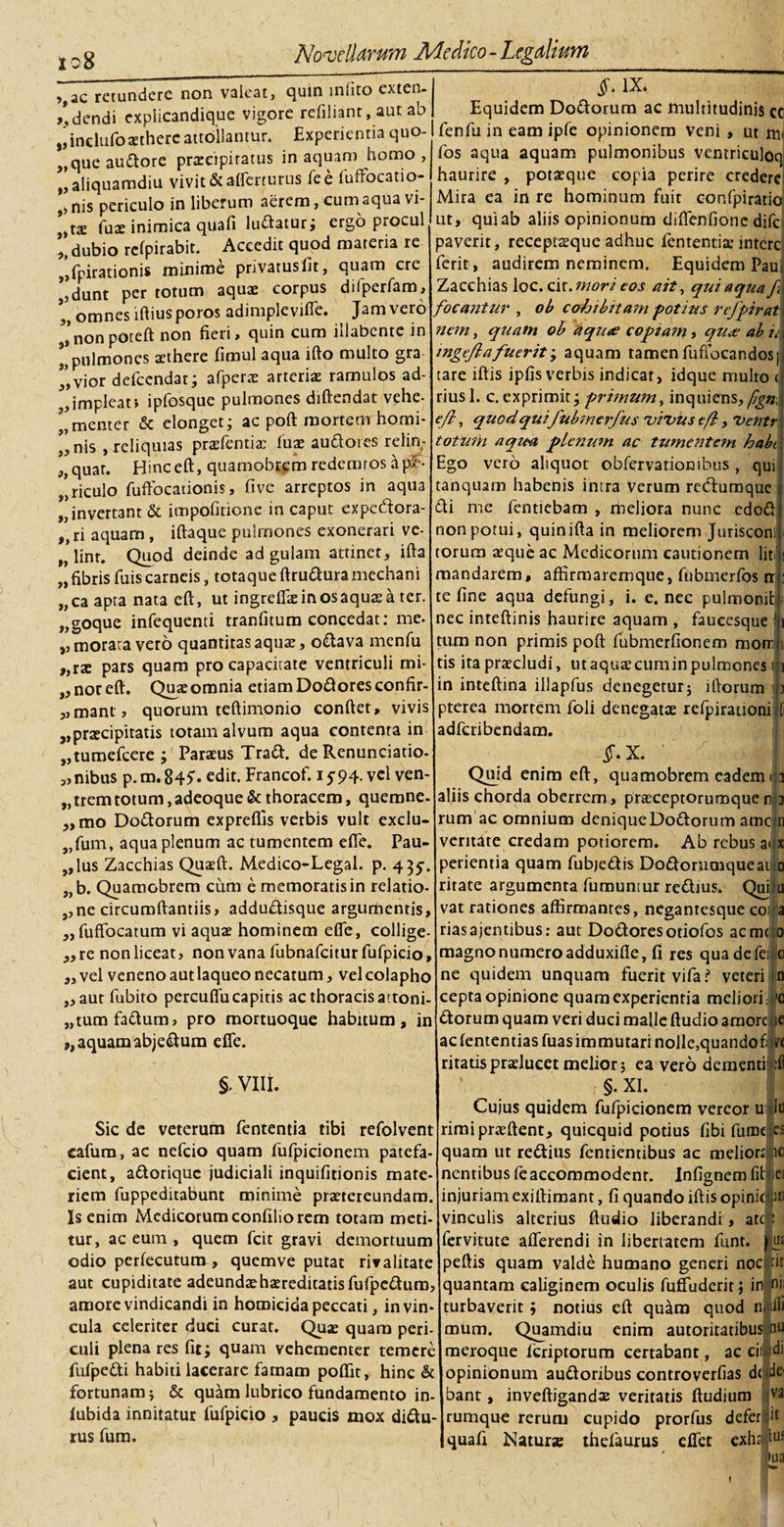 io8 » J, &gt;,ac retundere non valeat, quin mlito exten- /,dendi explicandique vigore refiliant, aut ab ,jinclufoxtherc attollantur. Experientia quo- „queaudore prxeipiratus in aquam homo, aliquamdiu vivit &amp; afferturus fee fuffocatio- t) nis periculo in liberum aerem, cum aqua vi- ?)tx fux inimica quafi ludatur; ergo procul dubio relpirabit. Accedit quod materia re ,Spirationis minime privatus fit, quam cre „dunt per totum aquae corpus difperfam, omnes iftiusporos adimpieviffe. Jam vero Jnonpoteft non fieri, quin cum illabcnte in pulmones aethere fimul aqua ifto multo gra vior defcendat; afperx arteriae ramulos ad¬ implear, ipfosque pulmones diftendat vehe- l,menter &amp; elonget; ac poft mortem horni* j, nis , reliquias prxfentia; fux audotes relin- ,,quar. Hinc eft, quamobrem redemtos a pf- riculo fuffbcationis, five arreptos in aqua invertant &amp; impofitione in caput expedora- ,,ri aquam, iftaque pulmones exonerari ve- t7 lint. Quod deinde ad gulam attinet, ifta „ fibris fuis carneis, totaque ftrudura mediani „ca apta nata eft, ut ingrefixinosaquxa ter. „goque infequenti tranfitum concedat; me. &gt;, morata vero quantitas aqux, odava menfu „rx pars quam pro capacitate ventriculi mi- „ nor eft. Quae omnia etiam Dodores confir- „mant, quorum teftimonio conftet, vivis „prxcipitatis totam alvum aqua contenta in „tumefcere ; Paraeus Trad. de Renunciatio- „nibus p.m.845’. edit. Francof. 1594. vel ven- „ trem totum, adeoque &amp; thoracem, quercine- „mo Dodorum expreflls verbis vult exclu- 9Jfum, aqua plenum ac tumentem effe. Pau¬ lus Zacchias Quxft. Medico-Legal. p. 435-. „b. Quamobrem cum e memoratis in relatio- ,,ne circumftantiis, addudisque argumentis, „fuffocatum vi aqux hominem effe, collige- „re non liceat, non vana fiibnafcitur fufpicio, „ vel veneno aut laqueo necatum, vel colapho „ aut fubito percuflu capitis ac thoracis attoni¬ tum fadum, pro mortuoque habitum, in ,, aquam abjedum efie. §. VIII. Sic de veterum fententia tibi refolvent cafum, ac nefeio quam fiifpicionem patefa¬ cient, adorique judiciali inquifitionis mate¬ riem fuppeditabunt minime praetereundam. Is enim Medicorum confilio rem totam meti¬ tur, ac eum , quem fcit gravi demortuum odio perfecutum, quemve putat rivalitate aut cupiditate adeundxhxreditadsfufpcduro, amore vindicandi in homicida peccati, in vin¬ cula celeriter duci curat. Quae quam peri¬ culi plena res fit; quam vehementer temere fufpedi habiti lacerare famam poflit, hinc &amp; fortunam; &amp; quam lubrico fundamento in- fubida innitatur fufpicio , paucis mox didu- rus fum. §• IX* Equidem Dodorum ac multitudinis cc fenfu in eam ipfe opinionem veni , ut rtii fos aqua aquam pulmonibus ventriculoq haurire , potxque copia perire credere Mira ea in re hominum fuit confpiratio ut, quiab aliis opinionum diffenfione difc paverit, receptxque adhuc fententix intere ferit, audirem neminem. Equidem Pau Zacchias loc. cir. mori eos ait, qui aqua f focantur , ob cohibitam potius rejpirat nem, quam ob aqiue copiam, qua; ab ii ingejlafuerit 'y aquam tamen fuffocandos| tare iftis ipfis verbis indicat, idque multo &lt; riusl. c.exprimit; primum, inquietis,/^»j efti quod quiJubmcrfus vinus e fi, Ventr totum aqua plenum ac tumentem habt Ego vero aliquot obfervarionibus , qui tanquam habenis intra verum redumque di me fentiebam , meliora nunc edod non pomi, quin ifta in meliorem Jurisconl torura xque ac Medicorum cautionem lit mandarem, affirmaremque, fubmerfos rr te fine aqua defungi, i. e. nec pulmonit nec inteftinis haurire aquam , faucesque ! i tum non primis poft fubmerfionem momj 1 tis itaprxcludi, utaquxeuminpulmones i| 1 in inteftina illapfus denegetur; iftorum pterca mortem foli denegatx refpirationi adferibendam. tf.X. Qmd enim eft, quamobrem eadem 153 aliis chorda oberrem, prxceptorurnquenlp tum ac omnium denique Dodorum amejn veritate credam potiorem. Ab rebus a&lt; x perientia quam fubjedis Dodorumqueauo rirate argumenta fumuntur redius. Qui u vat rationes affirmantes, negantesque coi a riasajentibus: aut Dodoresotiofos ac meto magno numero adduxifle, fi res quadefei 0 ne quidem unquam fuerit vifa ? veteri n cepta opinione quam experientia meliori, '0 dorum quam veri duci malle ftudio amore ie acfententias fuasimmutari noJle,quandof; w ritatisprxlueet melior; ea vero dementi ;fl §. XI. Cujus quidem fufpicionem vereor u lu rimiprxftent, quicquid potius fibi fume es quam ut redius fentientibus ac meliorslic nentibus fe accommodent. Infignem fitlei injuriam exiftimant, fi quando iftis opiniclifl vinculis alterius ftudio liberandi, ate 5 fervitute afferendi in libertatem funt. jfjus nt ni; peftis quam valde humano generi noc quantam caliginem oculis fuffuderit; in turbaverit; notius eft quam quod n ifli mum. Quamdiu enim autoritatibus nu meroque feriptorum certabant, ac cii opinionum audoribus controverfias de sto bant va inveftigandx veritatis ftudium rumque rerum cupido prorfus defer it quafi Naturs thefaurus effet exhsfus di