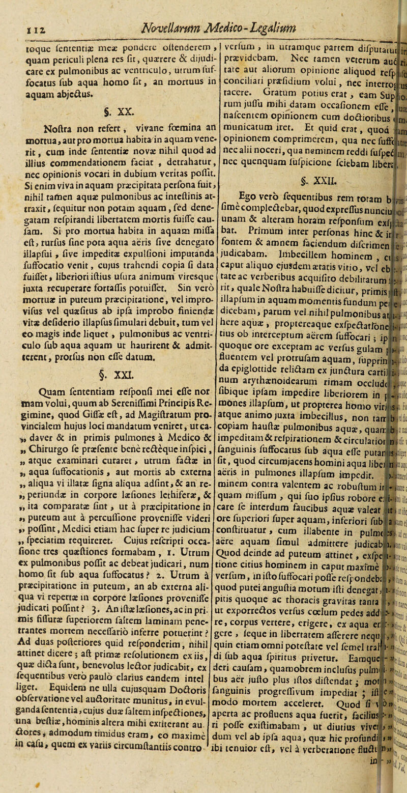 112 Novellarum Medico-Legalium toque lentendae meae pondere oltenderem , quam periculi plena res fit, quaerere &amp; dijudi¬ care ex pulmonibus ac ventriculo, utrumfuf- focatus fub aqua homo fit, an mortuus in aquam abjcdus. §. XX. Noftra non refert, vivane focmina an mortua j aut pro mortua habita in aquam vene¬ rit , curo inde lentendae novae nihil quod ad illius commendationem faciat detrahatur, nec opinionis vocari in dubium veritas poflit. Si enim viva in aquam praecipitata perfona fuit, nihil taitaen aquae pulmonibus ac inteftinis at¬ traxit, fequitur non potam aquam, fed dene¬ gatam refpirandi libertatem mortis fuifle cau- faro. Si pro mortua habita in aquam miflfa eftj rurfus line pota aqua aeris five denegato iilapfui, five impeditae expulfioni imputanda fuffocatio venit, cujus trahendi copia fi data fuiflet, liberioriiftius ufura animum viresque juxta recuperare fortaflis poruifler. Sin vero mortuae in pureum praecipitatione, velimpro- vifus vel quaefitus ab ipfe improbo finiendae vitae defiderio illapfusfimulari debuit, tum vel eo magis inde liquet, pulmonibus ac ventri¬ culo fub aqua aquam ut haurirent &amp; admit¬ terent , prorfus non cfie datum. §. XXI. Quam fentendam rcfponfi mei efle nor inam volui, quum ab Serenifiimi Principis Re¬ gimine, quod Giffie eft, ad Magiftratum pro¬ vincialem hujus loci mandatum veniret, utca- daver &amp; in primis pulmones a Medico &amp; „ Chirurgo fe praefente bene redeque infpici, „ atque examinari curaret, utrum fadae in „ aqua fuffocationis , aut mortis ab externa „ aliqua vi illatae figna aliqua adfint,&amp; an re- », periundae in corpore laefiones lethiferae, &amp; „ ita comparatae fint&gt; ut a praecipitatione in „ puteum aut a percufiione provenifie videri »&gt; poflfmt, Medici etiam hac fuper re judicium „ fpcciatim requireret. Cujus referipti oeca- fionc tres quaeftiones formabam , i. Utrum ex pulmonibus poflit ac debeat judicari, num homo fit fub aqua fuffocatus ? x. Utrum a praecipitatione in puteum, an ab externa ali¬ qua vi repertae in corpore laefiones provenifle judicari poffint ? 3. An iftae laefiones, ac in pri- inis fiflurae fuperiorem faitem laminam pene¬ trantes mortem neceffario inferre potuerint ? Ad duas pofteriores quid refponderim, nihil attinet dicere5 aft primae refoludonem ex iis, quae didafunt, benevolus ledor judicabit, ex fequentibus vero paulo clarius eandem intcl liget. Equidem ne ulla cujusquam Dodoris obfervadone vel auctoritate munitus, in evul¬ ganda fentenda &gt;cujus duae faitem infpediones, una heftiae,hominis altera mihi exriterant au dores* admodum timidus eram, eo maxime in cafu, quem ex variis circumflantiis contio i ri. ifo us 10. verium , in utramque partem difputauu jjj praevidebam. Nec tamen veterum aui tate aut aliorum opinione aliquod refp conciliari praefidium volui, nec interroi tacere. Gratum potius erat , eam Sup rumjuflii mihi datam occafionem elTe, u„ nafcentcm opinionem cum dedioribus^ ® municatum iret. Et quid erat, quod opinionem comprimerem, qua necfuffc .. nec alii noceri, qua neminem reddi fufpef :n nec quenquam fufpicione fciebam libere uas §. XXIL Ego vero fequendbus rem roram b m fime compledebar, quod expreflus nunciu unam &amp; alteram horam rerponfum exf bar. Primum inter perfonas hinc &amp; ir fontem &amp; amnem faciendum diferimen judicabam. Imbecillem hominem , ci caput aliquo ejusdem aetatis vitio, vel eb tate ac verberibus acquifito debilitatum rit, quale Noftra habuifle dicitur, primis, „ illapium in aquam momentis fundum pei ji dicebam, parum vel nihil pulmonibus at,!i-- here aqua;, proptereaque exfpedatlbnelp cius ob interceptum aerem fuffocari; ip J quoque ore exceptam ac verfus gulam j »- J fluentem vel protrufam aquam, fupprin da epiglottide relidam ex jundura cartil num arythaenoidearum rimam occludt ff fibique ipfam impedire liberiorem in JJIjf mones illapfum, ut propterea homo viri isl f atque animo juxta imbecillus, non tarrlbrslf copiam haufta; pulmonibus aqu«e, quam b|H impeditam &amp; reipirationem &amp; circulatiorlnllc fanguinis fuffocatus fub aqua efle putanj|isfc fit, quod circumjacens homini aqua libci nL aeris in pulmones illapfum fmpedir. &gt;. L minem contra valentem ac robuftum ir - L quam miflum , qui fuo ipfius robore e; i- ai) care fe interdum faucibus aqua; valear it L ore fuperiori fuper aquam, inferiori fub a, conrtituatur, cum illabcnte in pulm&lt;-;sh|je aere aquam fimul admittere judicabaL Quod deinde ad puteum attinet, exfpe i-ftioeta tione citius hominem in caput maxime r&gt;-iifcpC1 verfum, in ifto fuffocari pofle refpondeb; , ^ quod puteianguflia motum ifli denegat, i-*iSn0 pitis quoque ac thoracis gravitas tanta , ut exporredos verius coelum pedes add &gt; , re, corpus vertere, erigere, ex aqua gere , feque in liberratem aflerere nequ f,» quin etiam omni poteftate vel femel traF 1-» di fub aqua fpiritus privetur. Eamquel-» deri caufam, quaroobrem indufus pulnr i » bus aer jufto plus iftos diftendat; mofi&gt; fanguinis progreflivum impediat ; ift|e* modo mortem acceleret. Quod fi v 6» aperta ac profluens aqua fuerit, facilius''-» ri pofle exiftimabam , ut diutius vivet &gt;» dum vel ab ipfa aqua, quae hic profundi ,» ibi tenuior efl, vel i verberatione fliifltp»» * 'flj &gt;01 ita tW p ■ ,s 3*8 11 ftF