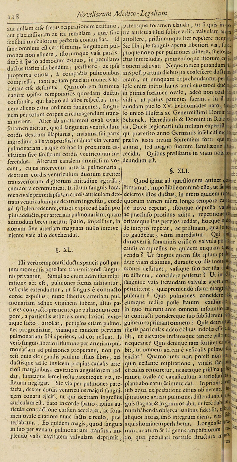 aut nullam efle foetus refpirationem exiftituo, aut placidiffitnam ac ita remiflatn , qux une fenfibili mufculorum pedoris conatu fiat, id fane omnium eft certifiimum, fanguinem pul¬ mones non alluere &gt; iftorumque vaia parcis- fime a fpatio admodum exiguo, in peculiares dudus ftatim illabendum, perfluere : ac i pia propterea otiola , a compadis pulmonibus comprefla , tanti ac tam praeclari muneris io- cietate efle deftituta. Quamobrern fummus naturae opifex temporarios quosdam dudus conftituit, qui habito ad alios relpedu, mu nere alieno extra ordinem fungentes, fangui¬ nem per totum corpus circumagendum trans¬ mitterent. Alter ab anaftomofi ovali ovale foramen dicitur, quod fanguisin ventriculum cordis dextrum illapfurus, maxima fui parte ingreditur, aliis viisprorfusinfalutatisin venarrf pulmonariam, atque ex hac in proximam ca¬ vitatem five iiniftrum cordis ventriculum in¬ ferendus. Alterum canalem arteriofem vo¬ cant , cujus interventu arteria pulmonaria , dextrum cordis ventriculum duorum circiter transverforum digitorum latitudine egreffa , cum aorta communicat. Iniftum fanguis fora- patensque foramen claudit, ut fl quis in tra auricula iftud fubire velit, valvulam tat n attollere , priftinumque iter repetere neqt Sic libi ipfe fanguis aperta liberiori via, fu ptoquenovo per pulmones itinere, fuetos dus intercludit? premendociue iftorum cc tionem adjuvat. Neque tamen putandum mis poft partum diebus ua coalefcere dudt oram , ut nunquam deprehendantur per Ipfe enim initio hujus anni ejusmodi du6 in primis foramen ovale , adeo non coal vidi , ut potius patentes fuerint, in ili quodam puello XVlhebciornades naro, i lo unico Uluflris ac Generofiflimi Domir Schenck, Haereditarii &amp; Domini in Ruit da, Ducis legionarii ufu militari expertiff qui praeterito anno Germanis infeliciflimc pradio juxta rivum Spirenfem forti qui animo, led magno fuorum familiaeque ! cecidit. Quibus praelibatis in viam nobi deundum efl. •:e- itor; §. XLI. Quod igitur ad quaeftionera attinet j,)x|i(joe I ftimamus, impofiibile omnino efle, ut fai «te VUUJdUUd LUUJUJLlUlWai., muuj men ovale proterlapfus,in cordis auriculam dex- defertos iftos dudus, in utero quidem tuas _ . :_I . _ ____ ^ J n . ■ i. ■ . t m r» •• o I i i-w\ n /i 11 «*■) * a rvi a »«% d t 1 a. m r» #* ^ n A f O f 0 1 11 tram ventriculumque dextrum ingreflus, corde ad lyftolenredeunte,ejusqueapiceadbafin pro piusaddutflo,per arteriam pulmonariam, quam admodum brevi metitur fpatio, impellitur,in aortam five arteriam magnam nullo interve¬ niente vafe alio devehendus. §. XL. quorum tamen ufura longo tempore ca t it Wga de novo repetat, iftosque deprefia va ultkJtj( ac proclufo protinus aditu, repetitione j«ite britateque itus pervios reddat, hocque 0jC de integro repetat, ac priflinam, qua irite ro gaudebat, viam ingrediatur. Qui in riitu KISIQ pi dimoveri a foraminis orificio valvula po it it, i Ifti vero temporarii dudus paucis pofl par tum momentis poteftate transmittendi fangui- nis privantur. Simul ac enim admiflus relpi ratione aer efl:, pulmones foetus dilatantur, vcficulae extenduntur, ut fanguis e contrado corde expulfus , nunc liberius arteriam pul¬ monariam adhuc virginem tubcat, iftius pa¬ rietes corapado prementeque pulmonum cor pore, a particulis aethereis nunc laxiori levio- iique fado , attollat, per ipfos etiam pulmo, nes progrediatur, viamque tandem perviam pulmonariam fibi aperiens, ad cor refluat. Is vero fanguis liberiori flumine per arteriam pul¬ monariam ad pulmones properans, non po teft quin elongandis paulum iftius fibris, ad dudisque ad fe invicem propius canalis arte, riofi marginibus, cavitatem anguftiorem red¬ dat , fumtaque femel reda patenteque via, re¬ flexam ncgligat. Sic via per pulmones pate- fada, dexter cordis ventriculus majori fangui- qem conatu ejicit , ut qui dextram ingreflus auriculam efl, dato in corde fpatio, ipfius au¬ riculae contradione curium acceleret, ac fora¬ men ovale citatiore nunc fado circulo &gt; prae¬ terlabatur. Eo quidem magis, quod fanguis in fuo per venam pulmonariam tranfitu, im¬ plendo vafis cavitatem valvulam deprimit, iOlj it&lt; forel caufis compreflus ne quidem unquam r io* vendis ? Ut fanguis quem fibi ipfum pr lm, dere viam diximus, durante cordis inotuiul mones aeflituet, vafaque fuo per ifta tfl(jka tu diftenta , concidere patietur ? Ut ini[®»M£ fanguine vafa iterandam valvulae apertio permittent, quae premendo iftam matgi ap:|| pulerant ? Quis pulmones concidere aci eumque redire pofle flatum exiftinu t , in quo fuerunt ante omnem infpiratio; nq ut contradi pondereque fuo fubfidenres an- guinem exprimant omnem ? Quis detenjj&gt;&amp; . theris particulas adeo oblitas indolis efleU4^ bit, ut elevatos inflatosque tenere puln nes nequeant? Qujs denique tam fortiter e4'irJLVjt, bit, ut omnem aerem e veflculis pulmoj uis ejiciat? Quamobrern non poreft nonjpU •_ n'. „~ _: inis lotiosej quin cefiante refpiratione , vitalis fan; jn» to¬ ti y em fpiratione aerem pulmones diftenduntui an¬ guis ftagnat&amp; in grumos abit, utferecub num habenda obfervauonibus fides fit, c aliquot horas,imo integrum diem, vixi; aquis hominem perhibetur. Longe alia rum, anatum &amp; id genus amphibiorum tio, qua: peculiari ferraffe ftrudura n