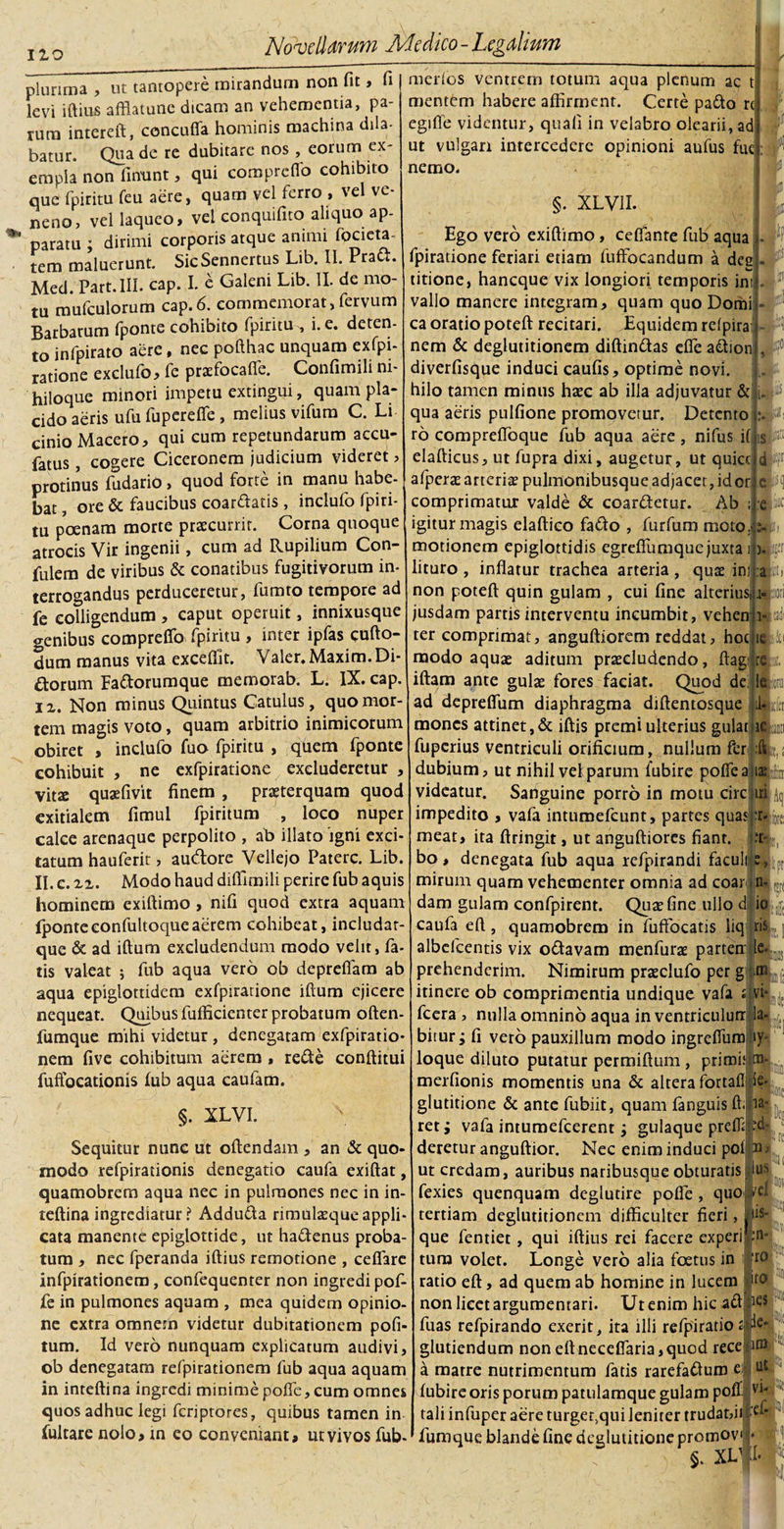 Ilo plurima , ut tantopere mirandum non fit, fi levi iftius afflatune dicam an vehementia, pa¬ rum intereft, concuffa hominis machina dila¬ batur. Qua de re dubitare nos , eorum ex¬ empla non finunt, qui compreOo cohibito que fpiritu feu aere, quam vel ferro , vel ve¬ neno, vel laqueo, vel conquifito aliquo ap¬ paratu ; dirimi corporis atque animi pieta¬ tem maluerunt. SicSennertus Lib. II. Pratt. Med. Part.III. eap. I. e Galeni Lib. II. de mo¬ tu mufculorum cap.6. commemorat,fervum Barbarum (ponte cohibito fpiritu , i. e. deten¬ to infpirato aere, nec pofthac unquam exfpi- ratione exclufo, fe praefocafie. Confimili ni¬ hiloque minori impetu extingui, quam pla¬ cido aeris ufu fupcreffe, melius vifum C. Li cinio Macero, qui cum repetundarum accu- fatus, cogere Ciceronem judicium videret &gt; protinus fudario &gt; quod forte in manu habe¬ bat , ore &amp; faucibus coardatis , inclufo fpiri¬ tu poenam morte praecurrit. Corna quoque atrocis Vir ingenii, cum ad Rupilium Con- fulem de viribus &amp; conatibus fugitivorum in- terrogandus perduceretur, fumto tempore ad fe colligendum , caput operuit, innixusque genibus compreffo fpiritu , inter ipfas cufto- dum manus vita excefilt. Valer. Maxim. Di¬ ctorum Fa&amp;orumque memorab. L. IX. cap. ii. Non minus Quintus Catulus, quo mor¬ tem magis voto, quam arbitrio inimicorum obiret , inclufo fuo fpiritu , quem fponte cohibuit , ne exfpiratione excluderetur , vitae quae (ivit finem , praeterquam quod exitialem fimul fpiritum , loco nuper calce arenaque perpolito , ab illato 'igni exci¬ tatum hauferit, audtore Vellejo Patere. Lib. II. c. zz. Modo haud dilfimili perire fub aquis hominem exiftimo , nifi quod extra aquam fponteeonfultoqueaerem cohibeat, includar- que &amp; ad illum excludendum modo velit, fa¬ tis valeat 5 fub aqua vero ob depreffam ab aqua epiglottidem exfpiratione illum ejicere nequeat. Quibus fufficienter probatum often- fumque mihi videtur , denegatam exfpiratio* nem five cohibitum aerem , rede conditui fuffocationis fub aqua caufam. meri os ventrem totum aqua plenum ac t mentem habere affirment. Certe pado rc egtfle videmur, quali in velabro olearii, ad ut vulgari intercedere opinioni aufus fue nemo. §. XLV1I. Ego vero exiftimo, ceffante fub aqua j - •» fpiratione feriari etiam fuffocandum a dee titione, haneque vix longiori temporis ini . vallo manere integram, quam quo Domi - ca oratio poteft recitari. Equidem refpira nem &amp; deglutitionem diftindas efle adion , f1 diverfisque induci caufis, optime novi, hilo tamen minus haec ab illa adjuvatur &amp; qua aeris pulfione promovetur. Detento ro comprefloque fub aqua aere, nifus if elafticus, ut fupra dixi, augetur, ut quicc afper^e arteriae pulmonibusque adjacet, idor comprimatur valde &amp; coardetur. Ab igitur magis elaftico fado , furfum moto. motionem epiglottidis egreflumque juxta lituro , inflatur trachea arteria, quae ini non poteft quin gulam , cui fine alterius, jusdam partis interventu incumbit, vehen ter comprimat, anguftiorem reddat, hoc ici i modo aquae aditum praecludendo, ftagi rcu iftam ante gulae fores faciat. Quod de; ll» ad depreftum diaphragma diftentosque il-ldi mones attinet,&amp; iftis premi ulterius gulatliek fuperius ventriculi orificium, nullum fcr Iit, dubium, ut nihil vel parum fubire poflealiap videatur. Sariguine porro in motu circ iri4 impedito , vafa intumefeunt, partes quasifrlfot meat, ita ftringit, ut anguftiorcs fiant. :r bo , denegata fub aqua refpirandi faculitte 1^ mirum quam vehementer omnia ad coar in¬ dam gulam confpirent. Quae fine ullo dlio caufa eft , quamobrem in fuffocatis liq ris albefeentis vix odavam menfurae partetr le. prehenderim. Nimirum praeclufo per g tn itinere ob comprimentia undique vafa t vi- fcera , nulla omnino aqua in ventriculurr la- bitur; fi vero pauxillum modo ingreffum iy loque diluto putatur permiftum , primitim- merfionis momentis una &amp; altera fortafl ic- §. XLVI. Sequitur nunc ut oftendam , an &amp; quo¬ modo refpirationis denegatio caufa exiftat, quamobrem aqua nec in pulmones nec in in- teftina ingrediatur? Adduda nmulcequeappli¬ cata manente epiglottide, ut hactenus proba¬ tum , nec fperanda iftius remotione , ceflare infpirationem, confequenter non ingredi pof- fe in pulmones aquam , mea quidem opinio¬ ne extra omnein videtur dubitationem pofi- tum. Id vero nunquam explicatum audivi, ob denegatam refpirationem fub aqua aquam in inteftina ingredi minime poffe, cum omnes quos adhuc legi feriptores, quibus tamen in fultare nolo, in eo conveniant, ut vivos fub- ta- glutitione &amp; ante fubiit, quam fanguis ft reti vafa intumefeerent; gulaque prefllt-d- deretur anguftior. Nec enim induci pofp; ut credam, auribus naribusque obturatis Ius fexies quenquam deglutire poffe, quo tertiam deglutitionem difficulter fieri, us¬ que fentiet, qui iftius rei facere experi tum volet. Longe vero alia foetus in ratio eft, ad quem ab homine in lucem non licet argumentari. Ut enim hic ad fuas refpirando exerit, ita illi refpiratio. ^e' gludendum non eftneceflaria,quod rece ~ a matre nutrimentum fatis rarefadum e.i fubire oris porum patulamque gulam poff v tali infuper aere turget,qui leniter trudat,iilplf fumque blande fine deglutitione promov e* 5 §. XV fi. n- ro ito ks