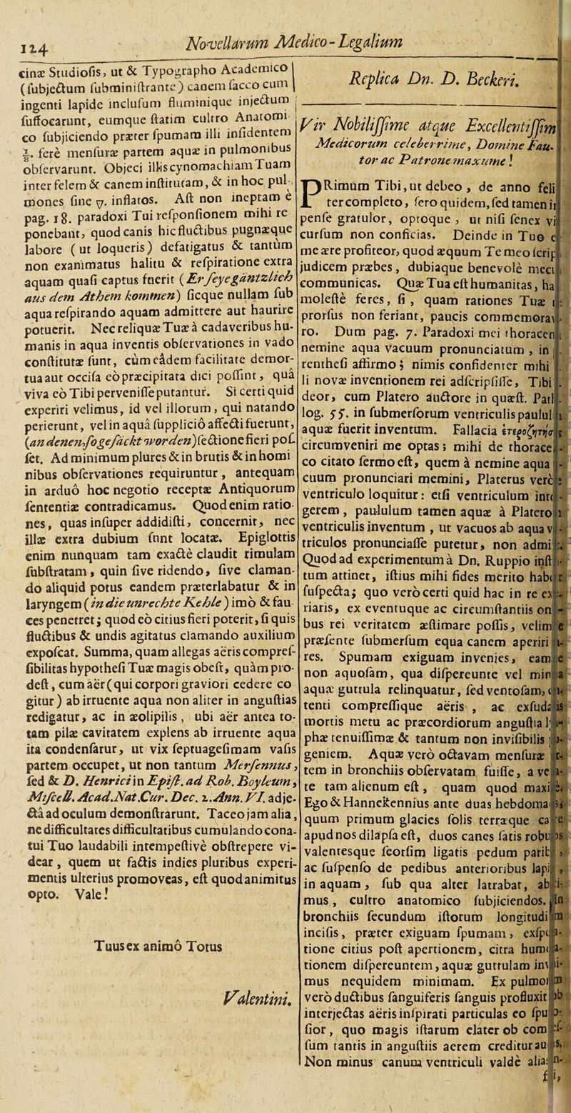 ix4 cin£ Studiofis, ut &amp; Typographo Academico | (fubjettum fubrainiftranre) caoem(acco cum [ ingenti lapide inclufum fluminique injedtum fuffocarunt, eumque ftatim cultro Anatomi co fubjiciendo praeter fpumara illi infidentem fere menfurae partem aqux in pulmonibus obfervarunt. Objeci illiscynomachiam Tuam inter felem &amp; canem inftitucam, &amp; in hoc pul¬ mones fine . inflatos. Aft non ineptam e pag. 18. paradoxi Tui refponfionem mihi re ponebant? quod canis hicfludtibus pugnaeque labore (ut loqueris) defatigatus &amp; tantum non exanimatus halitu &amp; refpiratione extra aquam quafi captus fuerit (Erfeyegdntzlich aus dem Athem komtnen) ficque nullam fub aquarefpirando aquam admittere aut haurire potuerit. Nec reliquae Tua? a cadaveribus hu¬ manis in aqua inventis oblcrvationes in vado conftitutae funt, cum e&amp;dem facilitate demor¬ tua aut occifa eo praecipitata dici poflinr, qua viva eo Tibi pervenifle putantur. Si certi quid experiri velimus, id vel illorum, qui natando perierunt, vel in aqua fupplicio affc&amp;i fuerunt, {an denen-&gt;fogefdckt7/w&lt;ak’#)fedtione fieri pofi fet. Ad minimum plures&amp;in brutis&amp;inhomi nibus obfervationes requiruntur , antequam in arduo hoc negotio receptae Antiquorum fententiae contradicamus. Quod enim ratio- Replica Dn. D. Beckeri. Vir Nobilijjime atque ExcellentiJJim Medicorum celeberrime, Domine Fau¬ tor ac Patrone maxnme! PRimum Tibi, ut debeo, de anno feli ter completo, fero quidem, fed tamen it J penfe gratulor, oproque , ut nifi fenex vi! curfum non conficias. Deinde in Tuo me aere profiteor, quod aequum Te meo icrip , judicem praebes , dubiaque benevole meet i communicas. Quae Tua eft humanitas, ha molefte feres, fi , quam rationes Tuae prorfus non feriant, paucis commemoras ro. Dum pag. 7. Paradoxi mei thoracen nemine aqua vacuum pronunciatum , in renthefi affirmo; nimis confidenter mihi li novae inventionem rei adfcripfiflc, Tibi deor, cum Platero au&amp;ore in quaeft. Pati log. 55'. in fubmerforum ventriculis paulul aquae fuerit inventum. Fallacia E circumveniri me optas; mihi de thorace co citato fermoeft, quem a nemine aqua cuum pronunciari memini, Platerus vere ventriculo loquitur: etfi ventriculum inrt gerem, paululum tamen aquae a Platero 1 nes, quasinfuper addidifti, concernit, nec ventriculis inventum , ut vacuos ab aqua v|- illae extra dubium funt locatae. Epiglottis enim nunquam tam exa&amp;e claudit rimulam fubftratam, quin five ridendo, five claman¬ do aliquid potus eandem praeterlabatur &amp; in laryngem ( in die unrechte FLehle ) imo &amp; fau ces penetret; quod eo citius fieri poterit, fi quis fiudibus &amp; undis agitatus clamando auxilium expofeat. Summa, quam allegas aeris compref- fibilitas hypothefi Tuae magis obeft, quam pro- deft, cumaer(quicorpori graviori cedere co gitur) ab irruente aqua non aliter in anguftias redigatur, ac in aeolipilis, ubi aer antea to¬ tam pilae cavitatem explens ab irruente aqua ita condenfarur, ut vix feptuagefimam vafis partem occupet, ut non tantum Merfennus, fed &amp; D. Henricim Eptft. ad Rob. Boyleum Mifcell. Ac ad.Nat Cur. Dec. x.Ann.VI. adje- £ta ad oculum demonftrarunt. Taceo jam alia, ne difficultates difficultatibus cumulando cona¬ tui Tuo laudabili intempeftive obftrepere vi¬ dear , quem ut fa&amp;is indies pluribus experi mentis ulterius promoveas, eft quodanimitus opto. Vale! Tuus ex animo Totus Vdentini. 1 1- i triculos pronunciafle putetur, non admi Quod ad experimentum a Dn. Ruppio inft h- tum attinet, iftius mihi fides merito habur fufpe&amp;a; quo vero certi quid hac in re er:- riaris, ex eventuque ac cireumftantiis on - bus rei veritatem aeftimare poflis, velim e praefente fubmerfum equa canem aperiri r- res. Spumam exiguam invenies, eamj e non aquofam, qua difpereunte vel min a aqua? guttula relinquatur, fedventofam, 1- tenti compreftique aeris , ac exfuda ist( mortis metu ac praecordiorum anguflia phae tenuiffimae &amp; tantum non invifibilis geniem. Aquae vero o&amp;avam menfurae tem in bronchiisobfervatam fuiffe, ave te tam alienum eft , quam quod maxi Ego &amp;Hannekennius ante duas hebdomadi quum primum glacies folis terraque ca e apudnosdilapfaeft, duos canes fatis robup valentesque feorfim ligatis pedum pariti ac fufpenfo de pedibus anterioribus lapi in aquam, fub qua alter latrabat, ab mus, cultro anatomico fubjiciendos.,ln bronchiis fecundum iftorum longitudrtu incifis, praeter exiguam fpumam , exfp tione citius poft apertionem, citra hum&lt;; tionem difpereuntem, aquae guttulam imi mus nequidem minimam. Ex pulmoi ® verodu&amp;ibus fanguiferis fanguis profluxit )b interjeftas aeris infpirati particulas eo fpup fior, quo magis iftarum elater ob com fum tantis in anguftiis aerem creditur au A Non minus canum ventriculi valde alia :i*. :S