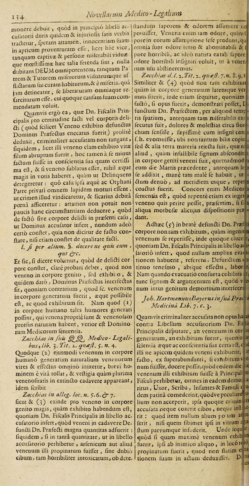 114 monere debuit , quod in principio libelli ac- culatorii duris quidem &amp; injuriofis fatis vxrrbis tradetur, lperans attamen, innocentiam luam in apricum proventuram efic, licet hac vice, tanquam captivae &amp; perfonx miferabili viduae que moeftiffinnx haec talia ferenda fint , nulla dubitans DEUM omnipotentem, tanquam Pa trem&amp; Tutorem miferorum viduarumque af- flidarum fui curam habiturum,&amp; e rnileria, qua nm detineatur, fc liberaturam omniaque re- farciturum dfe, cui quoque caufam luam com¬ mendatam voluit. Quamvis ergo ea, quae Dn. Fifealis I rin- cipalis pro certitudine fadi vel corporis deli- di (quod fcilicet Veneno exhibito defundus Dominus Prxfedus enecatus fuerit) prolixe deduxit, criminaliter aceufatamnon tangant, fiquidem , licet illi veneno clam exhibito vitae fihim abruptum fuerit, hoc tamen a fe minus fadurn fuifle in confcientia fua quam certilTi ma eft, &amp; li veneno fublatus eflet, nihil atque magis in votis haberet, quam ut Delinquens detegeretur : quo calu ipfa atque ac Orphani Patre privati omnem lapidem moturi eflent , ut crimen illud vindicaretur, &amp; ficarius debita poena afficeretur : attamen non potuit non paucis hanc circumflandam deducere , quod de fado live corpore delidi in praefenti cafu, ut Dominus accufator infert, nondum adeo certo conftet, quia non dicitur de fado con¬ flare, nifi etiam conflet de qualitate fadi. I. fi per alium. §. docere ne quis eum , qui &amp;C. Er fic,li dicere volumus, quod de delidi cor pore conftet, dare probari debet, quod non veneno in corpore genito , fed eShtbi o , &amp; quidem dato , Dominus Prafcdus interfedus fit, quoniam contrarium , quod fc. venenum incorpore generatum fuerit, seque pcffibile eft, ac quod exhibitum fit. Nam quod (i) in corpore humano tales humores generari poffint, qui venena proprie lunt &amp; venenofam prorfus naturam habent, verior eft Domino rum Medicorum fententia. Zacchias in fuk Medico - Legali¬ bus , lib. 3. Tdit. 2. qu&lt;ejl, 5. n. 4. Quodque (2) ejusmodi venenum in corpore humano generatum naturalium venenorum vires &amp; effedus omnino imitetur, brevi ho¬ minem e vita tollat, &amp; veftigia quam plurima venenofitatis in extindo cadavere appareant, idem feribit Zacchias in alleg. loc. n. S.6.&amp; 7. ficut &amp; (3) exinde pro veneno in corpore genito magis, quam exhibito habendum eft, quoniam Dn. Fifealis Principalis in libello ac- cufatorio infert,quod veneni jn cadavere De- fundi Dn. Praefedi magna quantitas adfuerit : fiquidem , fi in tanta quantitate, ut in libello accufatorio perhibetur , arfenicum aut aliud venenum illi propinatum fuilfet , line dubio eibura,tam horribiliter intoxicatum,obdete- 1 flandum faporem &amp; odorem aHuroerc no potuiflet. Venena enim tam odore, quaml pote in eorum affumpdone fefe produnt, qn omnia funt odore terro &amp; abominabili &amp; 1 pore horribili, ac ideo natura ea tali fapore odore horribili inligniri voluit, ut a venen tum ufu abftineremus. Zacchias d. I. i.Tit, z. qu&lt;efl. 7. n. 8.9.1 Similiter &amp; ((4) quod non tam exhibitun’ quam in corpore generatum Jatensque ver num fuerit, inde etiarn fequitur, quoniam fad:6, li opus fuerit, demonftrari polfet, E fundum Dn. Praefectum , per aliquod temp ris fpatium, antequam tam miferabilis exi fecutus fuit, dolores &amp; moleftias circa flori chum lenlilfe , faepiffime cum inligni con; f. h. evorauifle, ubi non tantum bilis copio fed &amp; alia tetra materia rejeda fuit, quaem aliud , quam infallibile lignum abfeondit in corpore geniti veneni fuit, quemadmod eum die Martis pracedente , antequam lc fe addixit , mane tam male fe habuit , ut dumdenud, ad meridiem usque , repet coadus fuerit. Concors enim Medicor fententia eft , quod repente etiam ex inget ;i&gt; veneno quis perire pellit, prafertim, fi fi aliqua morbofae alieujus difpofitionis prae dant. —-N, p' 'V JBIBi Adhxc (51) in beate defundi Dn. Praef corpore non tam exhibitum, quam ingenii venenum fe reperiilfe, inde quoque eluce quoniam Dn. Fifealis Principalis in libello a&lt; i- latorio infert, quod nullam amplius evaii- tionem habuerit, referens, Defundum «1- dnuo tencfmo , absque effedu , labor e. Nam quando evacuatioconfueracohibita: r, tunc fignum &amp; argumentum eft, quod v &gt; num intus genitum demortuuminterfecti; Jch. HartmannusBiayerusinfua Prat p Medicina Lib. 7. c. 3. ti 0 Quamvis criminaliter accufata non opus ha at Fil lis ei te- contra Libellum accufarorium Dn. Principalis difputare, an venenum in cor re generatum, an exhibitum fuerit, quonia in fcieruia xque ac confcientia fua cena eft, c od illi ne apicem quidem veneni exhibuerit, in fado, ex fuperabundanti, fi'exhibituro v|e« num fuifler, docere poflir,qnbdeouem die: ac venenum illi exhibitum fuifle a Principal: *n, Fifcali perhibetur, omnes in eadem domo; a- ritus. Uxor, Scriba, Infantes &amp; Famuli t ‘a* dem patina comederint,quodvepeculiare » Itum non acceperit, ipfa quoque critnin accufata neque coxerit cibos, neque inft rit : quod item nullum alium po um af hi- ferit, nifi quem fibimet ipfi in vitrum £ fcu* (lura parvumque infuderit. Unde iequ [D quod fi quam maxime venenum exhib ini fuerit, ipfi ab inimico aliquo, inlocot&lt;i0i propinatum fuerit , quod non flatim Crrai tionem luam in adum dcduxiflet. ;ul