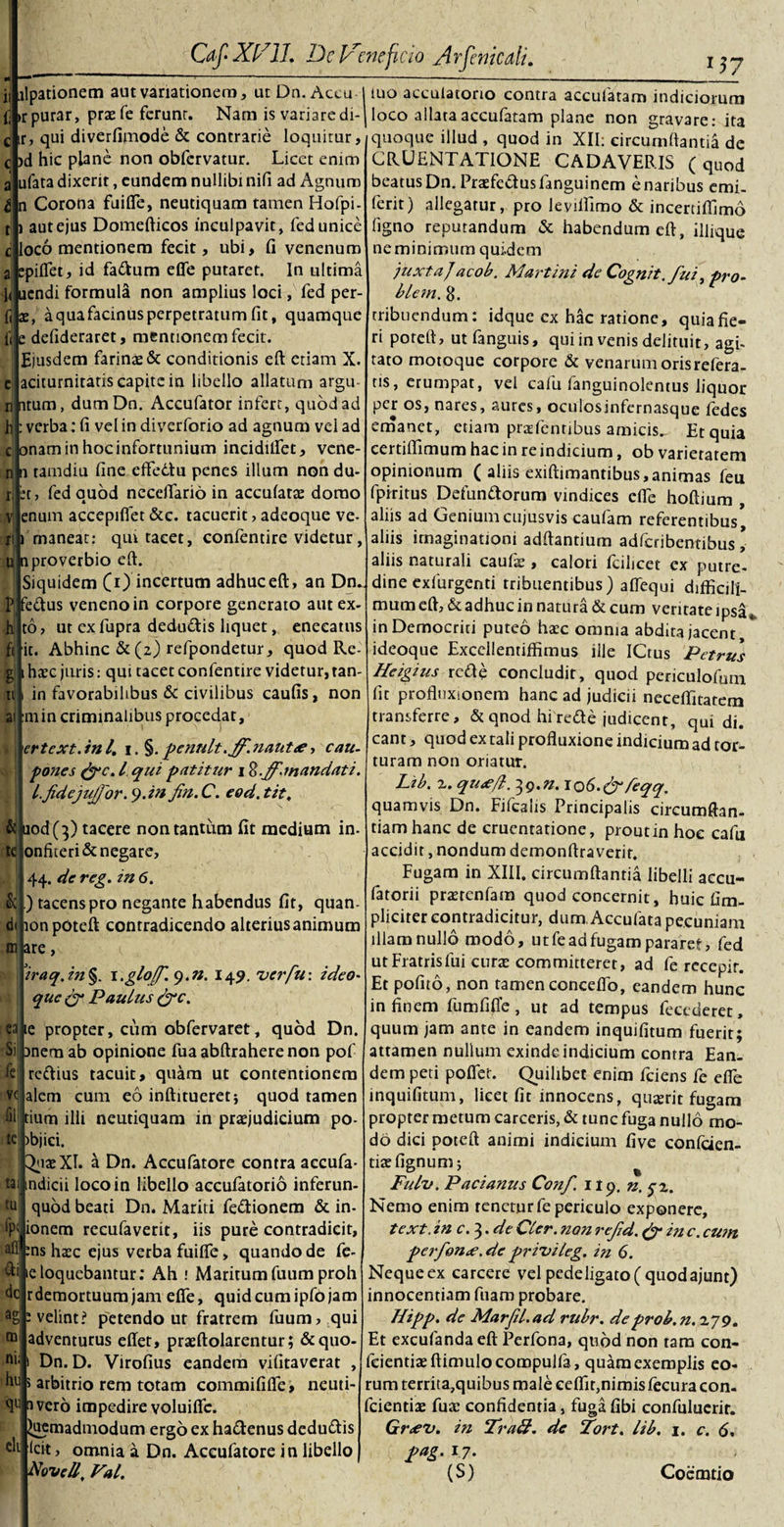 ilpationem aut variationem, ut Dn. Actu I luo acculatorio contra accufatam indiciorum ^ irpurar, praefe ferunt. Nam is variaredi-| loco allataaccufatam plane non gravare: ita n Caf XI7 11, DcVcnefcio yirfcmcali. 117 ir, qui diverfimode &amp; contrarie loquitur, c &gt;d hic plane non obfcrvatur. Licet enim ufata dixerit, eundem nullibi nifi ad Agnum n Corona fuifle, neutiquam tamen Hofpi- autejus Domefticos inculpavit, fed unice loco mentionem fecit, ubi, fi venenum spiffet, id fa&amp;um efle putaret. In ultima 1&lt; uendi formula non amplius loci, fed per- aquafacinus perpetratum fit, quamque e defideraret, mentionem fecit. Ejusdem farinae &amp; conditionis eft etiam X. aciturnitatis capite in libello allatum argu- itum, dum Dn. Accufator infert, quod ad verba: fi vel in diverforio ad agnum vel ad onam in hoc infortunium incidilfet, vene- ii tamdiu fine effedtu penes illum non du- fedauod neceflario in accufarae domo et; ea enum accepiflet &amp;c. tacuerit, adeoque ve- i maneat: qm tacet, confentire videtur, oj n proverbio eft. Siquidem (i) incertum adhuc eft, an Dn. Pjfeftus veneno in corpore generato aut ex- ut ex fupra deductis liquet, eneeatns it. Abhinc &amp; (2) refpondetur, quod Re¬ gi t haec juris: qui tacet confentire videtur, tan- in favorabilibus &amp; civilibus caufis, non 111 in criminalibus procedat, ertext.ini, 1. §.penult,ff.nantee, cau¬ pones (fe, l qui patitur 1 S.f-mandati, l.fidejujjor.y.in fin.C. eod.tit, &amp;juod( 3) tacere non tantum fit medium in- onfiteri&amp; negare, 44. de reg. in 6. ) tacens pro negante habendus fit, quan- lonpoteft contradicendo alterius animum are, a ’iraq.in§. \.glo[f. 9.«. 149. ver fu: ideo- que &lt;gr Paulus (fc. le propter, cum obfervaret, quod Dn. Silonem ab opinione fuaabftraherenon pof le rettius tacuit, quam ut contentionem alem cum eo inftitueretj quod tamen dum ilii neutiquam in praejudicium po- &gt;bjici. 3&lt;iaeXI. a Dn. Accufatore contra accufa- indicii loco in libello accufatorio inferun- quod beati Dn. Mariti fe&amp;ionem &amp; in- ionem recufaverit, iis pure contradicit, aff ms haec ejus verba fuilfe, quando de fe- ieloquebantur; Ah : Maritumfuum proh r demortuum jam effe, quid cum ipfo jam velint? petendo ut fratrem fuum, qui adventurus eflet, praeftolarentur; &amp;quo- Dn. D. Virofius eandem vifitaverat , hu 5 arbitrio rem totam commififle, neuti- a vero impedire voluifle. Quemadmodum ergo ex hadenus dedudis Icit, omnia a Dn. Accufatore in libello Novell, Val. tai tu fp&lt; dc ag tn ni; clt quoque illud , quod in XII; eircumftantia de CRUENTATIONE CADAVERIS (quod beatus Dn. Praefedusfanguinem enaribus emi- ferit) allegatur, pro leviflimo &amp; incertiftimo ligno reputandum &amp; habendum eft, illique ne minimum quidem juxtaj acob. Martini de Cognit. fui, pro- blem. 8. tribuendum: idque cx hac ratione, quia fie¬ ri poreft, utfanguis, qui in venis delituit, agi¬ tato motoque corpore &amp; venarum oris refera¬ tis, erumpat, vel calu fanguinolentus liquor per os, nares, aures, oculosinfcrnasque fedes emanet, etiam praTentibus amicis. Et quia certiftimum hac in re indicium, ob varietatem opinionum ( aliis exiftimantibus, animas feu fpiritus Defundorum vindices efle hoftium , aliis ad Geniumcujusvis caufam referentibus, aliis imaginationi adftantium adferibentibus \ aliis naturali caufis , calori fcilicet cx putre¬ dine exfurgenti tribuentibus) aflequi difficili- mum eft, &amp; adhuc in natura &amp; cum veritate ipsa in Democriti puteo haec omnia abdita jacent, ideoque Excellentiffimus ille ICtus Petrus Heigius rede concludit, quod periculofum fit profluxionem hanc ad judicii neceflitatem transferre, &amp; qnod hi rede judicent, qui di. eant, quod ex tali profluxione indicium ad tor¬ turam non oriatur. Lib. 2. qu&lt;e/l. 3g.n. IO6.&amp;feqq. quamvis Dn. Fifcaiis Principalis circumftan- tiam hanc de cruentatione, prout in hoc cafu accidit, nondum demonftraverir. Fugam in XIII. eircumftantia libelli accu- fatorii praetenfam quod concernit, huic (Im¬ pliciter contradicitur, dum Accufata pecuniam illam nullo modo, ut fe ad fugam pararet, fed utFratrisfui curte committeret, ad fe recepit. Et pofno, non tamen conceflo, eandem hunc in finem fumfifle, ut ad tempus fecederet, quum jam ante in eandem inquifitum fuerit; attamen nullum exinde indicium contra Ean¬ dem peti poflet. Quilibet enim fciens fe efle inquifitum, licet fit innocens, quazrit fugam propter metum carceris, &amp; tunc fuga nullo mo¬ do dici poteft animi indicium five confiden¬ tiae fignum; Fulv. Padanus Conf 119. n. 5-2. Nemo enim tenetur fe periculo exponere, text.in c.^.deCler.nonrefd.&amp;i?ic.cum perfonte.de privileg. in 6. Neque ex carcere vel pedeligato( quod ajunt) innocentiam fuam probare. Hipp. de Marfil.ad rubr. de proh. n. 279. Et excufanda eft Perfona, quod non tam con¬ fidentiae ftimulocompulfa, quam exemplis eo¬ rum territa,quibus male eeflir,nimis fecura con¬ fidentiae fuae confidentia, fuga fibi confuluerir. Gr&lt;ev. in Tra&amp;. de Fort, lib, 1. c. 6, pag. 17. (S) Coemtio