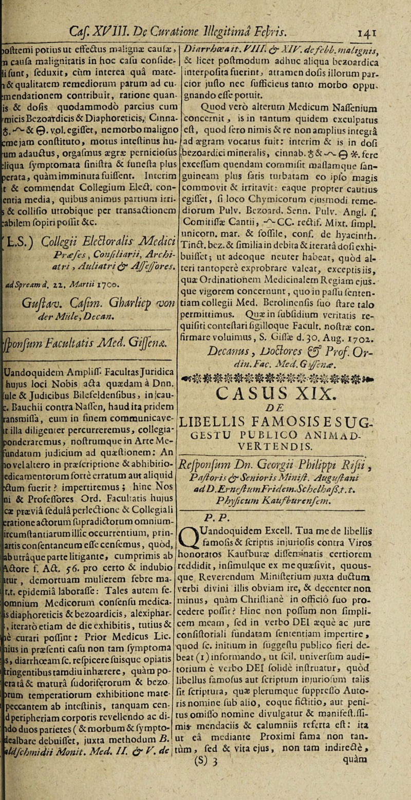 &gt;ofttemi potius ut effedus malignae caute, Diarrhocait. VIII &amp; XIV. defebb. nialtgnts, ■n caufa malignitatis in hoc cafu confide- ifunt, feduxit, cum interea qua rnate- i&amp; qualitatem remediorum parum ad cu- mendationem contribuit, ratione quan- is &amp; dofis quodammodo parcius cum cnicisBezoaTdicis &amp; Diaphoreticis,; Cinna- vpl.egiflfet, ne morbo maligno eme jam conftituto, motus inteftinus hu- um adaudus, orgafmus aegrae perniciofus :liqua fymptomata finiftra &amp; funefia plus perata, quam imminuta fuifient. Intcrim t &amp; commendat Collegium Eled. con- entia media, quibus animus panium irri- s &amp; collifio utrobique per transadionem :abilem fopiri poffit &amp;c. f L.S.) Collegii EleBoralis Medici Pr&lt;efes, Confiliarii, Archi¬ atri , Auli atri &amp; AJ)'e/fores. adSpreamd. zz, Martii 1700. Gujlav. Cafim. Gharlkp von der Mule, Decan. fyonfum Facultatis Med. Gtfjau. Uandoquidem Ampliffi Facultasjuridica hujus loci Nobis ada quasdam a Dnn. ule &amp; Judicibus Bilefeldenfibus, injcau- c. Bauchii contra Naflen, haud ita pridem ransmifia, eum in finem communicave- it illa diligenter percurreremus, collegia* ponderaremus, noftrumque in Arte Me- iundatum judicium ad quaelhonem: An lovelaltero in praelcriprione &amp;abhibitio- edieamentorum forte erratum aut aliquid dum fuerit ? impertiremus; hinc Nos ni &amp; Profefiores Ord. Facultatis hujus cae prseviafedulaperle&amp;ionc &amp;Collcgiali eratione adorum fupradidorumomnium- ircumftantiarum illic occurrentium, prin- artis confentaneum effe cenfemus, quod, abutraque parte litigante, cumprimis ab \dore f. Ad. 56. pro certo &amp; indubio itur, demortuam mulierem febre ma r.t. epidemia laborafie: Tales autem fe omnium Medicorum confenfu medica- is diaphoreticis &amp;bezoardicis, alexiphar- , iterato etiam de die exhibitis, tutius &amp; le curari polfint: Prior Medicus Lic. rius in praefenti cafu non tam fymptoma is, diarrhoeamfc.refpicerefuisque opiatis fingentibus tamdiu inhaerere, quam po- erata&amp; matura fudoriferorum &amp; bezo )rum temperatiorum exhibitione mate- peccantem ab inteftinis, tanquam cen- dperipheriam corporis revellendo ac di- ldo duos parietes ( &amp; morbum &amp; fympto- iealbare debuiflet, juxta methodum B &amp; licet poftmodum adhuc aliqua bezoardica interpofita fuerint, attamen dofis illorum par¬ cior juflo nec fufficieus tanto morbo oppu- gnando elfe potuit. Quod vero alterum Medicum Naflenium concernit, is in tantum quidem exculpatus eft, quod fero nimis &amp; re non amplius integri jfad aegram vocatus fuit: interim &amp; is in dofi (bezoardicimineralis, cinnab. §&amp;^s-0 •fc.fere exccffum quendam commifit mafiaraque fan- guineam plus fatis turbatam eo ipfo magis commovit &amp; irritavit: caque propter cautius egifiet, fi loco Chymicorum ejusmodi reme¬ diorum Pulv. Bezoard. Senn. Pulv. Angi, f Comitiite Cantii, -^CC. redif. Mixt. firapl, Unicom, mar. &amp; fofiilc, conf. de hyacinrh. Tind. bez. &amp; fimilia in debita &amp; iterata dofi exhi~ buiflet; utaaeoque neuter habear, quod al¬ teri tantopere exprobrare valeat, exceptisiis, qua; Ordinationem Medicinalem Regiam ejus. que vigorem concernunt, quo in paJlu lenten¬ dam collegii Med. Berolmenfis luo ftare talo permittimus. Quae in fublidium veritatis re- quifiti conteftarifigilloque Facult. noftr$ con¬ firmare voluimus, S. Gilte d.30. Aug. 1702. Decanus, JJoBores Prof. Qr- din.Fac. Med.Gffen&lt;e. Q' CASUS XIX. DE LIBELLIS FAMOSISESUG- gestu PUBLICO ANIMaD- ' VERTENDIS. Rejponfum Dn, Georgii Pbilippt Rtju , Pafloris &amp; Senioris Minifl. Augnflani ad D .Ernejl umFridem.Sc hc IhajI.t. i. Phyficum FLaufburenfem. ____ ~ Uandoquidem Excell. Tua mede libellis famofis&amp; feriptis injuriofis contra Viros honoratos Kaufbura; diffeminads certiorem reddidit, infimulque ex mequaefivit, quous¬ que Reverendum Minifterium juxta dudum verbi divini illis obviam ire, &amp; decenter noti minus, quam Chrifiiane in officio fuo pro¬ cedere poffit? Hinc non polfum non fimpli- cem meam, fed in verbo DEI seque ac jure confifioriali fundatam fententiam impertire , quod fc. initium in fuggefiu publico fieri de¬ beat (1) informando, ut fcil. univerfum audi¬ torium e verbo DEI folide infimatur, quod libellus famolus aut feriptutn injuriofum talis fit fcriptuia, quae plerumque fupprefio Auto- ris nomine fub alio, eoque fiditio, aut peni¬ tus omiflo nomine divulgatur &amp; manifeft.ffi- mis- mendaciis &amp; calumniis referta eft: ita ut ea mediante Proximi fama non tan- ImXIFilMuMtFu. &amp;K rfr I tiro, fed &amp; vita ejus, non tam indireae, (S) 3 qu4m