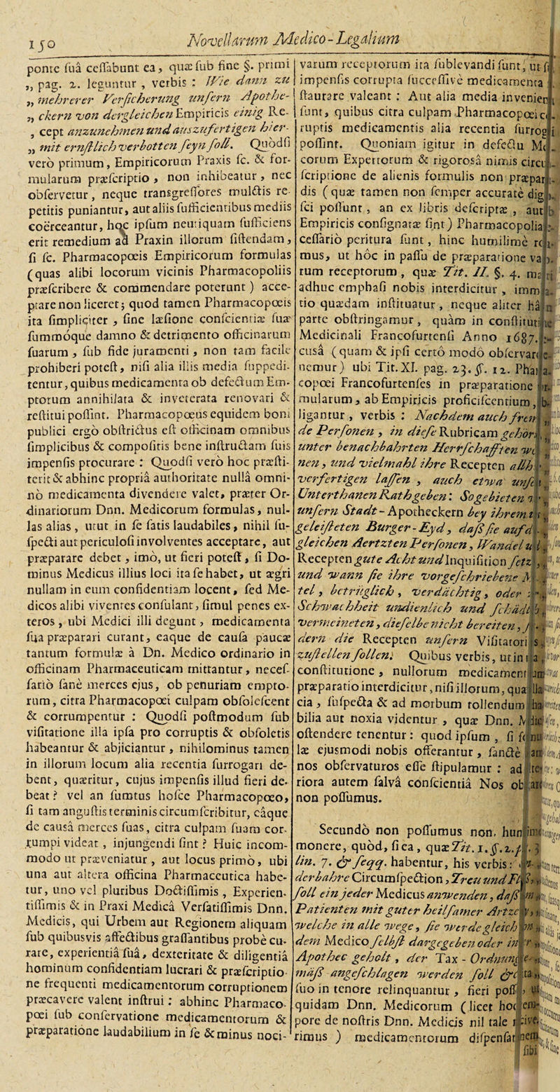 IJO ponte Tua ceffabunt ea? quae fub fine §. primi „ pag. z. leguntur , verbis : JVie dann zu ,, mehrerer Verfcherung unfem Apothe- 3) cker?i von dcrgleichc?! Empiricis einig Re- , cept anzunehmen undauszufcrtigen hier- „ mit emJHich 'verbotten feyn foll. Qu od fi vero primum, Empiricorum Praxis fc. &amp; for¬ mularum praeferiptio , non inhibeatur&gt; nec obfervetur, neque transgreffores mulftis re petitis puniantur, aut aliis fufficicntibus mediis coerceantur, hoc ipfum neutiquam fufliciens erit remedium ad Praxin illorum fidendam, fi fc. Pharmacopoeis Empiricorum formulas (quas alibi locorum vicinis Pharmacopoliis pneferibere &amp; commendare poterunt) acce¬ ptare non liceret; quod tamen Pharmacopoeis ita (impliciter , fine latfione confcicntiae fua? fummoque damno &amp; detrimento officinarum fuarum , fub fide juramenti, non tam facile prohiberi potefl, nifi alia illis media fuppedi- tentur, quibus medicamenta ob defe&amp;um Em¬ ptorum annihilata &amp; inveterata renovari &amp; rcftituipoflint. Pharrnacopoeus equidem boni publici ergo obftribius eft otficinam omnibus fimplicibus &amp; compofitis bene inftru&amp;am fuis impenfis procurare : Quodfi vero hoc praifti- tcrit &amp; abhinc propria authoritate nulla omni¬ no medicamenta divendere valet, praeter Or¬ dinariorum Dnn. Medicorum formulas, nul¬ las alias, utut in fe fatis laudabiles, nihil fu- fpe&amp;iautpericulofiinvolventes acceptare, aut praeparare debet, imb, ut fieri poteft, fi Do¬ minus Medicus illius loci ita fe habet, ut aegri nullam in eum confidentiam locent, fed Me¬ dicos alibi vivenres eonfuiant, fimul penes ex¬ teros , ubi Medici illi degunt, medicamenta fua praeparari curant, eaque de caufa paucae tantum formulae a Dn. Medico ordinario in officinam Pharmaceuticam mittantur, necefi farib fane merces ejus, ob penuriam empto¬ rum, citra Pharmacopoei culpam obfolefcent &amp; corrumpentur : Quodfi poftmodum fub vifitatione dia ipfa pro corruptis &amp; obfoletis habeantur &amp; abjiciantur, nihilominus tamen in illorum locum alia recentia furrogari de¬ bent, quaeritur, cujus impenfis illud fieri de¬ beat ? vel an fumtus hofce Pharmacopoeo» fi tam anguftis terminis circumfcribitur, eaque de causa merces fuas, citra culpam fuam cor¬ rumpi videar, injungendi fint ? Huic incom¬ modo ut praeveniatur, aut locus primo, ubi una aut altera officina Pharmaceutica habe¬ tur, uno vel pluribus Do&amp;iflimis , Expcrien- tiffimis &amp; in Praxi Medica Verfatiffimis Dnn. Medicis, qui Urbem aut Regionem aliquam fub quibusvis affedibus graffantibus probe cu- rare, experientia fua, dexteritate &amp; diligentia hominum confidentiam lucrari &amp; pr^feriptio ne frequenti medicamentorum corruptionem praecavere valent inftrui: abhinc Pharmaco¬ poei fub confervatione medicamentorum &amp; praeparatione laudabilium in fe &amp; minus noci¬ varum receptorum ita fublevandi funtiut- impenfis corrupta fiicccffive medicamenta ftaurare valeant : Aut alia media invenien funt, quibus citra culpam Pharmacopceici ruptis medicamentis alia recentia furroe poffint. Quoniam igitur in defedu Mc eorum Expertorum &amp; rigorosa nimis circi feripuone de alienis formulis non pr^par dis ( quae tamen non femper accurate dig fci poffimt, an ex libris deferiprae , aut b Empiricis confignatae fint) Pharmacopolia : ceffario peritura funt, hinc humilime rc i mus, ut hoc in paflu de prteparatione va &gt;. tum receptorum , qua? Tit. JL §. 4. rW ri adhuc cmpbafi nobis interdicitur, iranij. cio quaedam inftituatur, neque aliter ha n parte obfiringamur , quam in confiituu te Medicinali Francofurtenfi Anno 1687 cusa (quam &amp; jpfi certo modo obfervan a. b b m •* A • &gt;. nemur) ubi Tit.XI. pag. 23.^. n. Phas _ copoei Francofurtenfes in praeparatione ur. mularum, ab Empiricis proficifcenrium, b- ligamur , verbis ; Nachdem anch frtiA u de Perfonen , in diefe Rubricam gehdr\, unter benachbahrteHerrfchafften \wi ’ ne?i, und 'vielmahl ihre Recepten allh - verfertigen laffen , auch etwa unfX. Unterthanen Kathgeben: Sogebieten 7 1 • P unfem Stadt- Apotheckern bey ihremnr|® geleifleten Burger-Eyd, dafife aufdi g gleichen Aertzten Perfonen, IPandelutt | Receptengute Acht undInquifition fetzq und 'wann /ie ihre 'vorgefchriebene M. tel, betruglich , 'verddchtig, oder ; 'Schzvachheit undienltch und fchddt •verme inet en , diefclbe nicht bcreiten, J \ dem die Recepten unfem Vi fit a tori s,,f{ tzufellen follem Quibus verbis, ut ini a fe confliturione , nullorum roedicamcnt praeparatio interdicitur, nifi iliorum, qua lia cia , fufpe&amp;a &amp; ad morbum tollendum hlte/ biiia aut noxia videntur , qua? Dnn. Adjidftn offendere tenentur: quod ipfum, fi fijnu lae ejusmodi nobis offerantur, fande afc nos obfervaturos effe ftipulamur : ad ite*.)?; riora autem falva confcicntia Nos ob afo non poffumus. Secundo non poffumus non, hunlml?^ monere, quod, fi ea, qux7zt.i,$.z.A 3 /in. 7. &amp;feqq. habentur, his verbis: derbahre Circumfipedion, TreuundFUi, kD|] fol/ e in j e der Medicus ajnvcnden, dfs-M kj. Patient en mit gut er heilfamer Artzcty, irclc/je in alie 7vege, fc werdegleich m dem Medico fclbfl dargege beti oder in\ 'r... Apothec gehclt, der Tax - Ordnnn1 e- „ mdf' angcfchlagen werden foll ta fuo in tenore relinquantur , fieri poff quidam Dnn. Medicorum (licet hoc pore de nofiris Dnn. Medicis nil tale 1 rirmis ) medicamentorum difpenfatjnem